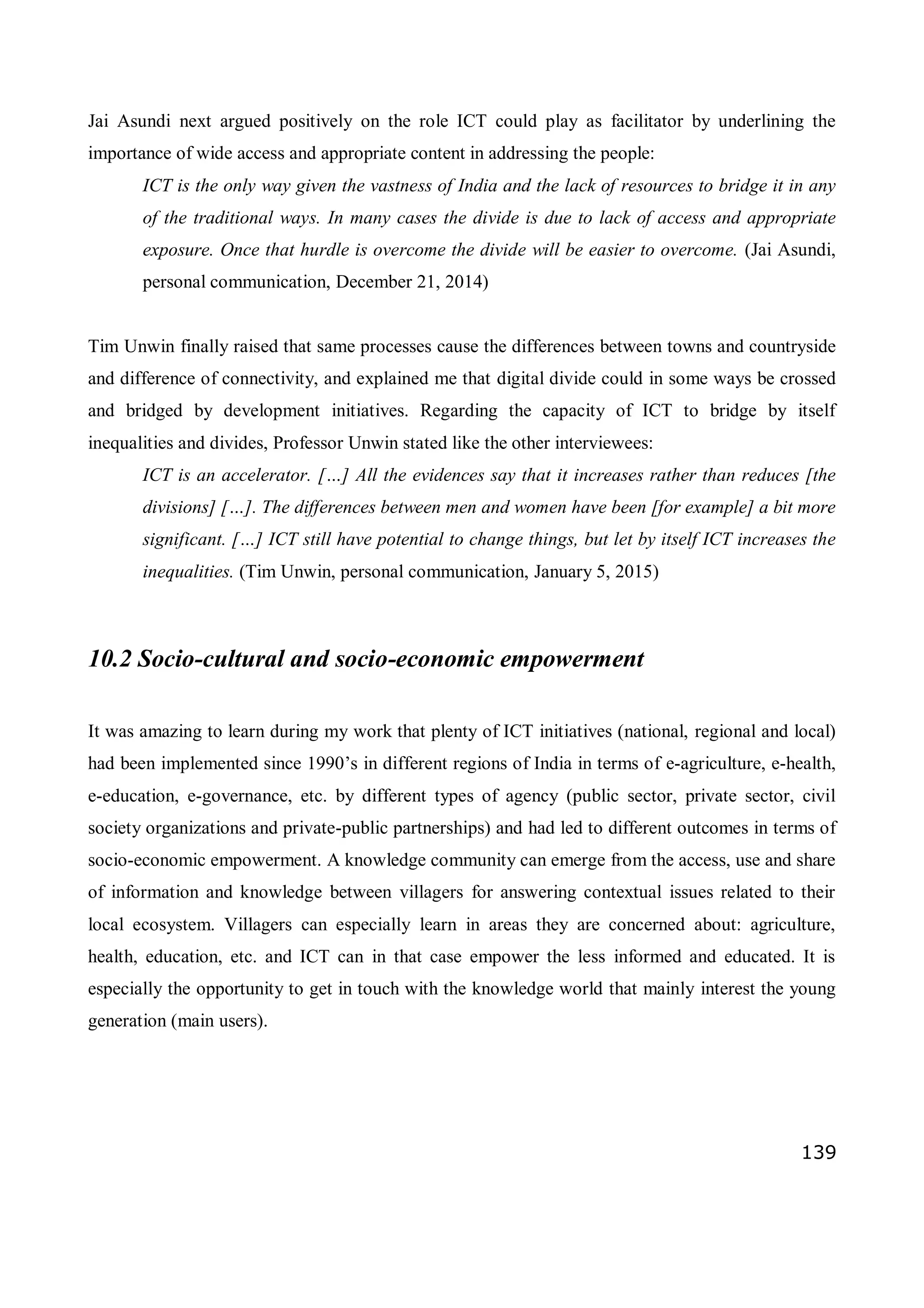 139
Jai Asundi next argued positively on the role ICT could play as facilitator by underlining the
importance of wide access and appropriate content in addressing the people:
ICT is the only way given the vastness of India and the lack of resources to bridge it in any
of the traditional ways. In many cases the divide is due to lack of access and appropriate
exposure. Once that hurdle is overcome the divide will be easier to overcome. (Jai Asundi,
personal communication, December 21, 2014)
Tim Unwin finally raised that same processes cause the differences between towns and countryside
and difference of connectivity, and explained me that digital divide could in some ways be crossed
and bridged by development initiatives. Regarding the capacity of ICT to bridge by itself
inequalities and divides, Professor Unwin stated like the other interviewees:
ICT is an accelerator. […] All the evidences say that it increases rather than reduces [the
divisions] […]. The differences between men and women have been [for example] a bit more
significant. […] ICT still have potential to change things, but let by itself ICT increases the
inequalities. (Tim Unwin, personal communication, January 5, 2015)
10.2 Socio-cultural and socio-economic empowerment
It was amazing to learn during my work that plenty of ICT initiatives (national, regional and local)
had been implemented since 1990’s in different regions of India in terms of e-agriculture, e-health,
e-education, e-governance, etc. by different types of agency (public sector, private sector, civil
society organizations and private-public partnerships) and had led to different outcomes in terms of
socio-economic empowerment. A knowledge community can emerge from the access, use and share
of information and knowledge between villagers for answering contextual issues related to their
local ecosystem. Villagers can especially learn in areas they are concerned about: agriculture,
health, education, etc. and ICT can in that case empower the less informed and educated. It is
especially the opportunity to get in touch with the knowledge world that mainly interest the young
generation (main users).
 