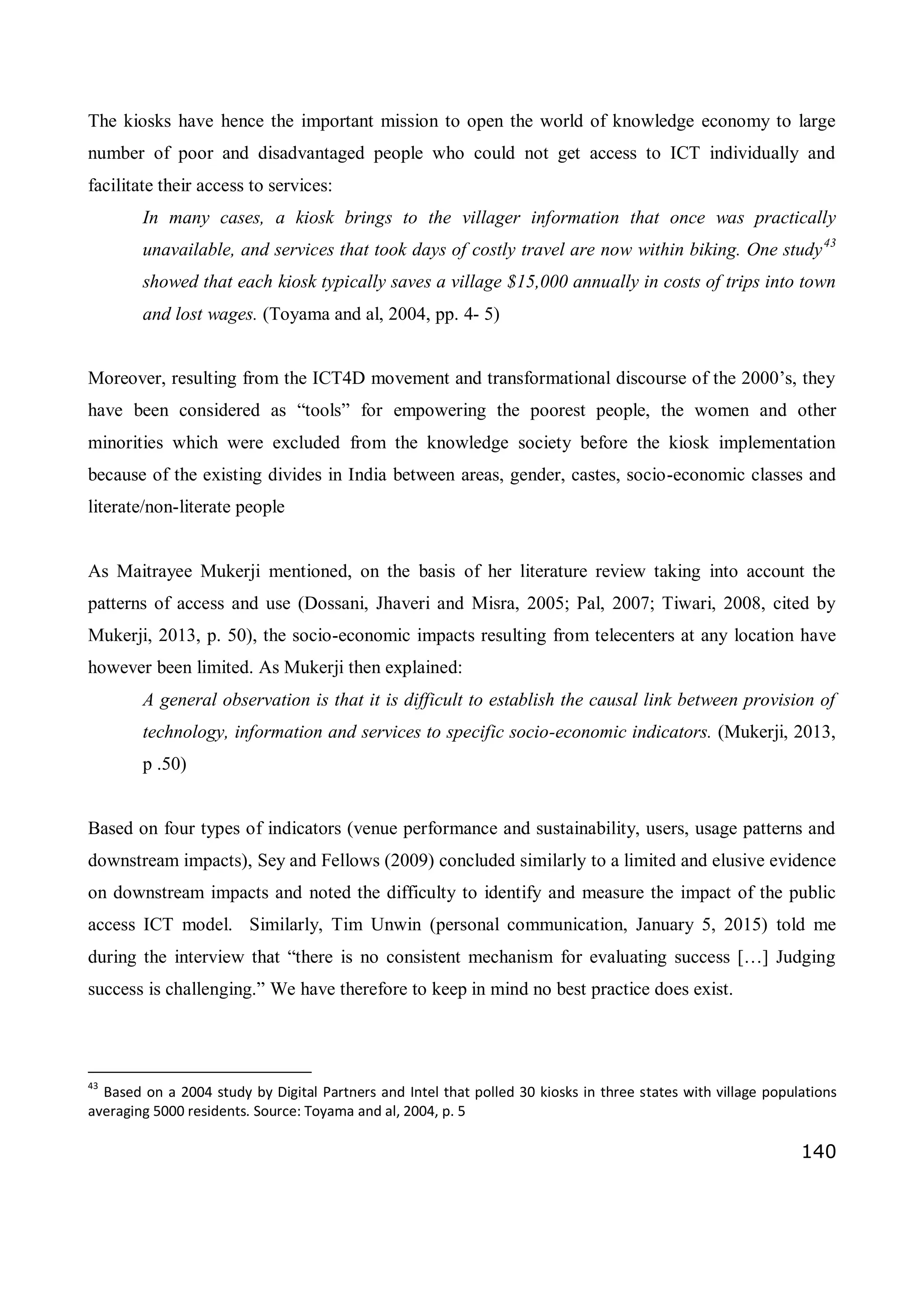 140
The kiosks have hence the important mission to open the world of knowledge economy to large
number of poor and disadvantaged people who could not get access to ICT individually and
facilitate their access to services:
In many cases, a kiosk brings to the villager information that once was practically
unavailable, and services that took days of costly travel are now within biking. One study43
showed that each kiosk typically saves a village $15,000 annually in costs of trips into town
and lost wages. (Toyama and al, 2004, pp. 4- 5)
Moreover, resulting from the ICT4D movement and transformational discourse of the 2000’s, they
have been considered as “tools” for empowering the poorest people, the women and other
minorities which were excluded from the knowledge society before the kiosk implementation
because of the existing divides in India between areas, gender, castes, socio-economic classes and
literate/non-literate people
As Maitrayee Mukerji mentioned, on the basis of her literature review taking into account the
patterns of access and use (Dossani, Jhaveri and Misra, 2005; Pal, 2007; Tiwari, 2008, cited by
Mukerji, 2013, p. 50), the socio-economic impacts resulting from telecenters at any location have
however been limited. As Mukerji then explained:
A general observation is that it is difficult to establish the causal link between provision of
technology, information and services to specific socio-economic indicators. (Mukerji, 2013,
p .50)
Based on four types of indicators (venue performance and sustainability, users, usage patterns and
downstream impacts), Sey and Fellows (2009) concluded similarly to a limited and elusive evidence
on downstream impacts and noted the difficulty to identify and measure the impact of the public
access ICT model. Similarly, Tim Unwin (personal communication, January 5, 2015) told me
during the interview that “there is no consistent mechanism for evaluating success […] Judging
success is challenging.” We have therefore to keep in mind no best practice does exist.
43
Based on a 2004 study by Digital Partners and Intel that polled 30 kiosks in three states with village populations
averaging 5000 residents. Source: Toyama and al, 2004, p. 5
 
