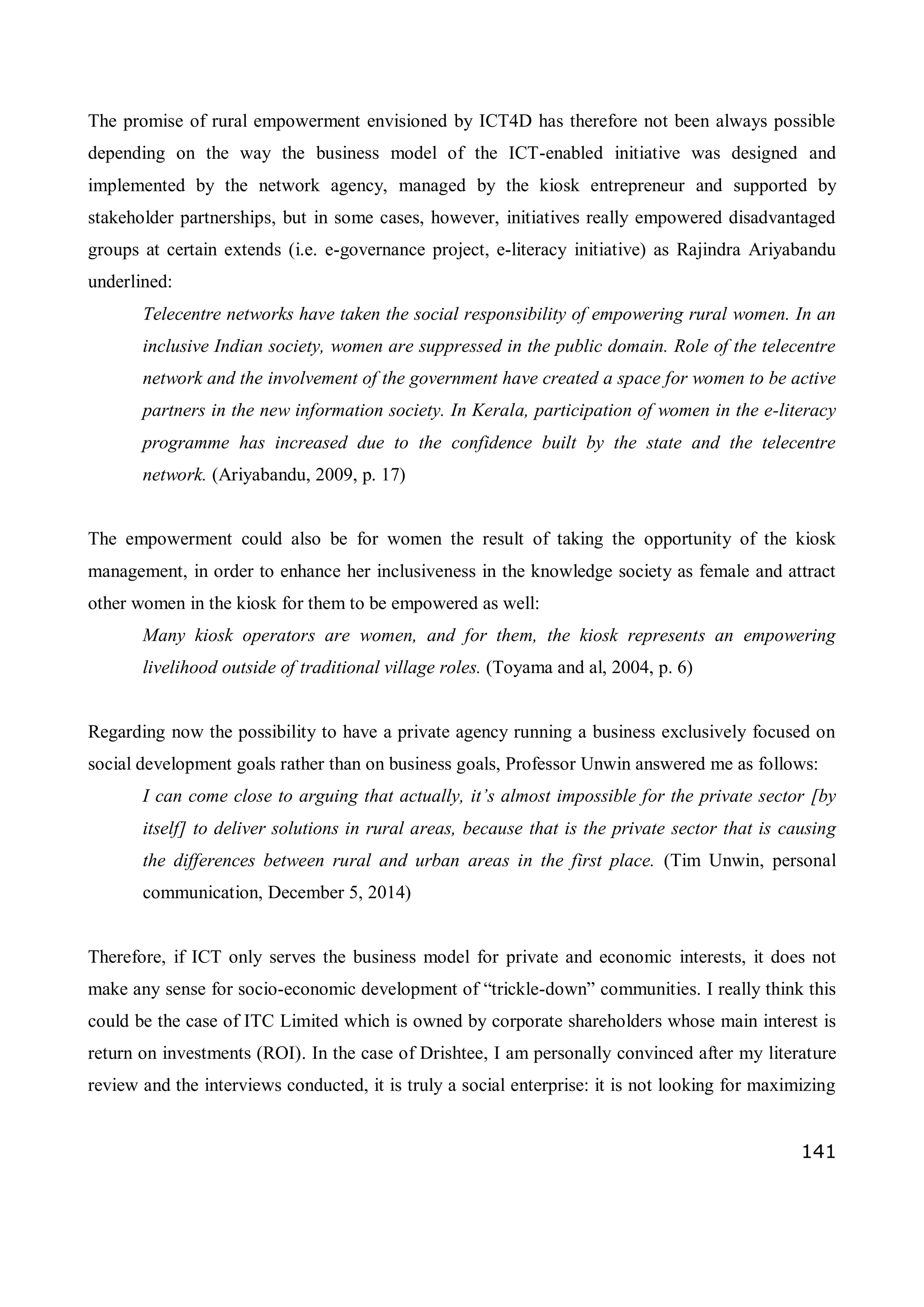 141
The promise of rural empowerment envisioned by ICT4D has therefore not been always possible
depending on the way the business model of the ICT-enabled initiative was designed and
implemented by the network agency, managed by the kiosk entrepreneur and supported by
stakeholder partnerships, but in some cases, however, initiatives really empowered disadvantaged
groups at certain extends (i.e. e-governance project, e-literacy initiative) as Rajindra Ariyabandu
underlined:
Telecentre networks have taken the social responsibility of empowering rural women. In an
inclusive Indian society, women are suppressed in the public domain. Role of the telecentre
network and the involvement of the government have created a space for women to be active
partners in the new information society. In Kerala, participation of women in the e-literacy
programme has increased due to the confidence built by the state and the telecentre
network. (Ariyabandu, 2009, p. 17)
The empowerment could also be for women the result of taking the opportunity of the kiosk
management, in order to enhance her inclusiveness in the knowledge society as female and attract
other women in the kiosk for them to be empowered as well:
Many kiosk operators are women, and for them, the kiosk represents an empowering
livelihood outside of traditional village roles. (Toyama and al, 2004, p. 6)
Regarding now the possibility to have a private agency running a business exclusively focused on
social development goals rather than on business goals, Professor Unwin answered me as follows:
I can come close to arguing that actually, it’s almost impossible for the private sector [by
itself] to deliver solutions in rural areas, because that is the private sector that is causing
the differences between rural and urban areas in the first place. (Tim Unwin, personal
communication, December 5, 2014)
Therefore, if ICT only serves the business model for private and economic interests, it does not
make any sense for socio-economic development of “trickle-down” communities. I really think this
could be the case of ITC Limited which is owned by corporate shareholders whose main interest is
return on investments (ROI). In the case of Drishtee, I am personally convinced after my literature
review and the interviews conducted, it is truly a social enterprise: it is not looking for maximizing
 