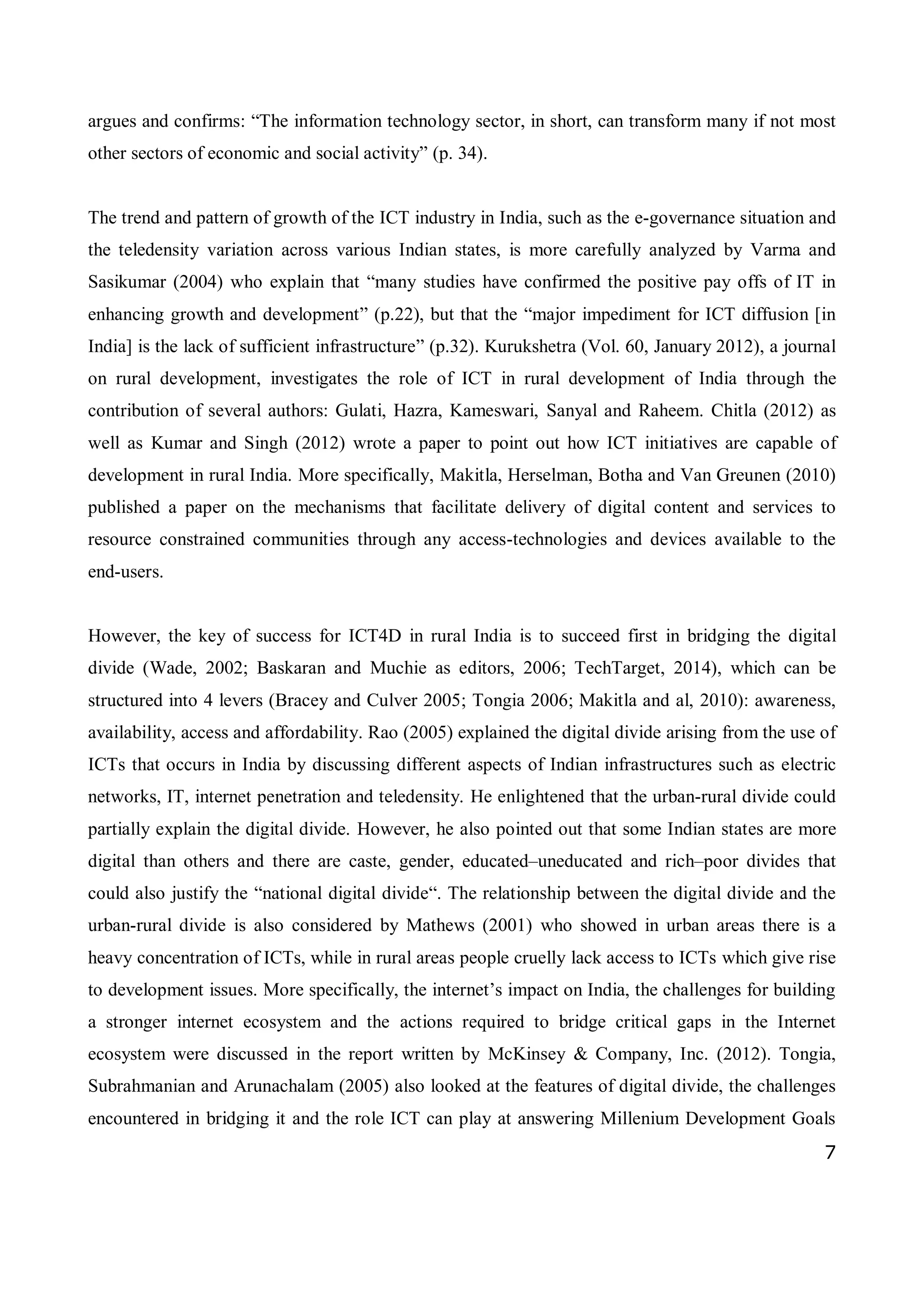 7
argues and confirms: “The information technology sector, in short, can transform many if not most
other sectors of economic and social activity” (p. 34).
The trend and pattern of growth of the ICT industry in India, such as the e-governance situation and
the teledensity variation across various Indian states, is more carefully analyzed by Varma and
Sasikumar (2004) who explain that “many studies have confirmed the positive pay offs of IT in
enhancing growth and development” (p.22), but that the “major impediment for ICT diffusion [in
India] is the lack of sufficient infrastructure” (p.32). Kurukshetra (Vol. 60, January 2012), a journal
on rural development, investigates the role of ICT in rural development of India through the
contribution of several authors: Gulati, Hazra, Kameswari, Sanyal and Raheem. Chitla (2012) as
well as Kumar and Singh (2012) wrote a paper to point out how ICT initiatives are capable of
development in rural India. More specifically, Makitla, Herselman, Botha and Van Greunen (2010)
published a paper on the mechanisms that facilitate delivery of digital content and services to
resource constrained communities through any access-technologies and devices available to the
end-users.
However, the key of success for ICT4D in rural India is to succeed first in bridging the digital
divide (Wade, 2002; Baskaran and Muchie as editors, 2006; TechTarget, 2014), which can be
structured into 4 levers (Bracey and Culver 2005; Tongia 2006; Makitla and al, 2010): awareness,
availability, access and affordability. Rao (2005) explained the digital divide arising from the use of
ICTs that occurs in India by discussing different aspects of Indian infrastructures such as electric
networks, IT, internet penetration and teledensity. He enlightened that the urban-rural divide could
partially explain the digital divide. However, he also pointed out that some Indian states are more
digital than others and there are caste, gender, educated–uneducated and rich–poor divides that
could also justify the “national digital divide“. The relationship between the digital divide and the
urban-rural divide is also considered by Mathews (2001) who showed in urban areas there is a
heavy concentration of ICTs, while in rural areas people cruelly lack access to ICTs which give rise
to development issues. More specifically, the internet’s impact on India, the challenges for building
a stronger internet ecosystem and the actions required to bridge critical gaps in the Internet
ecosystem were discussed in the report written by McKinsey & Company, Inc. (2012). Tongia,
Subrahmanian and Arunachalam (2005) also looked at the features of digital divide, the challenges
encountered in bridging it and the role ICT can play at answering Millenium Development Goals
 