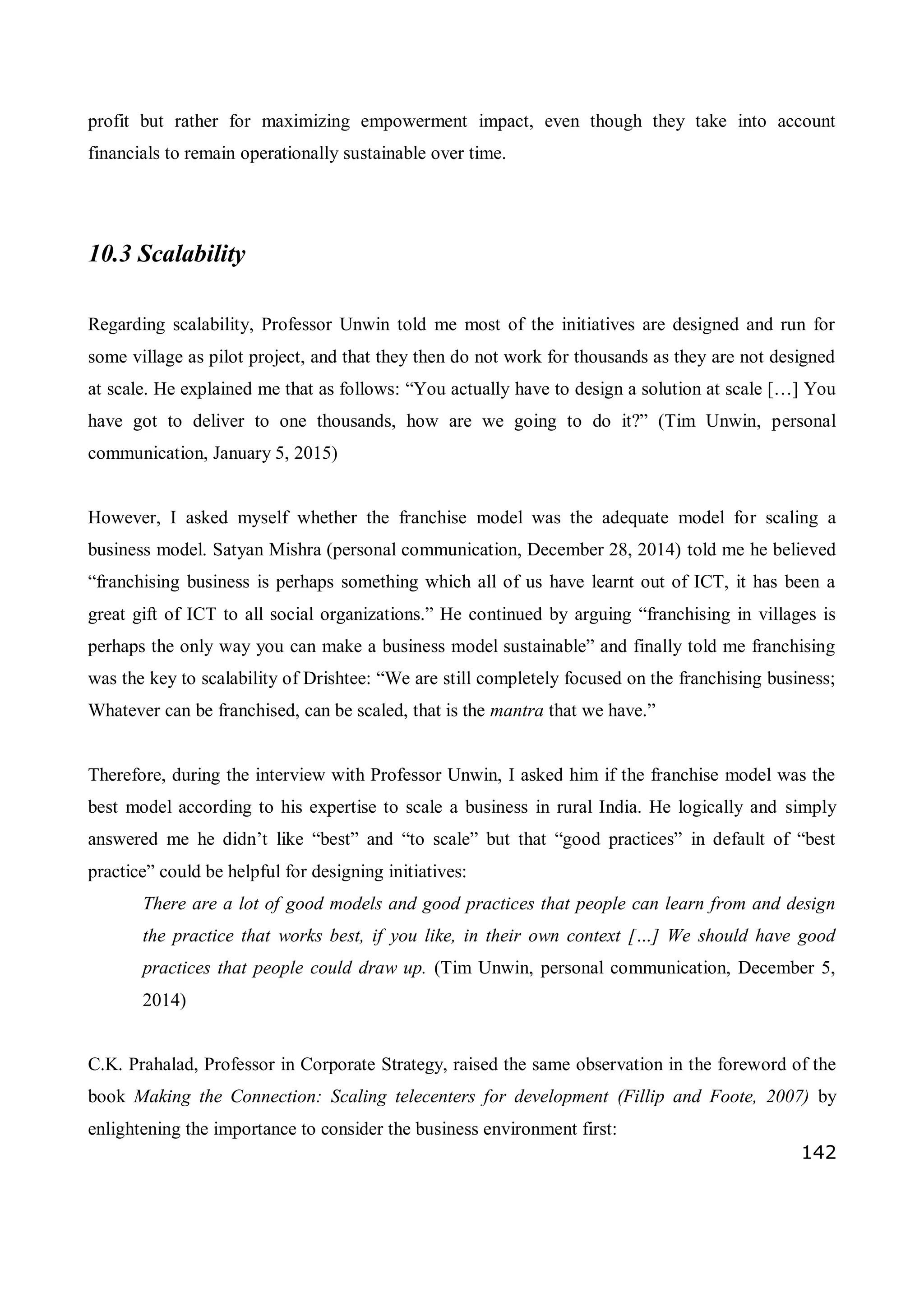 142
profit but rather for maximizing empowerment impact, even though they take into account
financials to remain operationally sustainable over time.
10.3 Scalability
Regarding scalability, Professor Unwin told me most of the initiatives are designed and run for
some village as pilot project, and that they then do not work for thousands as they are not designed
at scale. He explained me that as follows: “You actually have to design a solution at scale […] You
have got to deliver to one thousands, how are we going to do it?” (Tim Unwin, personal
communication, January 5, 2015)
However, I asked myself whether the franchise model was the adequate model for scaling a
business model. Satyan Mishra (personal communication, December 28, 2014) told me he believed
“franchising business is perhaps something which all of us have learnt out of ICT, it has been a
great gift of ICT to all social organizations.” He continued by arguing “franchising in villages is
perhaps the only way you can make a business model sustainable” and finally told me franchising
was the key to scalability of Drishtee: “We are still completely focused on the franchising business;
Whatever can be franchised, can be scaled, that is the mantra that we have.”
Therefore, during the interview with Professor Unwin, I asked him if the franchise model was the
best model according to his expertise to scale a business in rural India. He logically and simply
answered me he didn’t like “best” and “to scale” but that “good practices” in default of “best
practice” could be helpful for designing initiatives:
There are a lot of good models and good practices that people can learn from and design
the practice that works best, if you like, in their own context […] We should have good
practices that people could draw up. (Tim Unwin, personal communication, December 5,
2014)
C.K. Prahalad, Professor in Corporate Strategy, raised the same observation in the foreword of the
book Making the Connection: Scaling telecenters for development (Fillip and Foote, 2007) by
enlightening the importance to consider the business environment first:
 