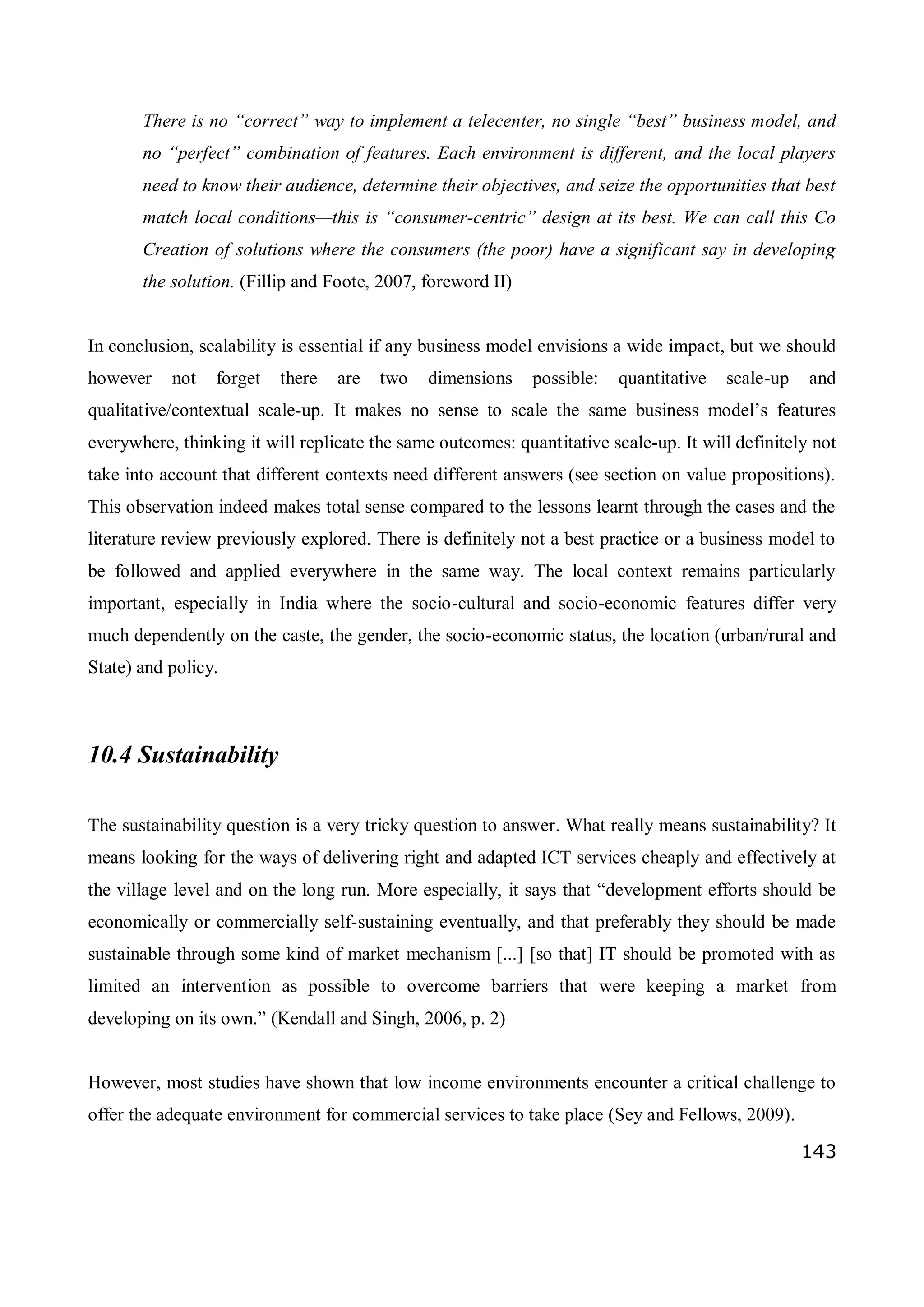 143
There is no “correct” way to implement a telecenter, no single “best” business model, and
no “perfect” combination of features. Each environment is different, and the local players
need to know their audience, determine their objectives, and seize the opportunities that best
match local conditions—this is “consumer-centric” design at its best. We can call this Co
Creation of solutions where the consumers (the poor) have a significant say in developing
the solution. (Fillip and Foote, 2007, foreword II)
In conclusion, scalability is essential if any business model envisions a wide impact, but we should
however not forget there are two dimensions possible: quantitative scale-up and
qualitative/contextual scale-up. It makes no sense to scale the same business model’s features
everywhere, thinking it will replicate the same outcomes: quantitative scale-up. It will definitely not
take into account that different contexts need different answers (see section on value propositions).
This observation indeed makes total sense compared to the lessons learnt through the cases and the
literature review previously explored. There is definitely not a best practice or a business model to
be followed and applied everywhere in the same way. The local context remains particularly
important, especially in India where the socio-cultural and socio-economic features differ very
much dependently on the caste, the gender, the socio-economic status, the location (urban/rural and
State) and policy.
10.4 Sustainability
The sustainability question is a very tricky question to answer. What really means sustainability? It
means looking for the ways of delivering right and adapted ICT services cheaply and effectively at
the village level and on the long run. More especially, it says that “development efforts should be
economically or commercially self-sustaining eventually, and that preferably they should be made
sustainable through some kind of market mechanism [...] [so that] IT should be promoted with as
limited an intervention as possible to overcome barriers that were keeping a market from
developing on its own.” (Kendall and Singh, 2006, p. 2)
However, most studies have shown that low income environments encounter a critical challenge to
offer the adequate environment for commercial services to take place (Sey and Fellows, 2009).
 