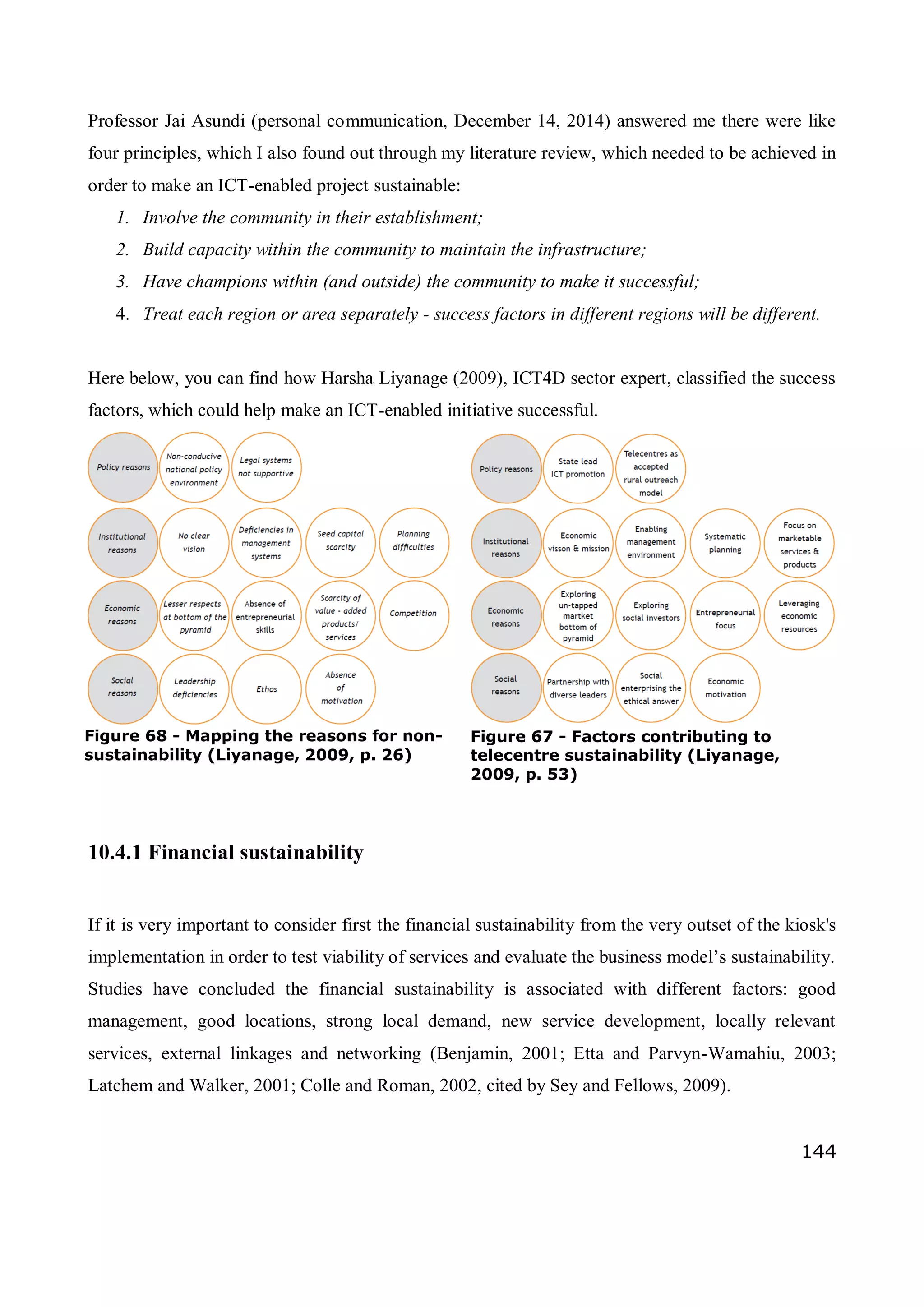 144
Professor Jai Asundi (personal communication, December 14, 2014) answered me there were like
four principles, which I also found out through my literature review, which needed to be achieved in
order to make an ICT-enabled project sustainable:
1. Involve the community in their establishment;
2. Build capacity within the community to maintain the infrastructure;
3. Have champions within (and outside) the community to make it successful;
4. Treat each region or area separately - success factors in different regions will be different.
Here below, you can find how Harsha Liyanage (2009), ICT4D sector expert, classified the success
factors, which could help make an ICT-enabled initiative successful.
10.4.1 Financial sustainability
If it is very important to consider first the financial sustainability from the very outset of the kiosk's
implementation in order to test viability of services and evaluate the business model’s sustainability.
Studies have concluded the financial sustainability is associated with different factors: good
management, good locations, strong local demand, new service development, locally relevant
services, external linkages and networking (Benjamin, 2001; Etta and Parvyn-Wamahiu, 2003;
Latchem and Walker, 2001; Colle and Roman, 2002, cited by Sey and Fellows, 2009).
Figure 67 - Factors contributing to
telecentre sustainability (Liyanage,
2009, p. 53)
Figure 68 - Mapping the reasons for non-
sustainability (Liyanage, 2009, p. 26)
 