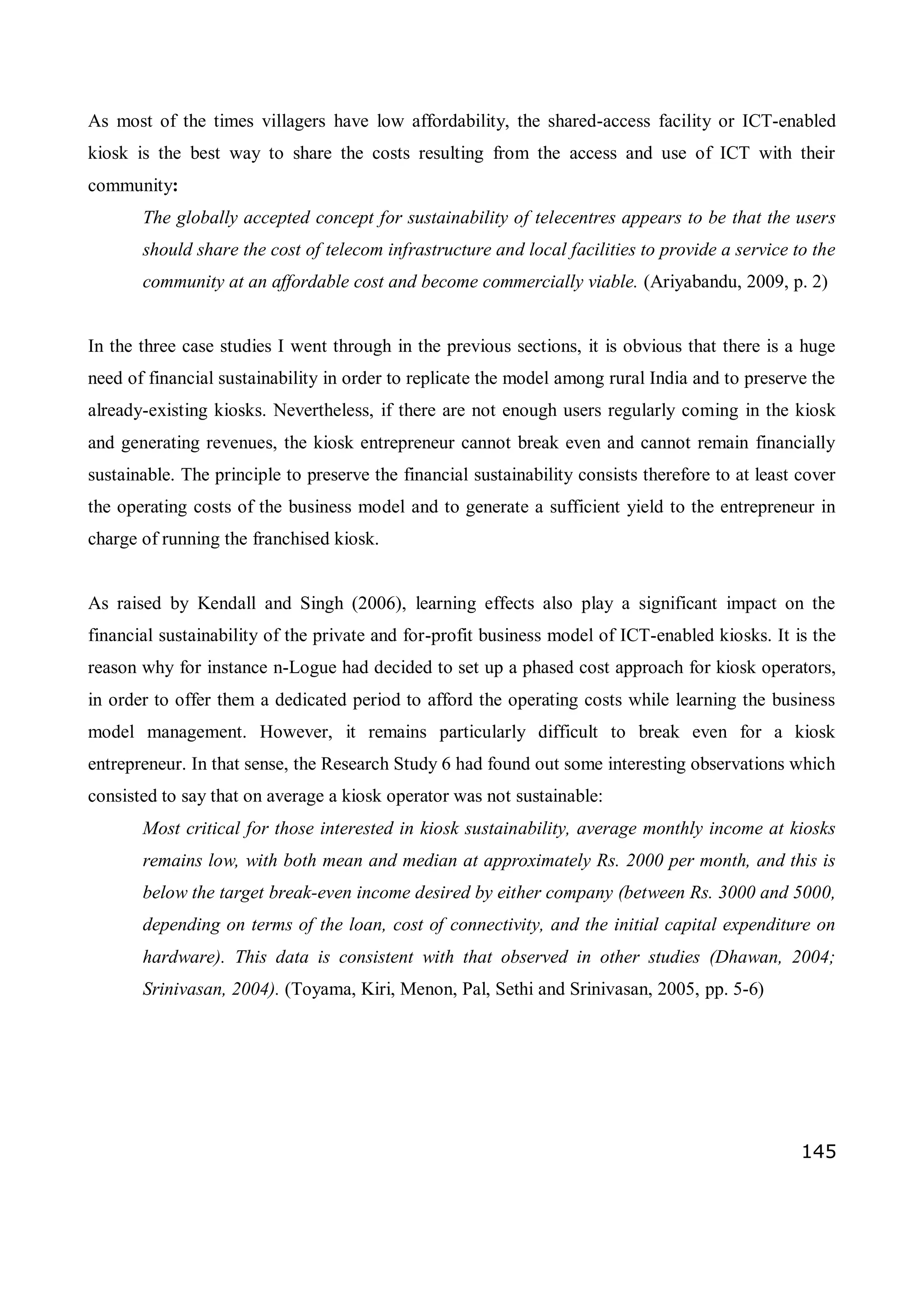 145
As most of the times villagers have low affordability, the shared-access facility or ICT-enabled
kiosk is the best way to share the costs resulting from the access and use of ICT with their
community:
The globally accepted concept for sustainability of telecentres appears to be that the users
should share the cost of telecom infrastructure and local facilities to provide a service to the
community at an affordable cost and become commercially viable. (Ariyabandu, 2009, p. 2)
In the three case studies I went through in the previous sections, it is obvious that there is a huge
need of financial sustainability in order to replicate the model among rural India and to preserve the
already-existing kiosks. Nevertheless, if there are not enough users regularly coming in the kiosk
and generating revenues, the kiosk entrepreneur cannot break even and cannot remain financially
sustainable. The principle to preserve the financial sustainability consists therefore to at least cover
the operating costs of the business model and to generate a sufficient yield to the entrepreneur in
charge of running the franchised kiosk.
As raised by Kendall and Singh (2006), learning effects also play a significant impact on the
financial sustainability of the private and for-profit business model of ICT-enabled kiosks. It is the
reason why for instance n-Logue had decided to set up a phased cost approach for kiosk operators,
in order to offer them a dedicated period to afford the operating costs while learning the business
model management. However, it remains particularly difficult to break even for a kiosk
entrepreneur. In that sense, the Research Study 6 had found out some interesting observations which
consisted to say that on average a kiosk operator was not sustainable:
Most critical for those interested in kiosk sustainability, average monthly income at kiosks
remains low, with both mean and median at approximately Rs. 2000 per month, and this is
below the target break-even income desired by either company (between Rs. 3000 and 5000,
depending on terms of the loan, cost of connectivity, and the initial capital expenditure on
hardware). This data is consistent with that observed in other studies (Dhawan, 2004;
Srinivasan, 2004). (Toyama, Kiri, Menon, Pal, Sethi and Srinivasan, 2005, pp. 5-6)
 