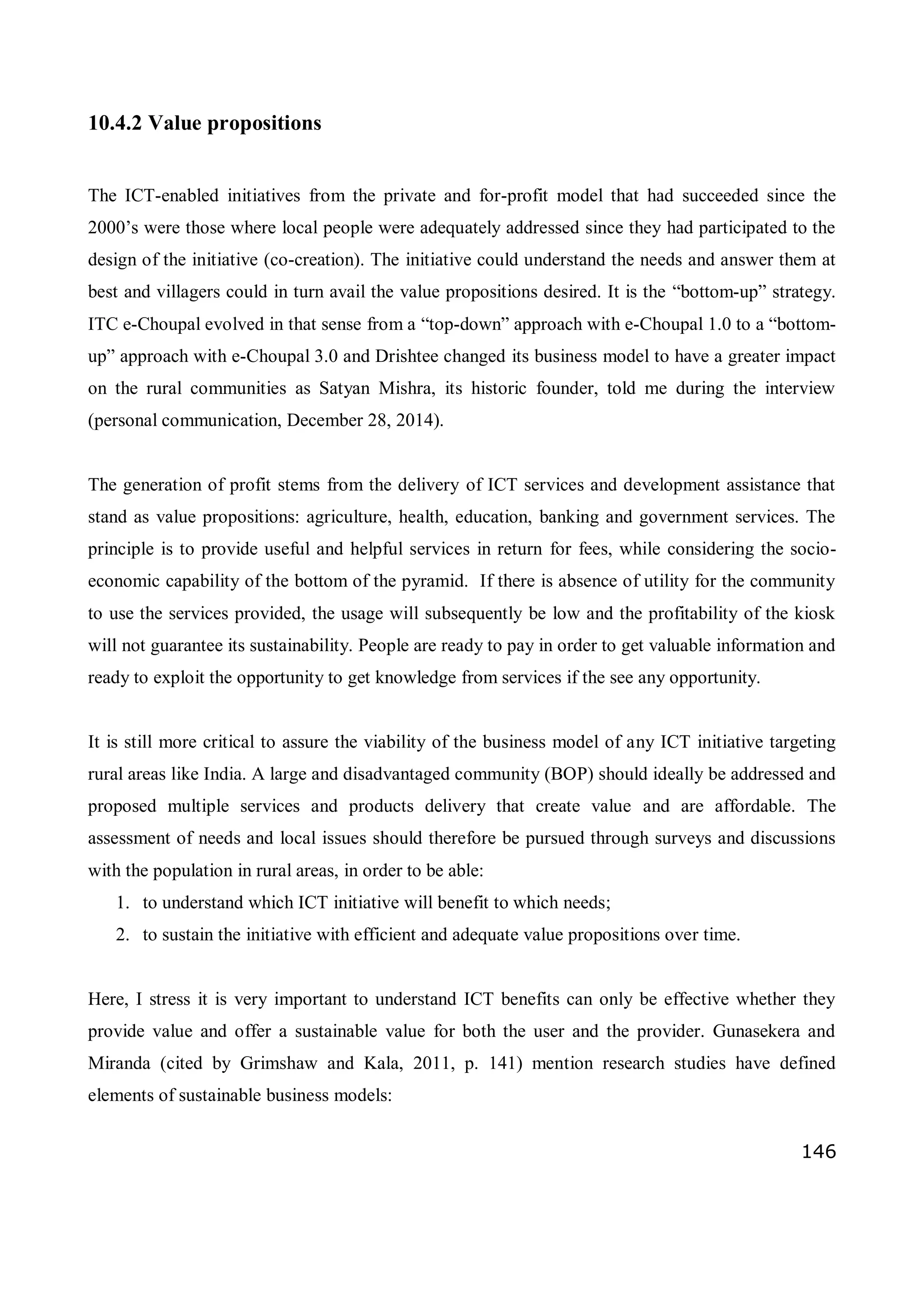 146
10.4.2 Value propositions
The ICT-enabled initiatives from the private and for-profit model that had succeeded since the
2000’s were those where local people were adequately addressed since they had participated to the
design of the initiative (co-creation). The initiative could understand the needs and answer them at
best and villagers could in turn avail the value propositions desired. It is the “bottom-up” strategy.
ITC e-Choupal evolved in that sense from a “top-down” approach with e-Choupal 1.0 to a “bottom-
up” approach with e-Choupal 3.0 and Drishtee changed its business model to have a greater impact
on the rural communities as Satyan Mishra, its historic founder, told me during the interview
(personal communication, December 28, 2014).
The generation of profit stems from the delivery of ICT services and development assistance that
stand as value propositions: agriculture, health, education, banking and government services. The
principle is to provide useful and helpful services in return for fees, while considering the socio-
economic capability of the bottom of the pyramid. If there is absence of utility for the community
to use the services provided, the usage will subsequently be low and the profitability of the kiosk
will not guarantee its sustainability. People are ready to pay in order to get valuable information and
ready to exploit the opportunity to get knowledge from services if the see any opportunity.
It is still more critical to assure the viability of the business model of any ICT initiative targeting
rural areas like India. A large and disadvantaged community (BOP) should ideally be addressed and
proposed multiple services and products delivery that create value and are affordable. The
assessment of needs and local issues should therefore be pursued through surveys and discussions
with the population in rural areas, in order to be able:
1. to understand which ICT initiative will benefit to which needs;
2. to sustain the initiative with efficient and adequate value propositions over time.
Here, I stress it is very important to understand ICT benefits can only be effective whether they
provide value and offer a sustainable value for both the user and the provider. Gunasekera and
Miranda (cited by Grimshaw and Kala, 2011, p. 141) mention research studies have defined
elements of sustainable business models:
 