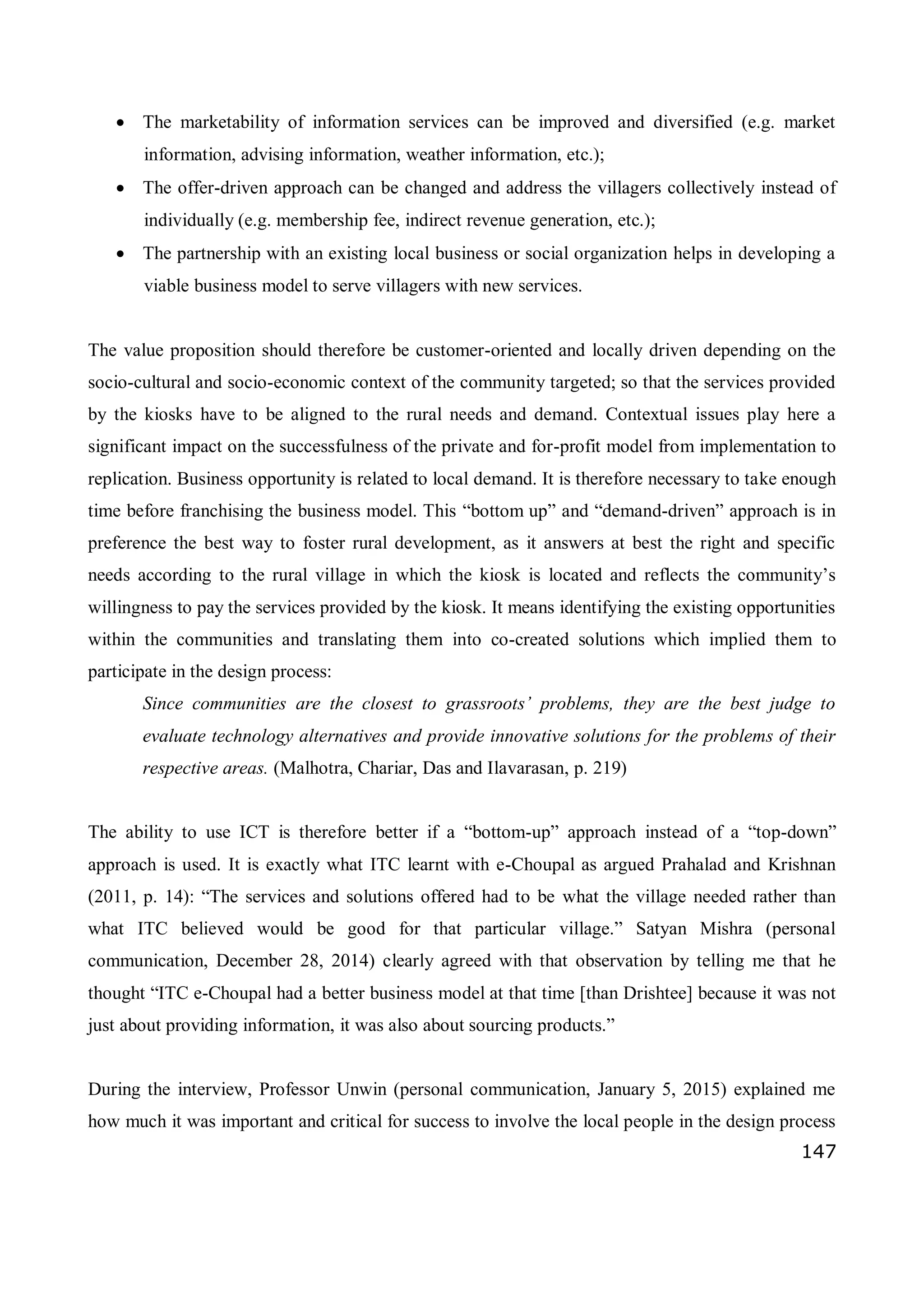 147
 The marketability of information services can be improved and diversified (e.g. market
information, advising information, weather information, etc.);
 The offer-driven approach can be changed and address the villagers collectively instead of
individually (e.g. membership fee, indirect revenue generation, etc.);
 The partnership with an existing local business or social organization helps in developing a
viable business model to serve villagers with new services.
The value proposition should therefore be customer-oriented and locally driven depending on the
socio-cultural and socio-economic context of the community targeted; so that the services provided
by the kiosks have to be aligned to the rural needs and demand. Contextual issues play here a
significant impact on the successfulness of the private and for-profit model from implementation to
replication. Business opportunity is related to local demand. It is therefore necessary to take enough
time before franchising the business model. This “bottom up” and “demand-driven” approach is in
preference the best way to foster rural development, as it answers at best the right and specific
needs according to the rural village in which the kiosk is located and reflects the community’s
willingness to pay the services provided by the kiosk. It means identifying the existing opportunities
within the communities and translating them into co-created solutions which implied them to
participate in the design process:
Since communities are the closest to grassroots’ problems, they are the best judge to
evaluate technology alternatives and provide innovative solutions for the problems of their
respective areas. (Malhotra, Chariar, Das and Ilavarasan, p. 219)
The ability to use ICT is therefore better if a “bottom-up” approach instead of a “top-down”
approach is used. It is exactly what ITC learnt with e-Choupal as argued Prahalad and Krishnan
(2011, p. 14): “The services and solutions offered had to be what the village needed rather than
what ITC believed would be good for that particular village.” Satyan Mishra (personal
communication, December 28, 2014) clearly agreed with that observation by telling me that he
thought “ITC e-Choupal had a better business model at that time [than Drishtee] because it was not
just about providing information, it was also about sourcing products.”
During the interview, Professor Unwin (personal communication, January 5, 2015) explained me
how much it was important and critical for success to involve the local people in the design process
 