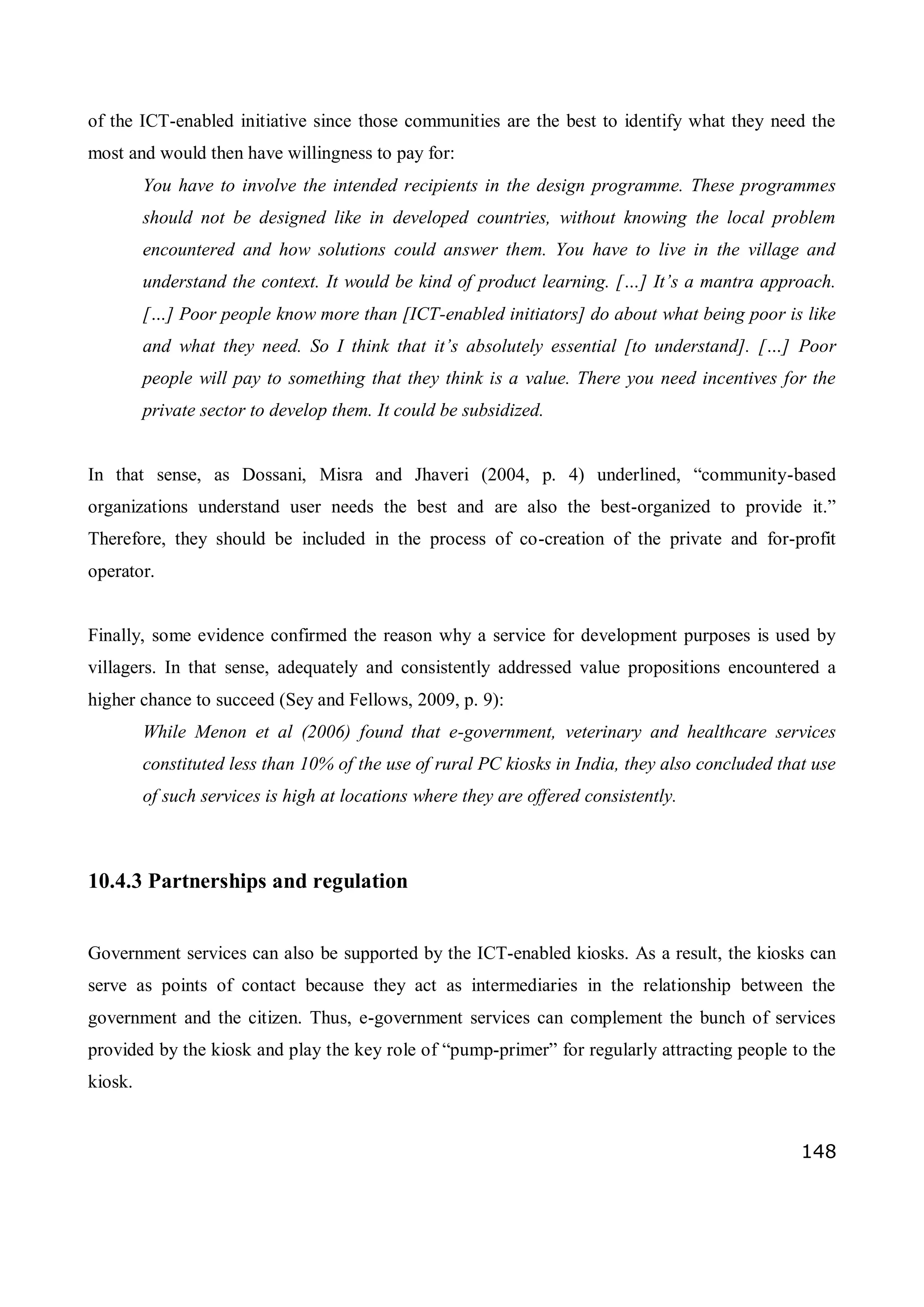 148
of the ICT-enabled initiative since those communities are the best to identify what they need the
most and would then have willingness to pay for:
You have to involve the intended recipients in the design programme. These programmes
should not be designed like in developed countries, without knowing the local problem
encountered and how solutions could answer them. You have to live in the village and
understand the context. It would be kind of product learning. […] It’s a mantra approach.
[…] Poor people know more than [ICT-enabled initiators] do about what being poor is like
and what they need. So I think that it’s absolutely essential [to understand]. […] Poor
people will pay to something that they think is a value. There you need incentives for the
private sector to develop them. It could be subsidized.
In that sense, as Dossani, Misra and Jhaveri (2004, p. 4) underlined, “community-based
organizations understand user needs the best and are also the best-organized to provide it.”
Therefore, they should be included in the process of co-creation of the private and for-profit
operator.
Finally, some evidence confirmed the reason why a service for development purposes is used by
villagers. In that sense, adequately and consistently addressed value propositions encountered a
higher chance to succeed (Sey and Fellows, 2009, p. 9):
While Menon et al (2006) found that e-government, veterinary and healthcare services
constituted less than 10% of the use of rural PC kiosks in India, they also concluded that use
of such services is high at locations where they are offered consistently.
10.4.3 Partnerships and regulation
Government services can also be supported by the ICT-enabled kiosks. As a result, the kiosks can
serve as points of contact because they act as intermediaries in the relationship between the
government and the citizen. Thus, e-government services can complement the bunch of services
provided by the kiosk and play the key role of “pump-primer” for regularly attracting people to the
kiosk.
 