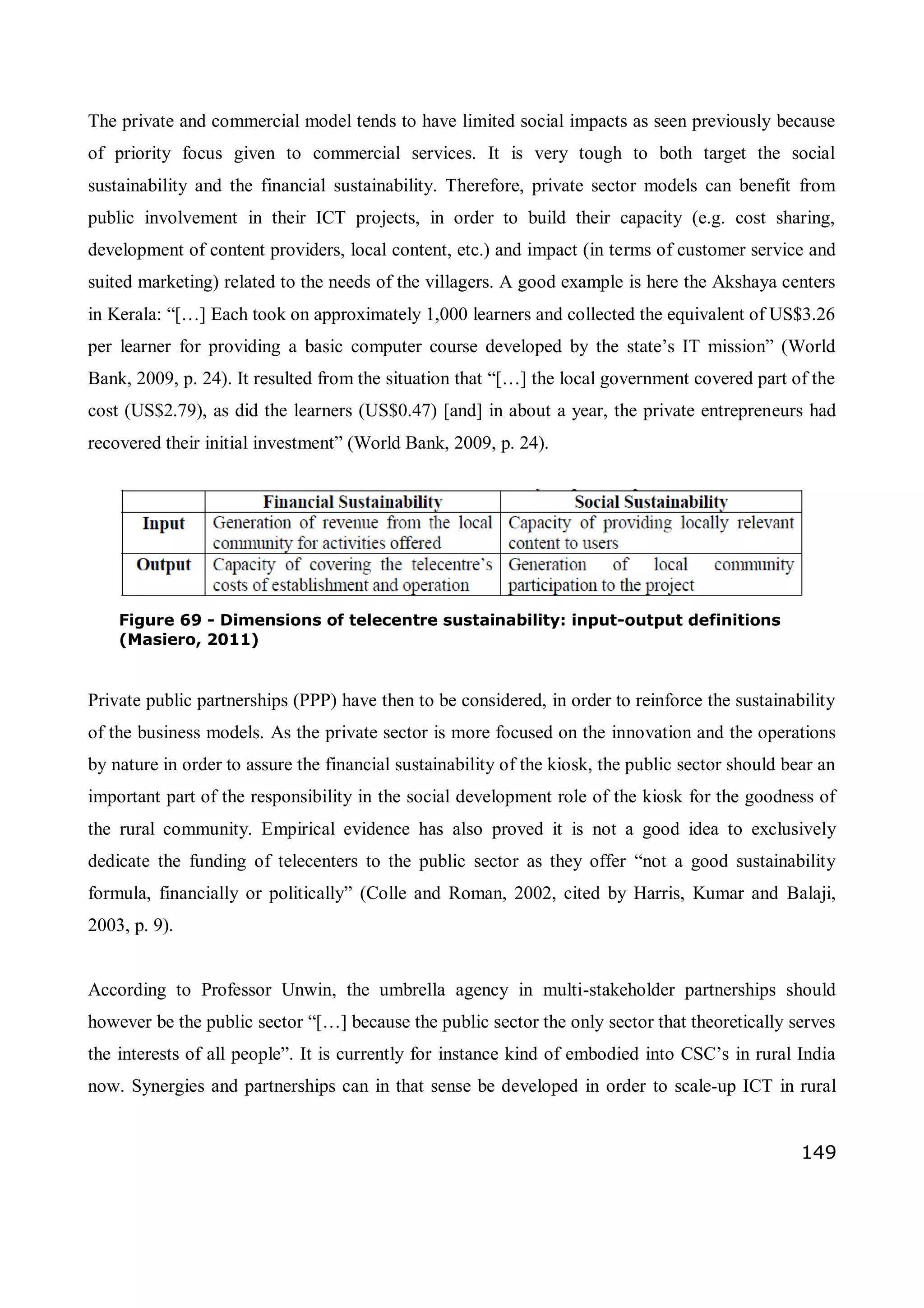 149
The private and commercial model tends to have limited social impacts as seen previously because
of priority focus given to commercial services. It is very tough to both target the social
sustainability and the financial sustainability. Therefore, private sector models can benefit from
public involvement in their ICT projects, in order to build their capacity (e.g. cost sharing,
development of content providers, local content, etc.) and impact (in terms of customer service and
suited marketing) related to the needs of the villagers. A good example is here the Akshaya centers
in Kerala: “[…] Each took on approximately 1,000 learners and collected the equivalent of US$3.26
per learner for providing a basic computer course developed by the state’s IT mission” (World
Bank, 2009, p. 24). It resulted from the situation that “[…] the local government covered part of the
cost (US$2.79), as did the learners (US$0.47) [and] in about a year, the private entrepreneurs had
recovered their initial investment” (World Bank, 2009, p. 24).
Private public partnerships (PPP) have then to be considered, in order to reinforce the sustainability
of the business models. As the private sector is more focused on the innovation and the operations
by nature in order to assure the financial sustainability of the kiosk, the public sector should bear an
important part of the responsibility in the social development role of the kiosk for the goodness of
the rural community. Empirical evidence has also proved it is not a good idea to exclusively
dedicate the funding of telecenters to the public sector as they offer “not a good sustainability
formula, financially or politically” (Colle and Roman, 2002, cited by Harris, Kumar and Balaji,
2003, p. 9).
According to Professor Unwin, the umbrella agency in multi-stakeholder partnerships should
however be the public sector “[…] because the public sector the only sector that theoretically serves
the interests of all people”. It is currently for instance kind of embodied into CSC’s in rural India
now. Synergies and partnerships can in that sense be developed in order to scale-up ICT in rural
Figure 69 - Dimensions of telecentre sustainability: input-output definitions
(Masiero, 2011)
 