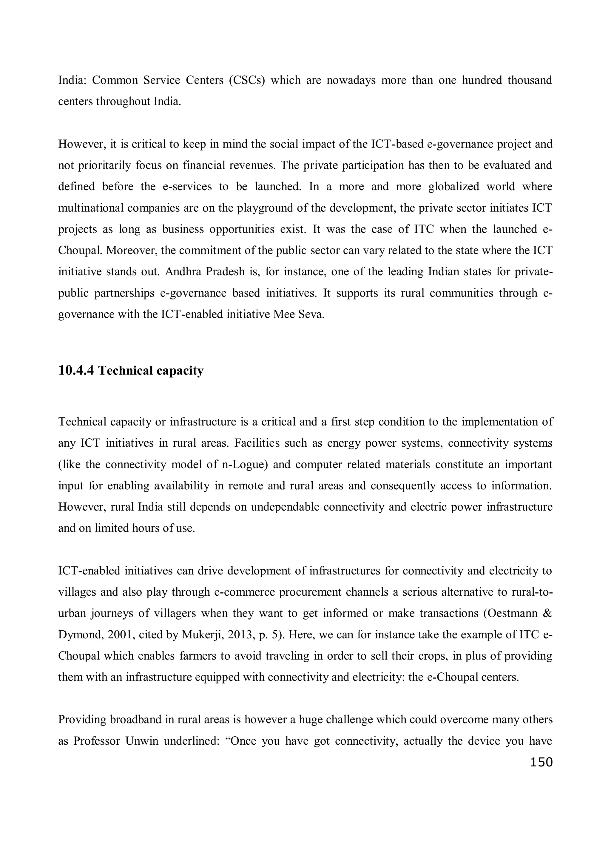 150
India: Common Service Centers (CSCs) which are nowadays more than one hundred thousand
centers throughout India.
However, it is critical to keep in mind the social impact of the ICT-based e-governance project and
not prioritarily focus on financial revenues. The private participation has then to be evaluated and
defined before the e-services to be launched. In a more and more globalized world where
multinational companies are on the playground of the development, the private sector initiates ICT
projects as long as business opportunities exist. It was the case of ITC when the launched e-
Choupal. Moreover, the commitment of the public sector can vary related to the state where the ICT
initiative stands out. Andhra Pradesh is, for instance, one of the leading Indian states for private-
public partnerships e-governance based initiatives. It supports its rural communities through e-
governance with the ICT-enabled initiative Mee Seva.
10.4.4 Technical capacity
Technical capacity or infrastructure is a critical and a first step condition to the implementation of
any ICT initiatives in rural areas. Facilities such as energy power systems, connectivity systems
(like the connectivity model of n-Logue) and computer related materials constitute an important
input for enabling availability in remote and rural areas and consequently access to information.
However, rural India still depends on undependable connectivity and electric power infrastructure
and on limited hours of use.
ICT-enabled initiatives can drive development of infrastructures for connectivity and electricity to
villages and also play through e-commerce procurement channels a serious alternative to rural-to-
urban journeys of villagers when they want to get informed or make transactions (Oestmann &
Dymond, 2001, cited by Mukerji, 2013, p. 5). Here, we can for instance take the example of ITC e-
Choupal which enables farmers to avoid traveling in order to sell their crops, in plus of providing
them with an infrastructure equipped with connectivity and electricity: the e-Choupal centers.
Providing broadband in rural areas is however a huge challenge which could overcome many others
as Professor Unwin underlined: “Once you have got connectivity, actually the device you have
 