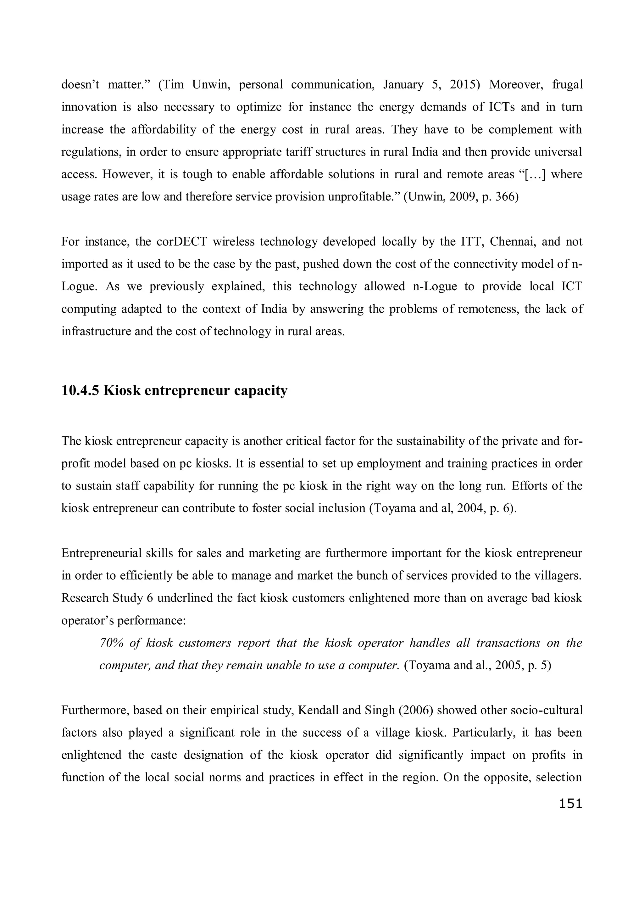 151
doesn’t matter.” (Tim Unwin, personal communication, January 5, 2015) Moreover, frugal
innovation is also necessary to optimize for instance the energy demands of ICTs and in turn
increase the affordability of the energy cost in rural areas. They have to be complement with
regulations, in order to ensure appropriate tariff structures in rural India and then provide universal
access. However, it is tough to enable affordable solutions in rural and remote areas “[…] where
usage rates are low and therefore service provision unprofitable.” (Unwin, 2009, p. 366)
For instance, the corDECT wireless technology developed locally by the ITT, Chennai, and not
imported as it used to be the case by the past, pushed down the cost of the connectivity model of n-
Logue. As we previously explained, this technology allowed n-Logue to provide local ICT
computing adapted to the context of India by answering the problems of remoteness, the lack of
infrastructure and the cost of technology in rural areas.
10.4.5 Kiosk entrepreneur capacity
The kiosk entrepreneur capacity is another critical factor for the sustainability of the private and for-
profit model based on pc kiosks. It is essential to set up employment and training practices in order
to sustain staff capability for running the pc kiosk in the right way on the long run. Efforts of the
kiosk entrepreneur can contribute to foster social inclusion (Toyama and al, 2004, p. 6).
Entrepreneurial skills for sales and marketing are furthermore important for the kiosk entrepreneur
in order to efficiently be able to manage and market the bunch of services provided to the villagers.
Research Study 6 underlined the fact kiosk customers enlightened more than on average bad kiosk
operator’s performance:
70% of kiosk customers report that the kiosk operator handles all transactions on the
computer, and that they remain unable to use a computer. (Toyama and al., 2005, p. 5)
Furthermore, based on their empirical study, Kendall and Singh (2006) showed other socio-cultural
factors also played a significant role in the success of a village kiosk. Particularly, it has been
enlightened the caste designation of the kiosk operator did significantly impact on profits in
function of the local social norms and practices in effect in the region. On the opposite, selection
 