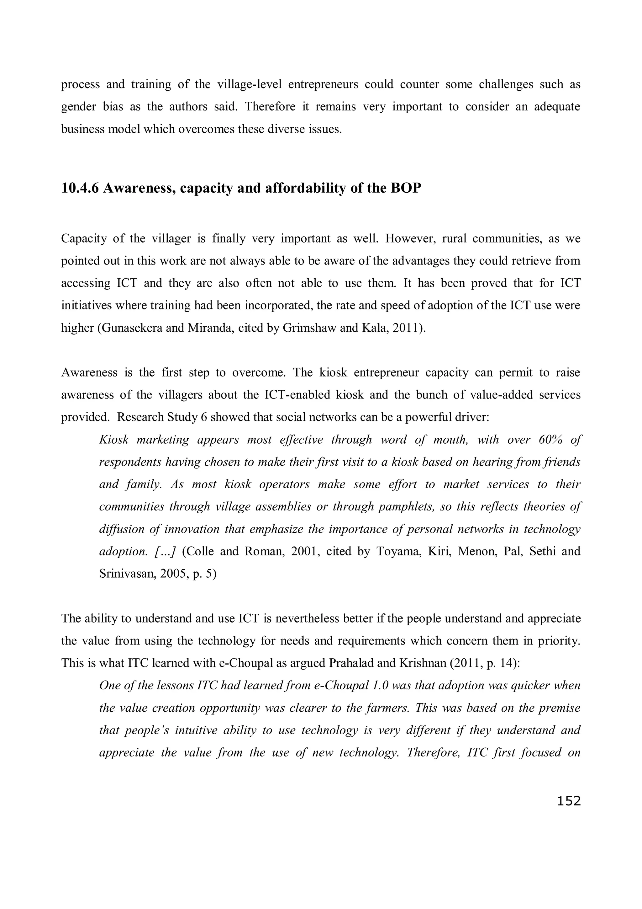 152
process and training of the village-level entrepreneurs could counter some challenges such as
gender bias as the authors said. Therefore it remains very important to consider an adequate
business model which overcomes these diverse issues.
10.4.6 Awareness, capacity and affordability of the BOP
Capacity of the villager is finally very important as well. However, rural communities, as we
pointed out in this work are not always able to be aware of the advantages they could retrieve from
accessing ICT and they are also often not able to use them. It has been proved that for ICT
initiatives where training had been incorporated, the rate and speed of adoption of the ICT use were
higher (Gunasekera and Miranda, cited by Grimshaw and Kala, 2011).
Awareness is the first step to overcome. The kiosk entrepreneur capacity can permit to raise
awareness of the villagers about the ICT-enabled kiosk and the bunch of value-added services
provided. Research Study 6 showed that social networks can be a powerful driver:
Kiosk marketing appears most effective through word of mouth, with over 60% of
respondents having chosen to make their first visit to a kiosk based on hearing from friends
and family. As most kiosk operators make some effort to market services to their
communities through village assemblies or through pamphlets, so this reflects theories of
diffusion of innovation that emphasize the importance of personal networks in technology
adoption. […] (Colle and Roman, 2001, cited by Toyama, Kiri, Menon, Pal, Sethi and
Srinivasan, 2005, p. 5)
The ability to understand and use ICT is nevertheless better if the people understand and appreciate
the value from using the technology for needs and requirements which concern them in priority.
This is what ITC learned with e-Choupal as argued Prahalad and Krishnan (2011, p. 14):
One of the lessons ITC had learned from e-Choupal 1.0 was that adoption was quicker when
the value creation opportunity was clearer to the farmers. This was based on the premise
that people’s intuitive ability to use technology is very different if they understand and
appreciate the value from the use of new technology. Therefore, ITC first focused on
 