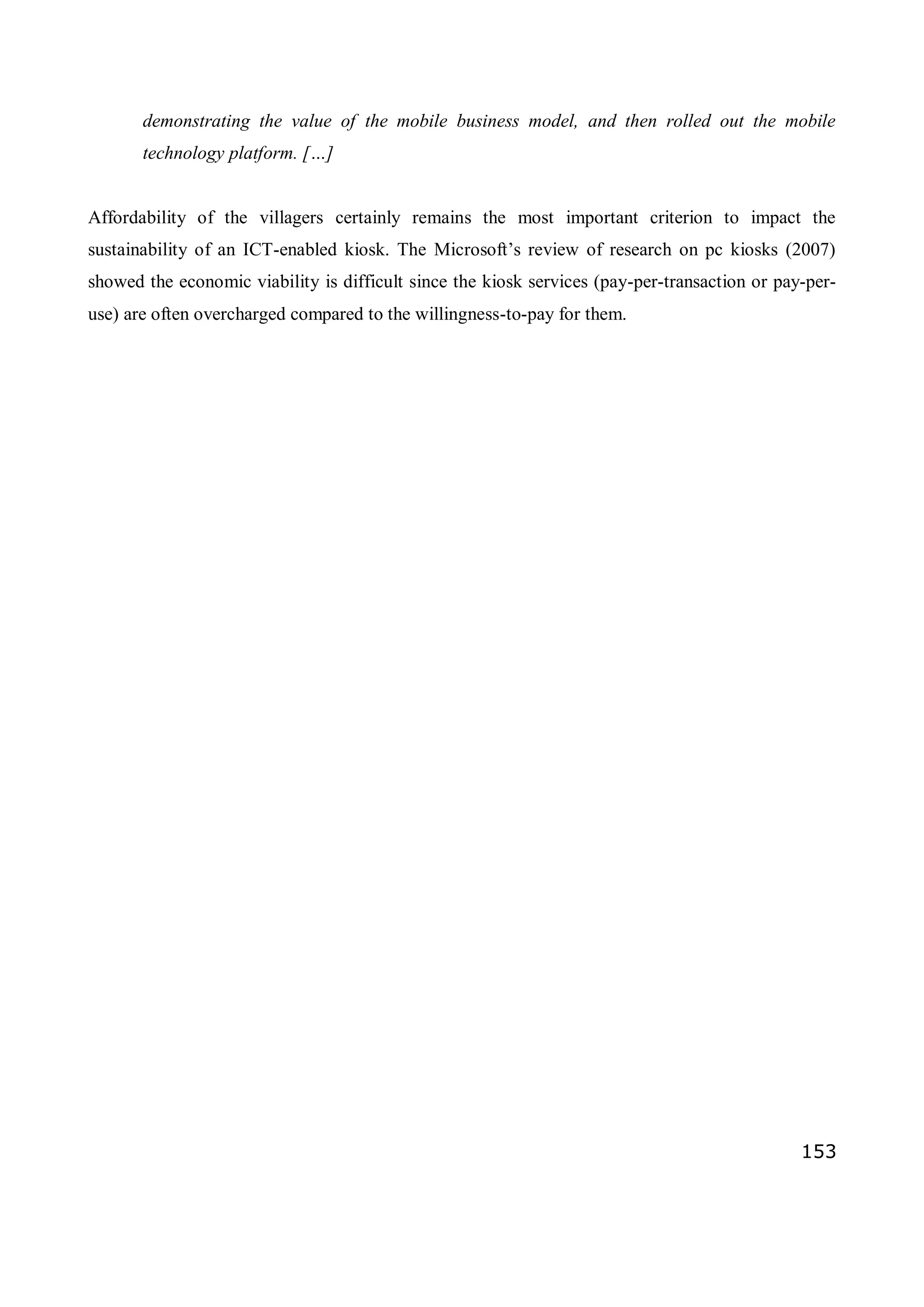 153
demonstrating the value of the mobile business model, and then rolled out the mobile
technology platform. […]
Affordability of the villagers certainly remains the most important criterion to impact the
sustainability of an ICT-enabled kiosk. The Microsoft’s review of research on pc kiosks (2007)
showed the economic viability is difficult since the kiosk services (pay-per-transaction or pay-per-
use) are often overcharged compared to the willingness-to-pay for them.
 