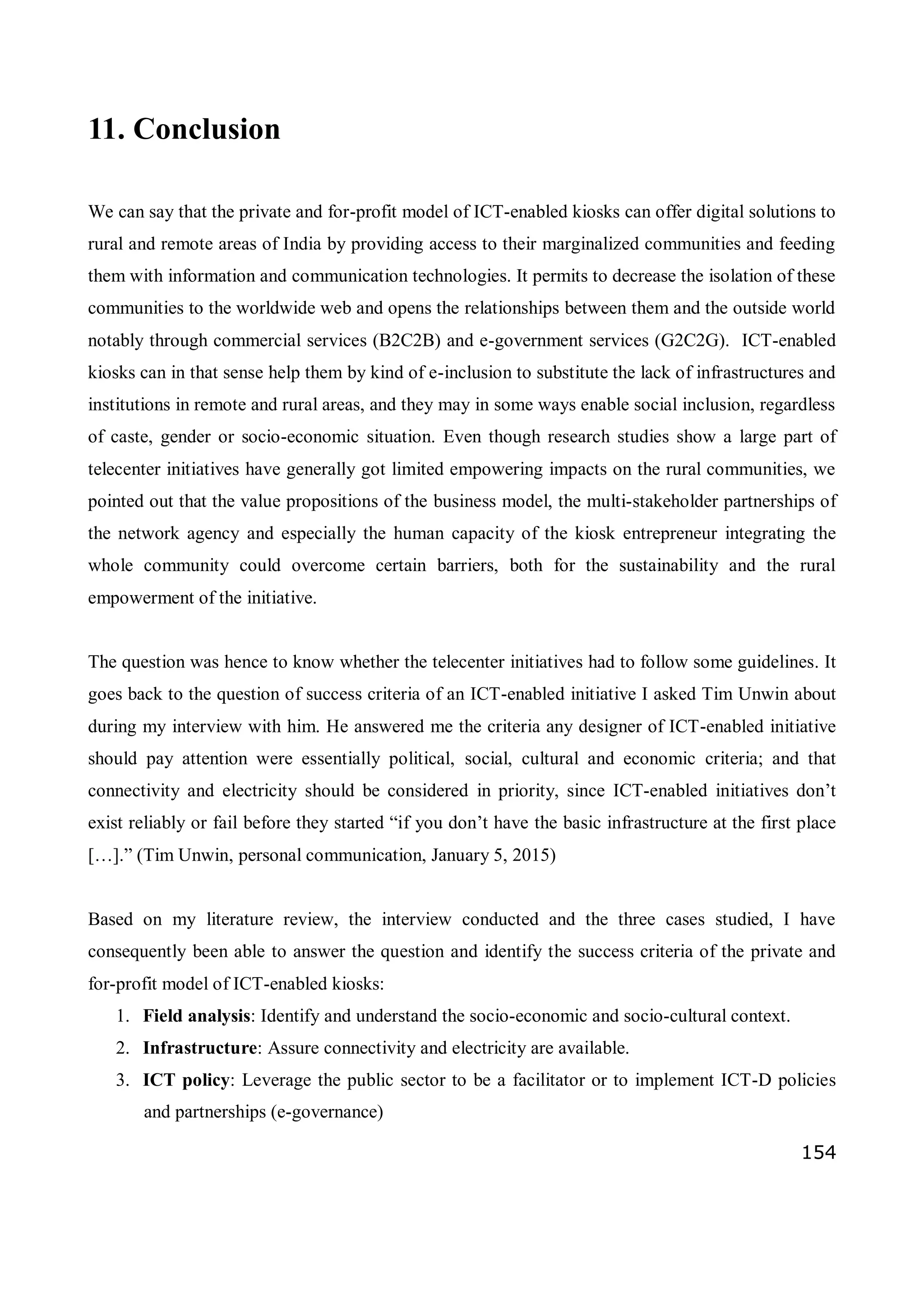 154
11. Conclusion
We can say that the private and for-profit model of ICT-enabled kiosks can offer digital solutions to
rural and remote areas of India by providing access to their marginalized communities and feeding
them with information and communication technologies. It permits to decrease the isolation of these
communities to the worldwide web and opens the relationships between them and the outside world
notably through commercial services (B2C2B) and e-government services (G2C2G). ICT-enabled
kiosks can in that sense help them by kind of e-inclusion to substitute the lack of infrastructures and
institutions in remote and rural areas, and they may in some ways enable social inclusion, regardless
of caste, gender or socio-economic situation. Even though research studies show a large part of
telecenter initiatives have generally got limited empowering impacts on the rural communities, we
pointed out that the value propositions of the business model, the multi-stakeholder partnerships of
the network agency and especially the human capacity of the kiosk entrepreneur integrating the
whole community could overcome certain barriers, both for the sustainability and the rural
empowerment of the initiative.
The question was hence to know whether the telecenter initiatives had to follow some guidelines. It
goes back to the question of success criteria of an ICT-enabled initiative I asked Tim Unwin about
during my interview with him. He answered me the criteria any designer of ICT-enabled initiative
should pay attention were essentially political, social, cultural and economic criteria; and that
connectivity and electricity should be considered in priority, since ICT-enabled initiatives don’t
exist reliably or fail before they started “if you don’t have the basic infrastructure at the first place
[…].” (Tim Unwin, personal communication, January 5, 2015)
Based on my literature review, the interview conducted and the three cases studied, I have
consequently been able to answer the question and identify the success criteria of the private and
for-profit model of ICT-enabled kiosks:
1. Field analysis: Identify and understand the socio-economic and socio-cultural context.
2. Infrastructure: Assure connectivity and electricity are available.
3. ICT policy: Leverage the public sector to be a facilitator or to implement ICT-D policies
and partnerships (e-governance)
 