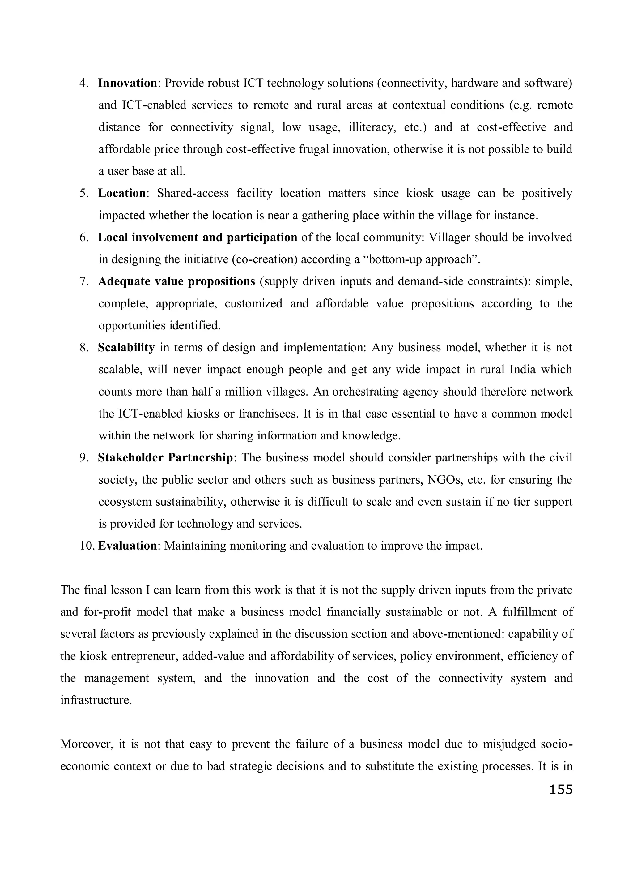 155
4. Innovation: Provide robust ICT technology solutions (connectivity, hardware and software)
and ICT-enabled services to remote and rural areas at contextual conditions (e.g. remote
distance for connectivity signal, low usage, illiteracy, etc.) and at cost-effective and
affordable price through cost-effective frugal innovation, otherwise it is not possible to build
a user base at all.
5. Location: Shared-access facility location matters since kiosk usage can be positively
impacted whether the location is near a gathering place within the village for instance.
6. Local involvement and participation of the local community: Villager should be involved
in designing the initiative (co-creation) according a “bottom-up approach”.
7. Adequate value propositions (supply driven inputs and demand-side constraints): simple,
complete, appropriate, customized and affordable value propositions according to the
opportunities identified.
8. Scalability in terms of design and implementation: Any business model, whether it is not
scalable, will never impact enough people and get any wide impact in rural India which
counts more than half a million villages. An orchestrating agency should therefore network
the ICT-enabled kiosks or franchisees. It is in that case essential to have a common model
within the network for sharing information and knowledge.
9. Stakeholder Partnership: The business model should consider partnerships with the civil
society, the public sector and others such as business partners, NGOs, etc. for ensuring the
ecosystem sustainability, otherwise it is difficult to scale and even sustain if no tier support
is provided for technology and services.
10. Evaluation: Maintaining monitoring and evaluation to improve the impact.
The final lesson I can learn from this work is that it is not the supply driven inputs from the private
and for-profit model that make a business model financially sustainable or not. A fulfillment of
several factors as previously explained in the discussion section and above-mentioned: capability of
the kiosk entrepreneur, added-value and affordability of services, policy environment, efficiency of
the management system, and the innovation and the cost of the connectivity system and
infrastructure.
Moreover, it is not that easy to prevent the failure of a business model due to misjudged socio-
economic context or due to bad strategic decisions and to substitute the existing processes. It is in
 