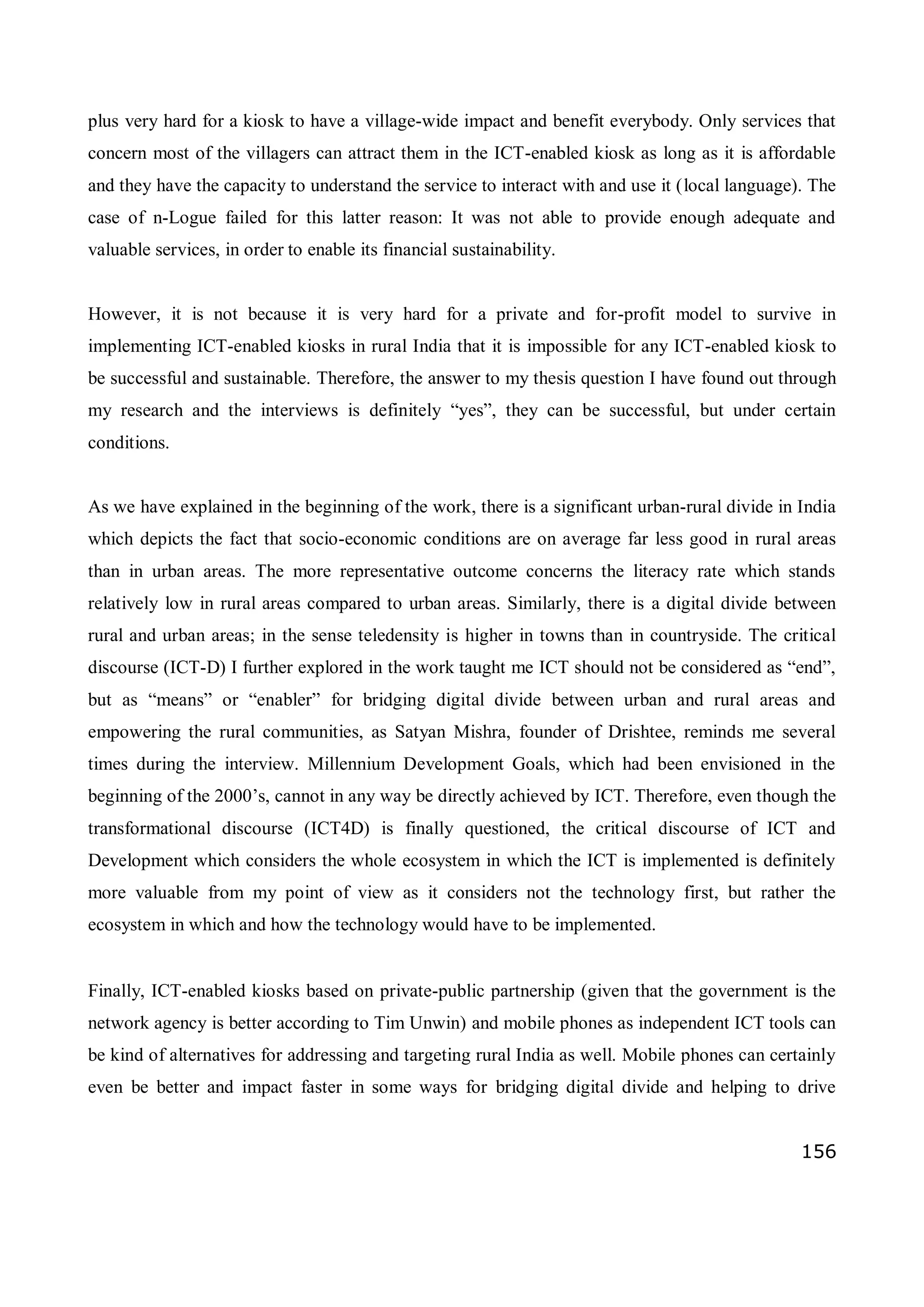 156
plus very hard for a kiosk to have a village-wide impact and benefit everybody. Only services that
concern most of the villagers can attract them in the ICT-enabled kiosk as long as it is affordable
and they have the capacity to understand the service to interact with and use it (local language). The
case of n-Logue failed for this latter reason: It was not able to provide enough adequate and
valuable services, in order to enable its financial sustainability.
However, it is not because it is very hard for a private and for-profit model to survive in
implementing ICT-enabled kiosks in rural India that it is impossible for any ICT-enabled kiosk to
be successful and sustainable. Therefore, the answer to my thesis question I have found out through
my research and the interviews is definitely “yes”, they can be successful, but under certain
conditions.
As we have explained in the beginning of the work, there is a significant urban-rural divide in India
which depicts the fact that socio-economic conditions are on average far less good in rural areas
than in urban areas. The more representative outcome concerns the literacy rate which stands
relatively low in rural areas compared to urban areas. Similarly, there is a digital divide between
rural and urban areas; in the sense teledensity is higher in towns than in countryside. The critical
discourse (ICT-D) I further explored in the work taught me ICT should not be considered as “end”,
but as “means” or “enabler” for bridging digital divide between urban and rural areas and
empowering the rural communities, as Satyan Mishra, founder of Drishtee, reminds me several
times during the interview. Millennium Development Goals, which had been envisioned in the
beginning of the 2000’s, cannot in any way be directly achieved by ICT. Therefore, even though the
transformational discourse (ICT4D) is finally questioned, the critical discourse of ICT and
Development which considers the whole ecosystem in which the ICT is implemented is definitely
more valuable from my point of view as it considers not the technology first, but rather the
ecosystem in which and how the technology would have to be implemented.
Finally, ICT-enabled kiosks based on private-public partnership (given that the government is the
network agency is better according to Tim Unwin) and mobile phones as independent ICT tools can
be kind of alternatives for addressing and targeting rural India as well. Mobile phones can certainly
even be better and impact faster in some ways for bridging digital divide and helping to drive
 
