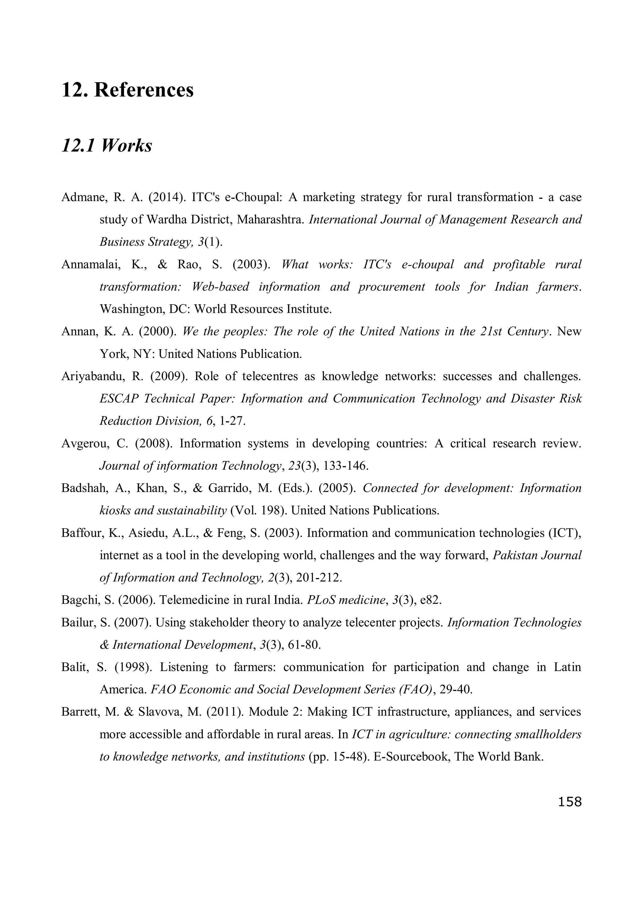 158
12. References
12.1 Works
Admane, R. A. (2014). ITC's e-Choupal: A marketing strategy for rural transformation - a case
study of Wardha District, Maharashtra. International Journal of Management Research and
Business Strategy, 3(1).
Annamalai, K., & Rao, S. (2003). What works: ITC's e-choupal and profitable rural
transformation: Web-based information and procurement tools for Indian farmers.
Washington, DC: World Resources Institute.
Annan, K. A. (2000). We the peoples: The role of the United Nations in the 21st Century. New
York, NY: United Nations Publication.
Ariyabandu, R. (2009). Role of telecentres as knowledge networks: successes and challenges.
ESCAP Technical Paper: Information and Communication Technology and Disaster Risk
Reduction Division, 6, 1-27.
Avgerou, C. (2008). Information systems in developing countries: A critical research review.
Journal of information Technology, 23(3), 133-146.
Badshah, A., Khan, S., & Garrido, M. (Eds.). (2005). Connected for development: Information
kiosks and sustainability (Vol. 198). United Nations Publications.
Baffour, K., Asiedu, A.L., & Feng, S. (2003). Information and communication technologies (ICT),
internet as a tool in the developing world, challenges and the way forward, Pakistan Journal
of Information and Technology, 2(3), 201-212.
Bagchi, S. (2006). Telemedicine in rural India. PLoS medicine, 3(3), e82.
Bailur, S. (2007). Using stakeholder theory to analyze telecenter projects. Information Technologies
& International Development, 3(3), 61-80.
Balit, S. (1998). Listening to farmers: communication for participation and change in Latin
America. FAO Economic and Social Development Series (FAO), 29-40.
Barrett, M. & Slavova, M. (2011). Module 2: Making ICT infrastructure, appliances, and services
more accessible and affordable in rural areas. In ICT in agriculture: connecting smallholders
to knowledge networks, and institutions (pp. 15-48). E-Sourcebook, The World Bank.
 
