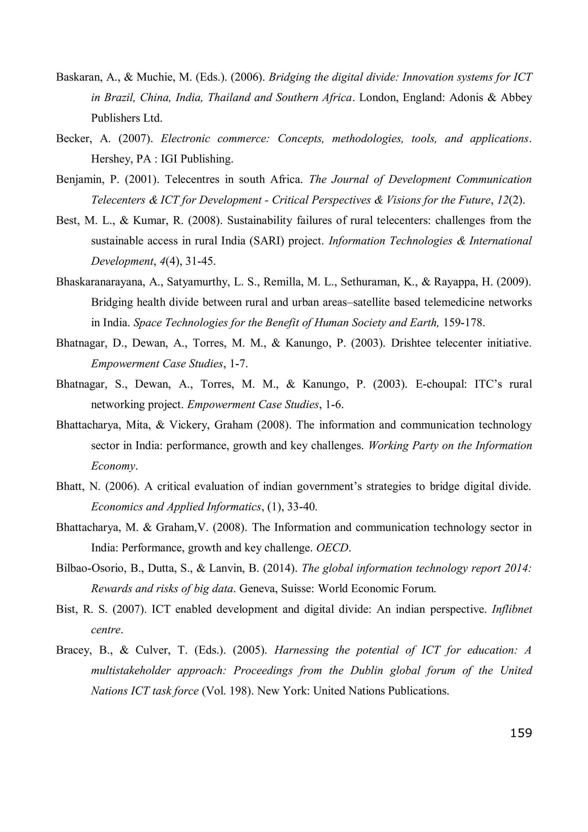 159
Baskaran, A., & Muchie, M. (Eds.). (2006). Bridging the digital divide: Innovation systems for ICT
in Brazil, China, India, Thailand and Southern Africa. London, England: Adonis & Abbey
Publishers Ltd.
Becker, A. (2007). Electronic commerce: Concepts, methodologies, tools, and applications.
Hershey, PA : IGI Publishing.
Benjamin, P. (2001). Telecentres in south Africa. The Journal of Development Communication
Telecenters & ICT for Development - Critical Perspectives & Visions for the Future, 12(2).
Best, M. L., & Kumar, R. (2008). Sustainability failures of rural telecenters: challenges from the
sustainable access in rural India (SARI) project. Information Technologies & International
Development, 4(4), 31-45.
Bhaskaranarayana, A., Satyamurthy, L. S., Remilla, M. L., Sethuraman, K., & Rayappa, H. (2009).
Bridging health divide between rural and urban areas–satellite based telemedicine networks
in India. Space Technologies for the Benefit of Human Society and Earth, 159-178.
Bhatnagar, D., Dewan, A., Torres, M. M., & Kanungo, P. (2003). Drishtee telecenter initiative.
Empowerment Case Studies, 1-7.
Bhatnagar, S., Dewan, A., Torres, M. M., & Kanungo, P. (2003). E-choupal: ITC’s rural
networking project. Empowerment Case Studies, 1-6.
Bhattacharya, Mita, & Vickery, Graham (2008). The information and communication technology
sector in India: performance, growth and key challenges. Working Party on the Information
Economy.
Bhatt, N. (2006). A critical evaluation of indian government’s strategies to bridge digital divide.
Economics and Applied Informatics, (1), 33-40.
Bhattacharya, M. & Graham,V. (2008). The Information and communication technology sector in
India: Performance, growth and key challenge. OECD.
Bilbao-Osorio, B., Dutta, S., & Lanvin, B. (2014). The global information technology report 2014:
Rewards and risks of big data. Geneva, Suisse: World Economic Forum.
Bist, R. S. (2007). ICT enabled development and digital divide: An indian perspective. Inflibnet
centre.
Bracey, B., & Culver, T. (Eds.). (2005). Harnessing the potential of ICT for education: A
multistakeholder approach: Proceedings from the Dublin global forum of the United
Nations ICT task force (Vol. 198). New York: United Nations Publications.
 