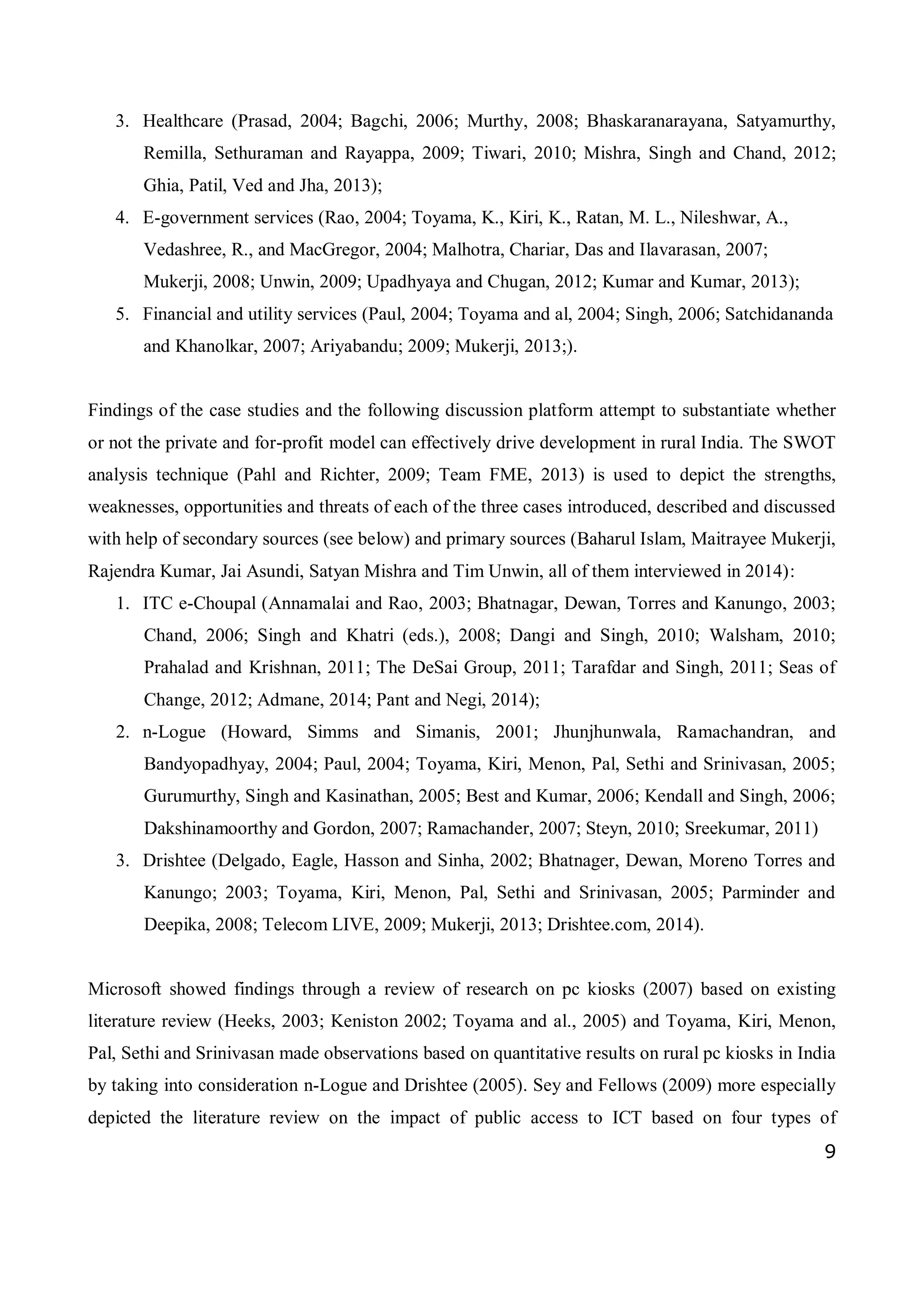 9
3. Healthcare (Prasad, 2004; Bagchi, 2006; Murthy, 2008; Bhaskaranarayana, Satyamurthy,
Remilla, Sethuraman and Rayappa, 2009; Tiwari, 2010; Mishra, Singh and Chand, 2012;
Ghia, Patil, Ved and Jha, 2013);
4. E-government services (Rao, 2004; Toyama, K., Kiri, K., Ratan, M. L., Nileshwar, A.,
Vedashree, R., and MacGregor, 2004; Malhotra, Chariar, Das and Ilavarasan, 2007;
Mukerji, 2008; Unwin, 2009; Upadhyaya and Chugan, 2012; Kumar and Kumar, 2013);
5. Financial and utility services (Paul, 2004; Toyama and al, 2004; Singh, 2006; Satchidananda
and Khanolkar, 2007; Ariyabandu; 2009; Mukerji, 2013;).
Findings of the case studies and the following discussion platform attempt to substantiate whether
or not the private and for-profit model can effectively drive development in rural India. The SWOT
analysis technique (Pahl and Richter, 2009; Team FME, 2013) is used to depict the strengths,
weaknesses, opportunities and threats of each of the three cases introduced, described and discussed
with help of secondary sources (see below) and primary sources (Baharul Islam, Maitrayee Mukerji,
Rajendra Kumar, Jai Asundi, Satyan Mishra and Tim Unwin, all of them interviewed in 2014):
1. ITC e-Choupal (Annamalai and Rao, 2003; Bhatnagar, Dewan, Torres and Kanungo, 2003;
Chand, 2006; Singh and Khatri (eds.), 2008; Dangi and Singh, 2010; Walsham, 2010;
Prahalad and Krishnan, 2011; The DeSai Group, 2011; Tarafdar and Singh, 2011; Seas of
Change, 2012; Admane, 2014; Pant and Negi, 2014);
2. n-Logue (Howard, Simms and Simanis, 2001; Jhunjhunwala, Ramachandran, and
Bandyopadhyay, 2004; Paul, 2004; Toyama, Kiri, Menon, Pal, Sethi and Srinivasan, 2005;
Gurumurthy, Singh and Kasinathan, 2005; Best and Kumar, 2006; Kendall and Singh, 2006;
Dakshinamoorthy and Gordon, 2007; Ramachander, 2007; Steyn, 2010; Sreekumar, 2011)
3. Drishtee (Delgado, Eagle, Hasson and Sinha, 2002; Bhatnager, Dewan, Moreno Torres and
Kanungo; 2003; Toyama, Kiri, Menon, Pal, Sethi and Srinivasan, 2005; Parminder and
Deepika, 2008; Telecom LIVE, 2009; Mukerji, 2013; Drishtee.com, 2014).
Microsoft showed findings through a review of research on pc kiosks (2007) based on existing
literature review (Heeks, 2003; Keniston 2002; Toyama and al., 2005) and Toyama, Kiri, Menon,
Pal, Sethi and Srinivasan made observations based on quantitative results on rural pc kiosks in India
by taking into consideration n-Logue and Drishtee (2005). Sey and Fellows (2009) more especially
depicted the literature review on the impact of public access to ICT based on four types of
 