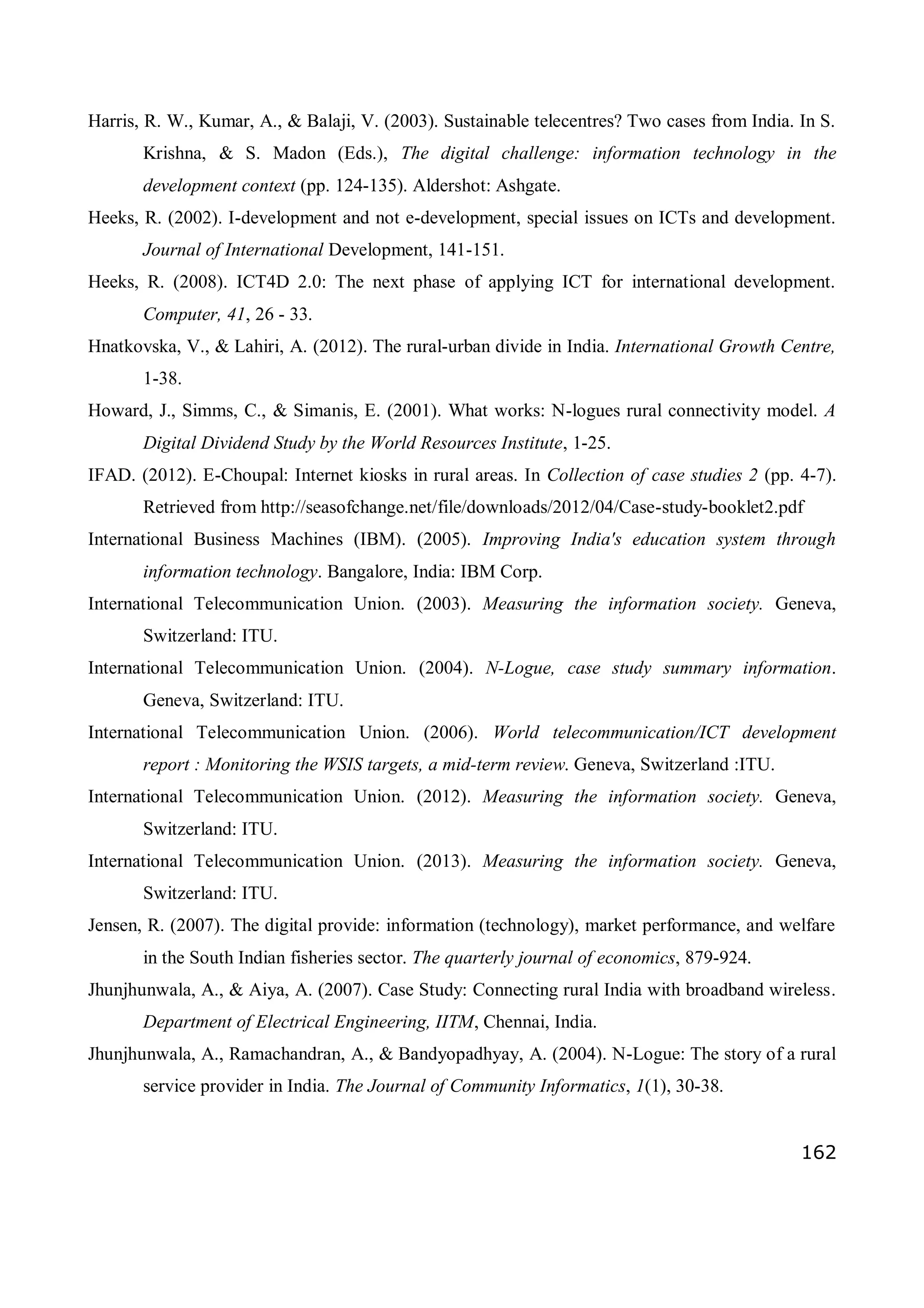 162
Harris, R. W., Kumar, A., & Balaji, V. (2003). Sustainable telecentres? Two cases from India. In S.
Krishna, & S. Madon (Eds.), The digital challenge: information technology in the
development context (pp. 124-135). Aldershot: Ashgate.
Heeks, R. (2002). I-development and not e-development, special issues on ICTs and development.
Journal of International Development, 141-151.
Heeks, R. (2008). ICT4D 2.0: The next phase of applying ICT for international development.
Computer, 41, 26 - 33.
Hnatkovska, V., & Lahiri, A. (2012). The rural-urban divide in India. International Growth Centre,
1-38.
Howard, J., Simms, C., & Simanis, E. (2001). What works: N-logues rural connectivity model. A
Digital Dividend Study by the World Resources Institute, 1-25.
IFAD. (2012). E-Choupal: Internet kiosks in rural areas. In Collection of case studies 2 (pp. 4-7).
Retrieved from http://seasofchange.net/file/downloads/2012/04/Case-study-booklet2.pdf
International Business Machines (IBM). (2005). Improving India's education system through
information technology. Bangalore, India: IBM Corp.
International Telecommunication Union. (2003). Measuring the information society. Geneva,
Switzerland: ITU.
International Telecommunication Union. (2004). N-Logue, case study summary information.
Geneva, Switzerland: ITU.
International Telecommunication Union. (2006). World telecommunication/ICT development
report : Monitoring the WSIS targets, a mid-term review. Geneva, Switzerland :ITU.
International Telecommunication Union. (2012). Measuring the information society. Geneva,
Switzerland: ITU.
International Telecommunication Union. (2013). Measuring the information society. Geneva,
Switzerland: ITU.
Jensen, R. (2007). The digital provide: information (technology), market performance, and welfare
in the South Indian fisheries sector. The quarterly journal of economics, 879-924.
Jhunjhunwala, A., & Aiya, A. (2007). Case Study: Connecting rural India with broadband wireless.
Department of Electrical Engineering, IITM, Chennai, India.
Jhunjhunwala, A., Ramachandran, A., & Bandyopadhyay, A. (2004). N-Logue: The story of a rural
service provider in India. The Journal of Community Informatics, 1(1), 30-38.
 