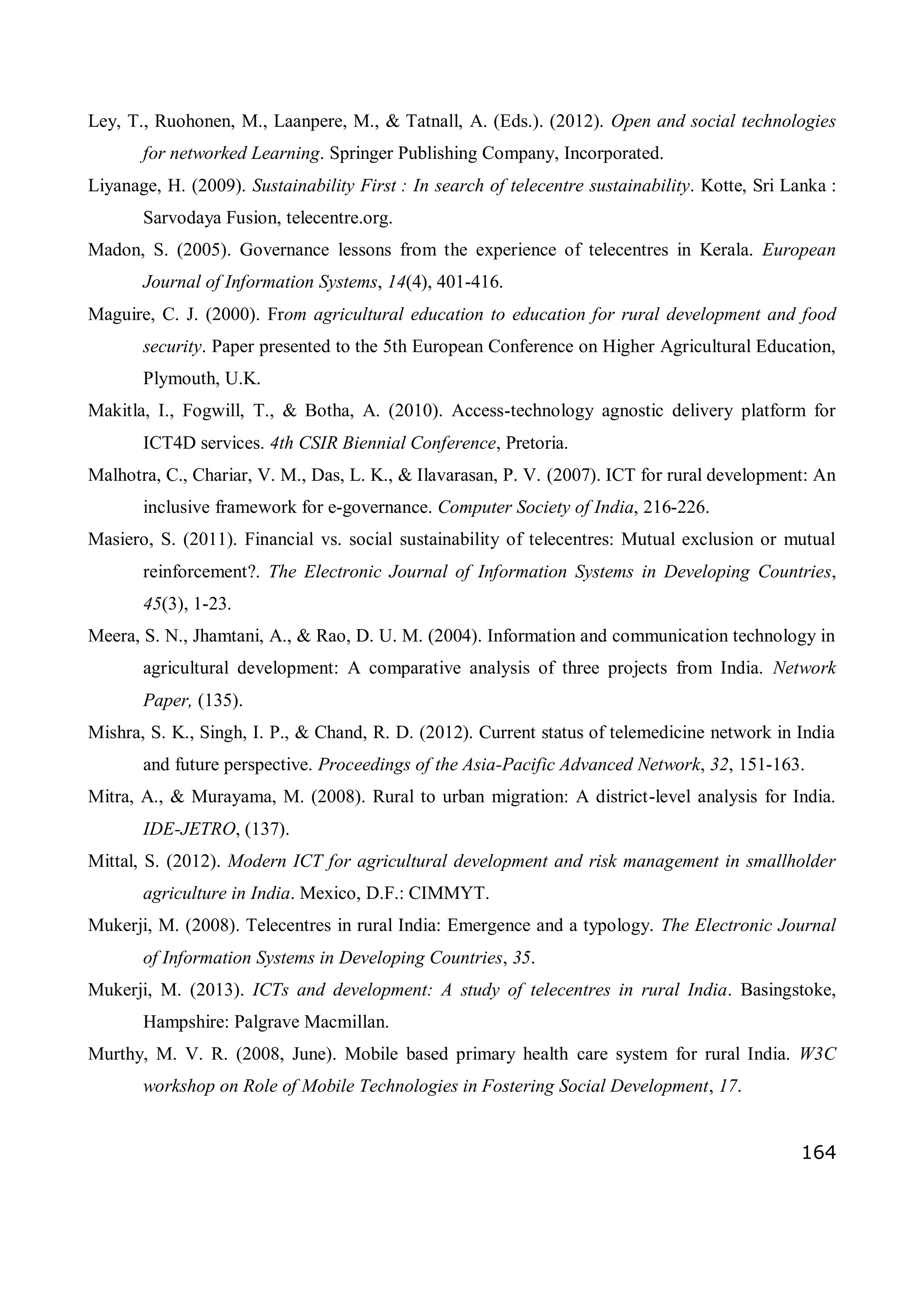 164
Ley, T., Ruohonen, M., Laanpere, M., & Tatnall, A. (Eds.). (2012). Open and social technologies
for networked Learning. Springer Publishing Company, Incorporated.
Liyanage, H. (2009). Sustainability First : In search of telecentre sustainability. Kotte, Sri Lanka :
Sarvodaya Fusion, telecentre.org.
Madon, S. (2005). Governance lessons from the experience of telecentres in Kerala. European
Journal of Information Systems, 14(4), 401-416.
Maguire, C. J. (2000). From agricultural education to education for rural development and food
security. Paper presented to the 5th European Conference on Higher Agricultural Education,
Plymouth, U.K.
Makitla, I., Fogwill, T., & Botha, A. (2010). Access-technology agnostic delivery platform for
ICT4D services. 4th CSIR Biennial Conference, Pretoria.
Malhotra, C., Chariar, V. M., Das, L. K., & Ilavarasan, P. V. (2007). ICT for rural development: An
inclusive framework for e-governance. Computer Society of India, 216-226.
Masiero, S. (2011). Financial vs. social sustainability of telecentres: Mutual exclusion or mutual
reinforcement?. The Electronic Journal of Information Systems in Developing Countries,
45(3), 1-23.
Meera, S. N., Jhamtani, A., & Rao, D. U. M. (2004). Information and communication technology in
agricultural development: A comparative analysis of three projects from India. Network
Paper, (135).
Mishra, S. K., Singh, I. P., & Chand, R. D. (2012). Current status of telemedicine network in India
and future perspective. Proceedings of the Asia-Pacific Advanced Network, 32, 151-163.
Mitra, A., & Murayama, M. (2008). Rural to urban migration: A district-level analysis for India.
IDE-JETRO, (137).
Mittal, S. (2012). Modern ICT for agricultural development and risk management in smallholder
agriculture in India. Mexico, D.F.: CIMMYT.
Mukerji, M. (2008). Telecentres in rural India: Emergence and a typology. The Electronic Journal
of Information Systems in Developing Countries, 35.
Mukerji, M. (2013). ICTs and development: A study of telecentres in rural India. Basingstoke,
Hampshire: Palgrave Macmillan.
Murthy, M. V. R. (2008, June). Mobile based primary health care system for rural India. W3C
workshop on Role of Mobile Technologies in Fostering Social Development, 17.
 