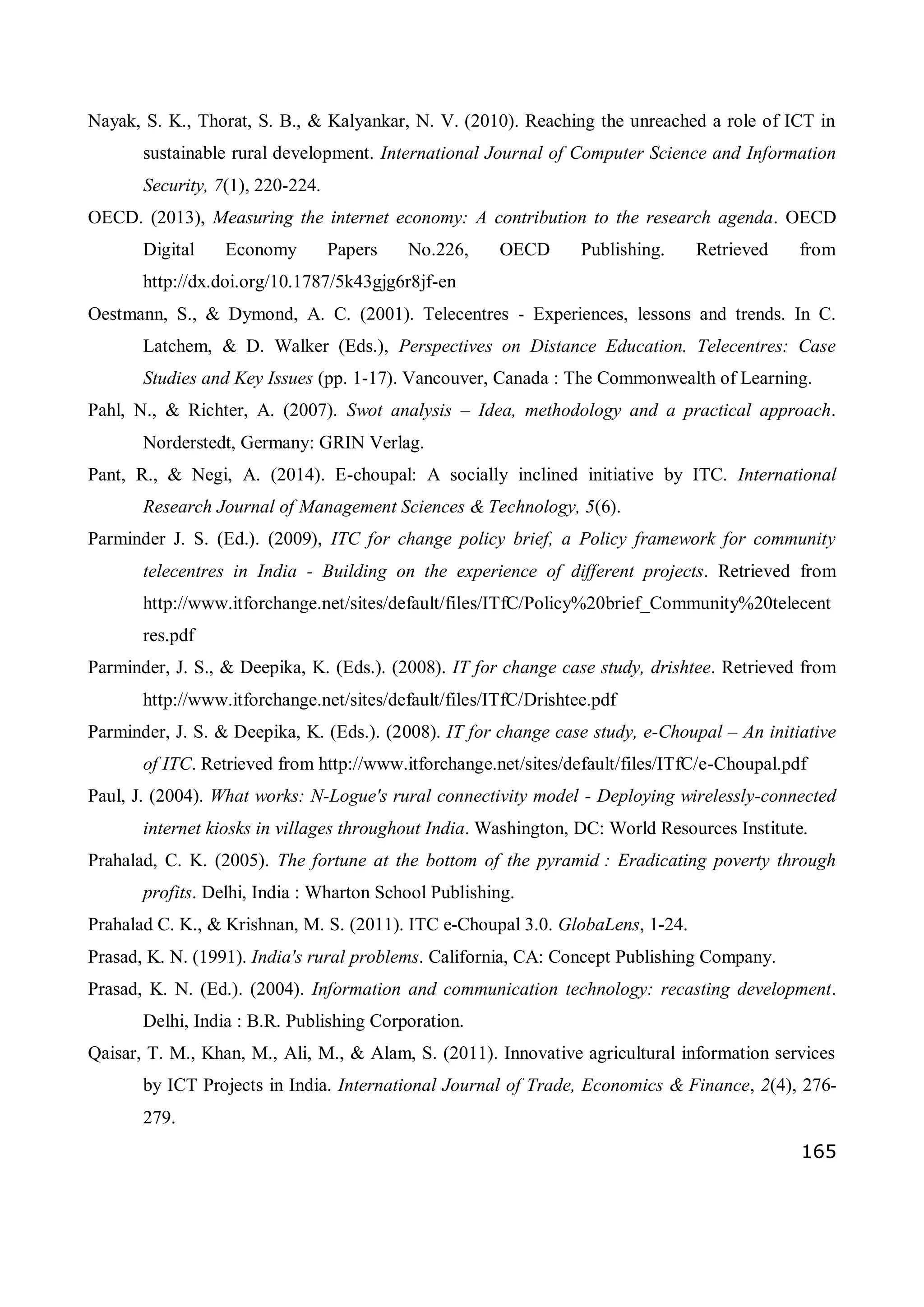 165
Nayak, S. K., Thorat, S. B., & Kalyankar, N. V. (2010). Reaching the unreached a role of ICT in
sustainable rural development. International Journal of Computer Science and Information
Security, 7(1), 220-224.
OECD. (2013), Measuring the internet economy: A contribution to the research agenda. OECD
Digital Economy Papers No.226, OECD Publishing. Retrieved from
http://dx.doi.org/10.1787/5k43gjg6r8jf-en
Oestmann, S., & Dymond, A. C. (2001). Telecentres - Experiences, lessons and trends. In C.
Latchem, & D. Walker (Eds.), Perspectives on Distance Education. Telecentres: Case
Studies and Key Issues (pp. 1-17). Vancouver, Canada : The Commonwealth of Learning.
Pahl, N., & Richter, A. (2007). Swot analysis – Idea, methodology and a practical approach.
Norderstedt, Germany: GRIN Verlag.
Pant, R., & Negi, A. (2014). E-choupal: A socially inclined initiative by ITC. International
Research Journal of Management Sciences & Technology, 5(6).
Parminder J. S. (Ed.). (2009), ITC for change policy brief, a Policy framework for community
telecentres in India - Building on the experience of different projects. Retrieved from
http://www.itforchange.net/sites/default/files/ITfC/Policy%20brief_Community%20telecent
res.pdf
Parminder, J. S., & Deepika, K. (Eds.). (2008). IT for change case study, drishtee. Retrieved from
http://www.itforchange.net/sites/default/files/ITfC/Drishtee.pdf
Parminder, J. S. & Deepika, K. (Eds.). (2008). IT for change case study, e-Choupal – An initiative
of ITC. Retrieved from http://www.itforchange.net/sites/default/files/ITfC/e-Choupal.pdf
Paul, J. (2004). What works: N-Logue's rural connectivity model - Deploying wirelessly-connected
internet kiosks in villages throughout India. Washington, DC: World Resources Institute.
Prahalad, C. K. (2005). The fortune at the bottom of the pyramid : Eradicating poverty through
profits. Delhi, India : Wharton School Publishing.
Prahalad C. K., & Krishnan, M. S. (2011). ITC e-Choupal 3.0. GlobaLens, 1-24.
Prasad, K. N. (1991). India's rural problems. California, CA: Concept Publishing Company.
Prasad, K. N. (Ed.). (2004). Information and communication technology: recasting development.
Delhi, India : B.R. Publishing Corporation.
Qaisar, T. M., Khan, M., Ali, M., & Alam, S. (2011). Innovative agricultural information services
by ICT Projects in India. International Journal of Trade, Economics & Finance, 2(4), 276-
279.
 