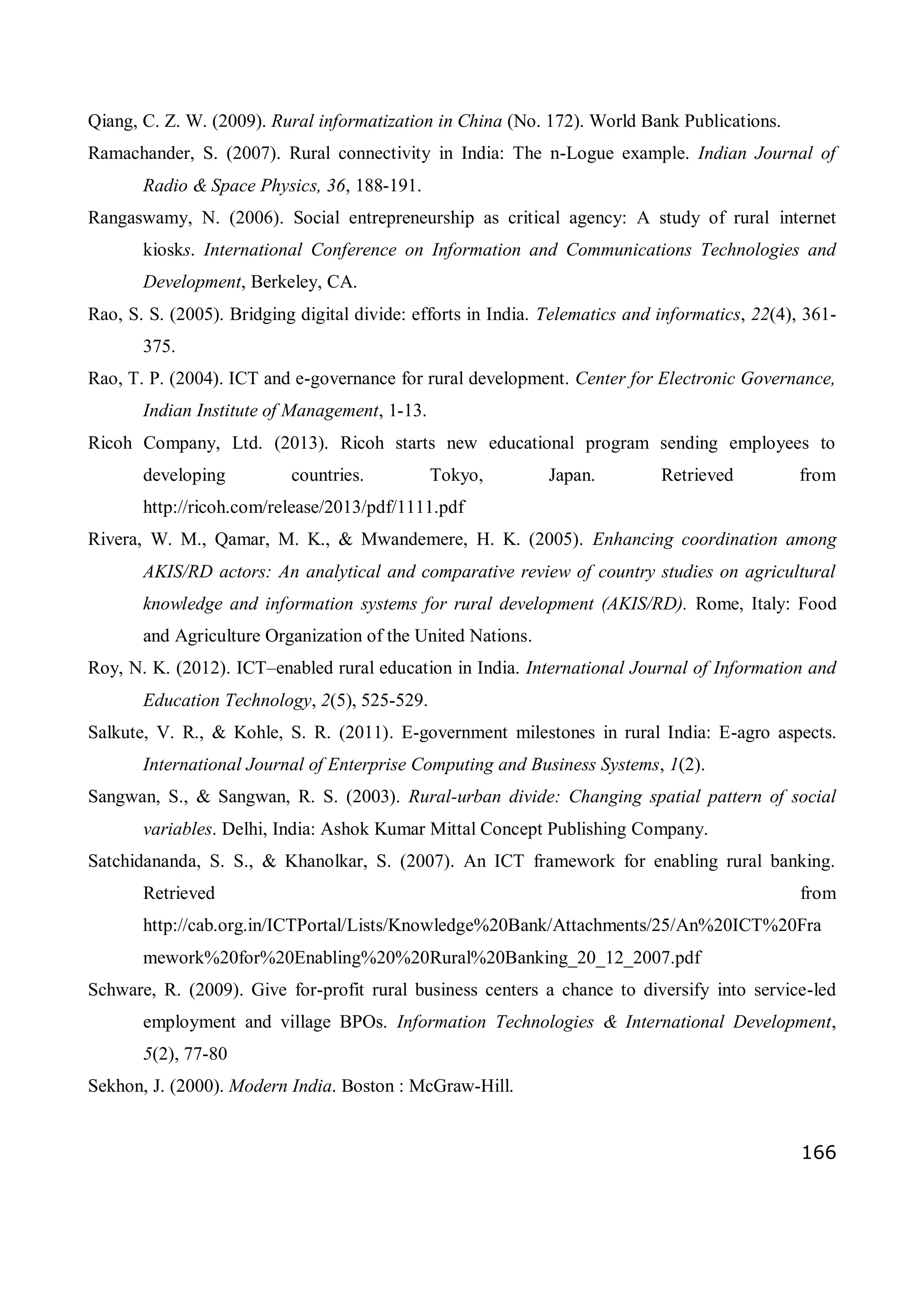 166
Qiang, C. Z. W. (2009). Rural informatization in China (No. 172). World Bank Publications.
Ramachander, S. (2007). Rural connectivity in India: The n-Logue example. Indian Journal of
Radio & Space Physics, 36, 188-191.
Rangaswamy, N. (2006). Social entrepreneurship as critical agency: A study of rural internet
kiosks. International Conference on Information and Communications Technologies and
Development, Berkeley, CA.
Rao, S. S. (2005). Bridging digital divide: efforts in India. Telematics and informatics, 22(4), 361-
375.
Rao, T. P. (2004). ICT and e-governance for rural development. Center for Electronic Governance,
Indian Institute of Management, 1-13.
Ricoh Company, Ltd. (2013). Ricoh starts new educational program sending employees to
developing countries. Tokyo, Japan. Retrieved from
http://ricoh.com/release/2013/pdf/1111.pdf
Rivera, W. M., Qamar, M. K., & Mwandemere, H. K. (2005). Enhancing coordination among
AKIS/RD actors: An analytical and comparative review of country studies on agricultural
knowledge and information systems for rural development (AKIS/RD). Rome, Italy: Food
and Agriculture Organization of the United Nations.
Roy, N. K. (2012). ICT–enabled rural education in India. International Journal of Information and
Education Technology, 2(5), 525-529.
Salkute, V. R., & Kohle, S. R. (2011). E-government milestones in rural India: E-agro aspects.
International Journal of Enterprise Computing and Business Systems, 1(2).
Sangwan, S., & Sangwan, R. S. (2003). Rural-urban divide: Changing spatial pattern of social
variables. Delhi, India: Ashok Kumar Mittal Concept Publishing Company.
Satchidananda, S. S., & Khanolkar, S. (2007). An ICT framework for enabling rural banking.
Retrieved from
http://cab.org.in/ICTPortal/Lists/Knowledge%20Bank/Attachments/25/An%20ICT%20Fra
mework%20for%20Enabling%20%20Rural%20Banking_20_12_2007.pdf
Schware, R. (2009). Give for-profit rural business centers a chance to diversify into service-led
employment and village BPOs. Information Technologies & International Development,
5(2), 77-80
Sekhon, J. (2000). Modern India. Boston : McGraw-Hill.
 