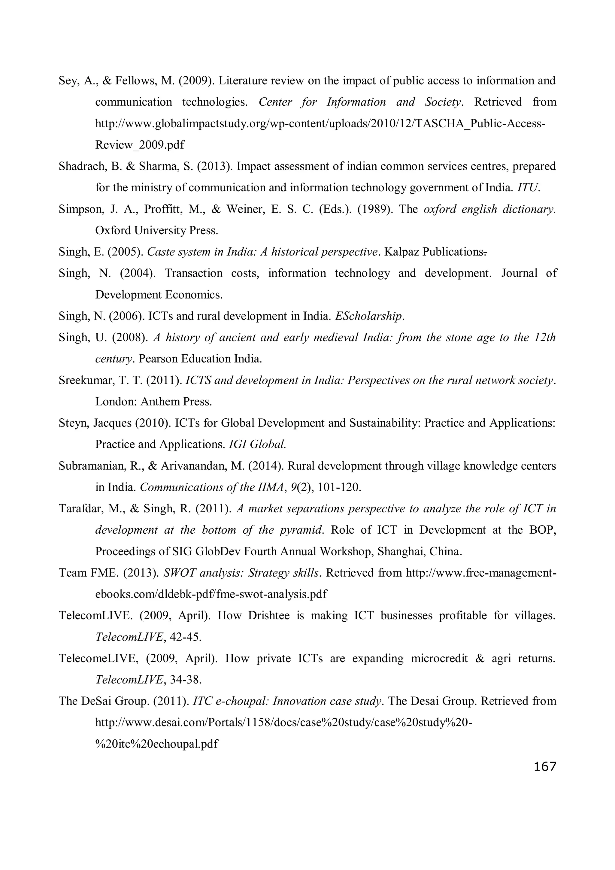167
Sey, A., & Fellows, M. (2009). Literature review on the impact of public access to information and
communication technologies. Center for Information and Society. Retrieved from
http://www.globalimpactstudy.org/wp-content/uploads/2010/12/TASCHA_Public-Access-
Review_2009.pdf
Shadrach, B. & Sharma, S. (2013). Impact assessment of indian common services centres, prepared
for the ministry of communication and information technology government of India. ITU.
Simpson, J. A., Proffitt, M., & Weiner, E. S. C. (Eds.). (1989). The oxford english dictionary.
Oxford University Press.
Singh, E. (2005). Caste system in India: A historical perspective. Kalpaz Publications.
Singh, N. (2004). Transaction costs, information technology and development. Journal of
Development Economics.
Singh, N. (2006). ICTs and rural development in India. EScholarship.
Singh, U. (2008). A history of ancient and early medieval India: from the stone age to the 12th
century. Pearson Education India.
Sreekumar, T. T. (2011). ICTS and development in India: Perspectives on the rural network society.
London: Anthem Press.
Steyn, Jacques (2010). ICTs for Global Development and Sustainability: Practice and Applications:
Practice and Applications. IGI Global.
Subramanian, R., & Arivanandan, M. (2014). Rural development through village knowledge centers
in India. Communications of the IIMA, 9(2), 101-120.
Tarafdar, M., & Singh, R. (2011). A market separations perspective to analyze the role of ICT in
development at the bottom of the pyramid. Role of ICT in Development at the BOP,
Proceedings of SIG GlobDev Fourth Annual Workshop, Shanghai, China.
Team FME. (2013). SWOT analysis: Strategy skills. Retrieved from http://www.free-management-
ebooks.com/dldebk-pdf/fme-swot-analysis.pdf
TelecomLIVE. (2009, April). How Drishtee is making ICT businesses profitable for villages.
TelecomLIVE, 42-45.
TelecomeLIVE, (2009, April). How private ICTs are expanding microcredit & agri returns.
TelecomLIVE, 34-38.
The DeSai Group. (2011). ITC e-choupal: Innovation case study. The Desai Group. Retrieved from
http://www.desai.com/Portals/1158/docs/case%20study/case%20study%20-
%20itc%20echoupal.pdf
 