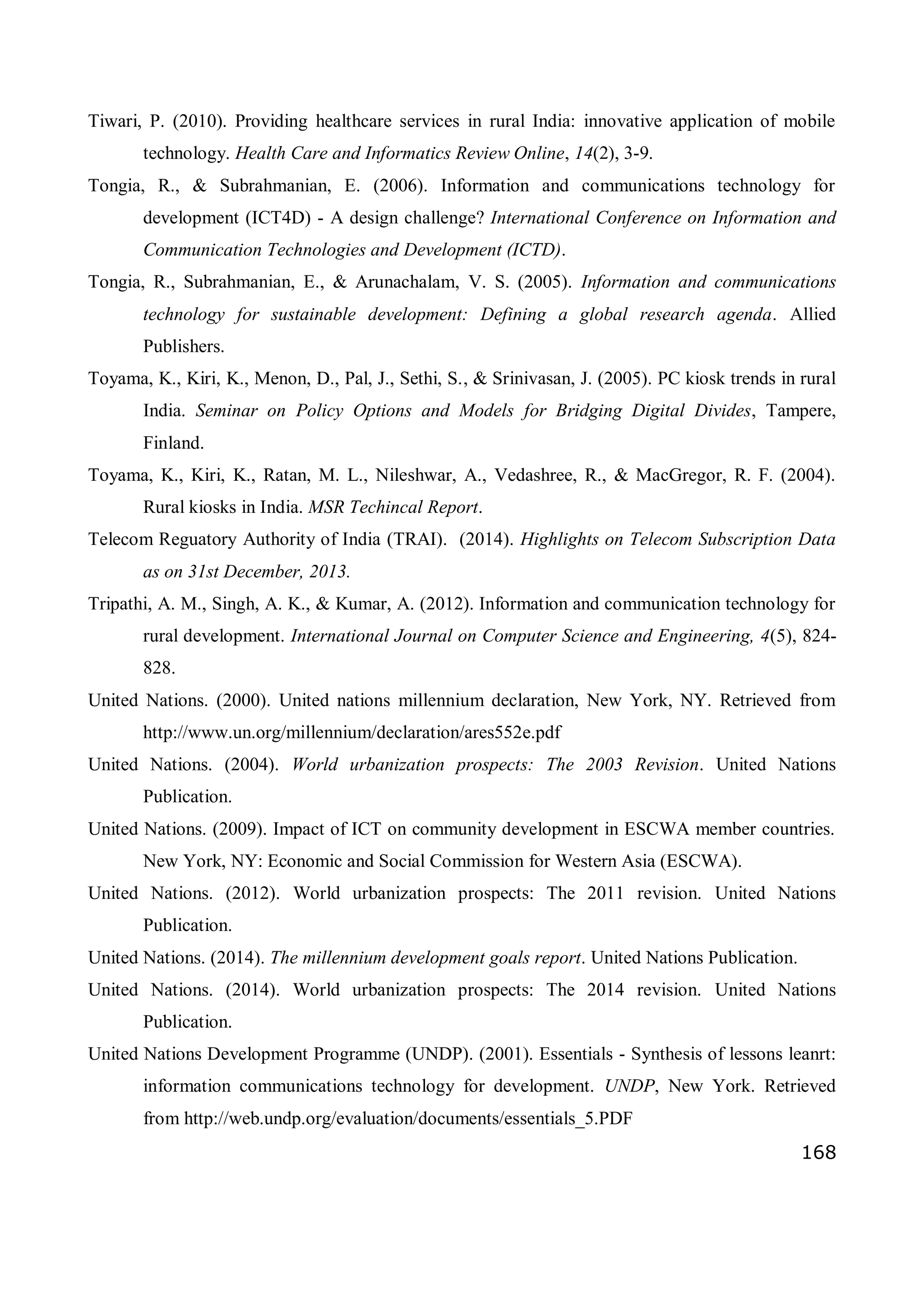 168
Tiwari, P. (2010). Providing healthcare services in rural India: innovative application of mobile
technology. Health Care and Informatics Review Online, 14(2), 3-9.
Tongia, R., & Subrahmanian, E. (2006). Information and communications technology for
development (ICT4D) - A design challenge? International Conference on Information and
Communication Technologies and Development (ICTD).
Tongia, R., Subrahmanian, E., & Arunachalam, V. S. (2005). Information and communications
technology for sustainable development: Defining a global research agenda. Allied
Publishers.
Toyama, K., Kiri, K., Menon, D., Pal, J., Sethi, S., & Srinivasan, J. (2005). PC kiosk trends in rural
India. Seminar on Policy Options and Models for Bridging Digital Divides, Tampere,
Finland.
Toyama, K., Kiri, K., Ratan, M. L., Nileshwar, A., Vedashree, R., & MacGregor, R. F. (2004).
Rural kiosks in India. MSR Techincal Report.
Telecom Reguatory Authority of India (TRAI). (2014). Highlights on Telecom Subscription Data
as on 31st December, 2013.
Tripathi, A. M., Singh, A. K., & Kumar, A. (2012). Information and communication technology for
rural development. International Journal on Computer Science and Engineering, 4(5), 824-
828.
United Nations. (2000). United nations millennium declaration, New York, NY. Retrieved from
http://www.un.org/millennium/declaration/ares552e.pdf
United Nations. (2004). World urbanization prospects: The 2003 Revision. United Nations
Publication.
United Nations. (2009). Impact of ICT on community development in ESCWA member countries.
New York, NY: Economic and Social Commission for Western Asia (ESCWA).
United Nations. (2012). World urbanization prospects: The 2011 revision. United Nations
Publication.
United Nations. (2014). The millennium development goals report. United Nations Publication.
United Nations. (2014). World urbanization prospects: The 2014 revision. United Nations
Publication.
United Nations Development Programme (UNDP). (2001). Essentials - Synthesis of lessons leanrt:
information communications technology for development. UNDP, New York. Retrieved
from http://web.undp.org/evaluation/documents/essentials_5.PDF
 