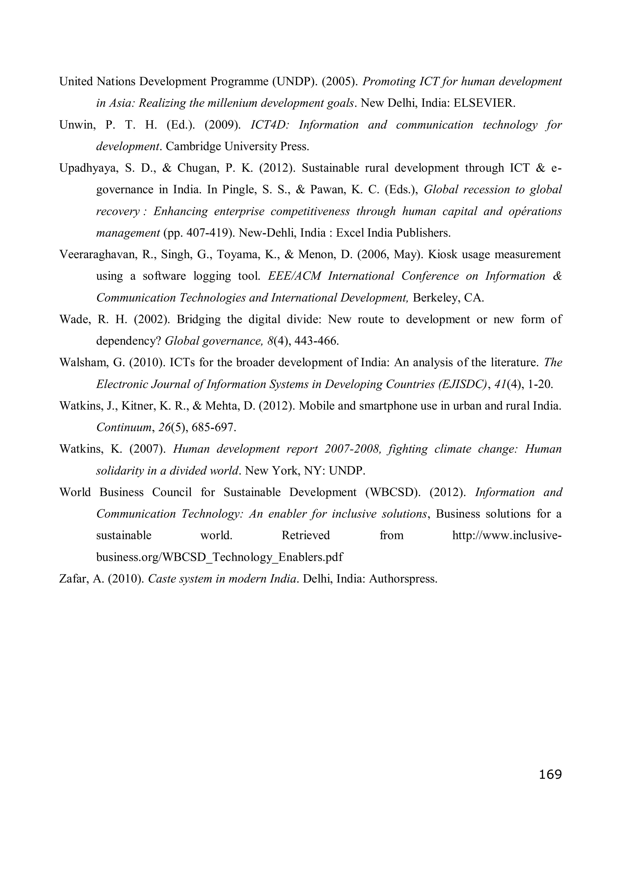 169
United Nations Development Programme (UNDP). (2005). Promoting ICT for human development
in Asia: Realizing the millenium development goals. New Delhi, India: ELSEVIER.
Unwin, P. T. H. (Ed.). (2009). ICT4D: Information and communication technology for
development. Cambridge University Press.
Upadhyaya, S. D., & Chugan, P. K. (2012). Sustainable rural development through ICT & e-
governance in India. In Pingle, S. S., & Pawan, K. C. (Eds.), Global recession to global
recovery : Enhancing enterprise competitiveness through human capital and opérations
management (pp. 407-419). New-Dehli, India : Excel India Publishers.
Veeraraghavan, R., Singh, G., Toyama, K., & Menon, D. (2006, May). Kiosk usage measurement
using a software logging tool. EEE/ACM International Conference on Information &
Communication Technologies and International Development, Berkeley, CA.
Wade, R. H. (2002). Bridging the digital divide: New route to development or new form of
dependency? Global governance, 8(4), 443-466.
Walsham, G. (2010). ICTs for the broader development of India: An analysis of the literature. The
Electronic Journal of Information Systems in Developing Countries (EJISDC), 41(4), 1-20.
Watkins, J., Kitner, K. R., & Mehta, D. (2012). Mobile and smartphone use in urban and rural India.
Continuum, 26(5), 685-697.
Watkins, K. (2007). Human development report 2007-2008, fighting climate change: Human
solidarity in a divided world. New York, NY: UNDP.
World Business Council for Sustainable Development (WBCSD). (2012). Information and
Communication Technology: An enabler for inclusive solutions, Business solutions for a
sustainable world. Retrieved from http://www.inclusive-
business.org/WBCSD_Technology_Enablers.pdf
Zafar, A. (2010). Caste system in modern India. Delhi, India: Authorspress.
 
