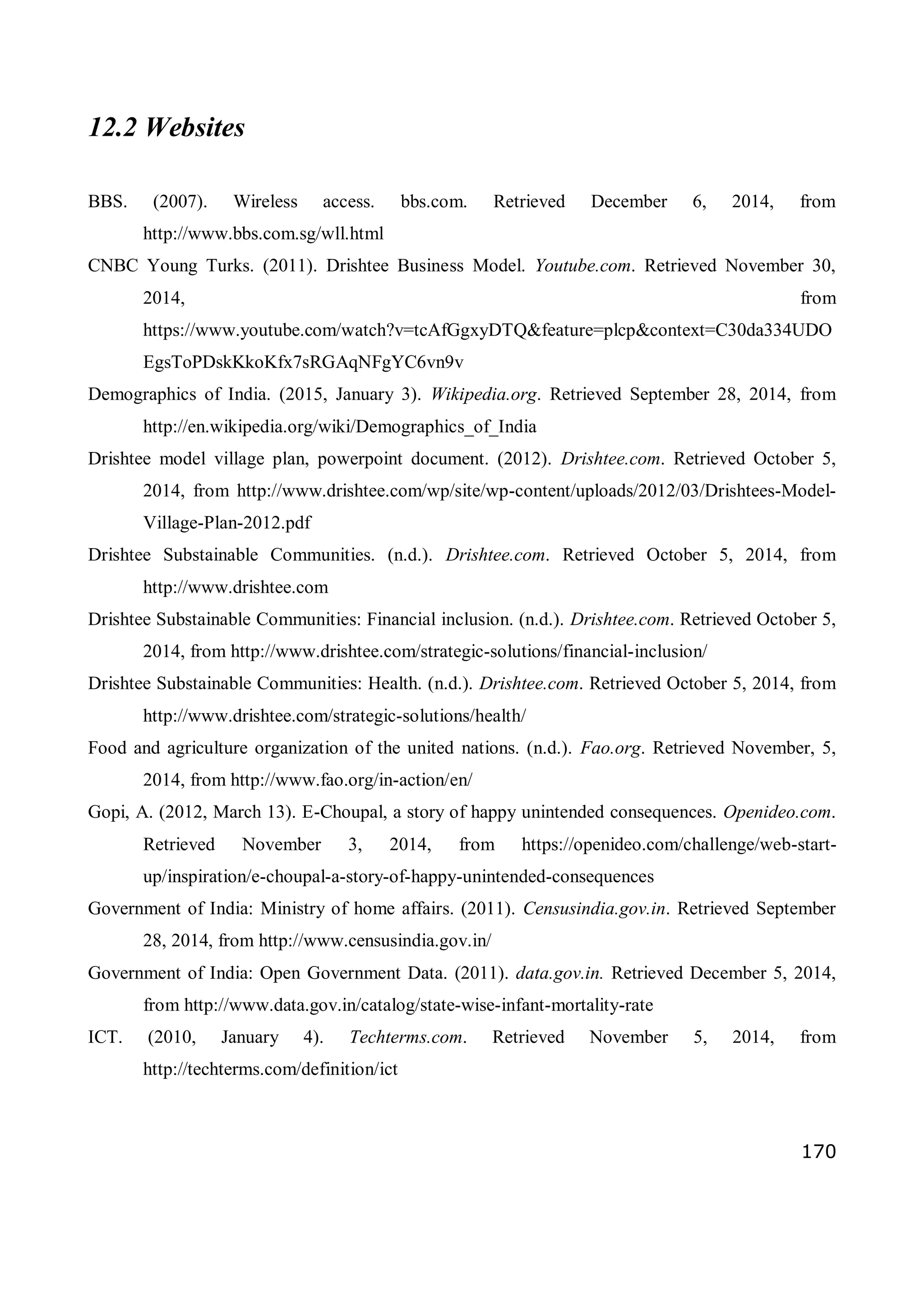 170
12.2 Websites
BBS. (2007). Wireless access. bbs.com. Retrieved December 6, 2014, from
http://www.bbs.com.sg/wll.html
CNBC Young Turks. (2011). Drishtee Business Model. Youtube.com. Retrieved November 30,
2014, from
https://www.youtube.com/watch?v=tcAfGgxyDTQ&feature=plcp&context=C30da334UDO
EgsToPDskKkoKfx7sRGAqNFgYC6vn9v
Demographics of India. (2015, January 3). Wikipedia.org. Retrieved September 28, 2014, from
http://en.wikipedia.org/wiki/Demographics_of_India
Drishtee model village plan, powerpoint document. (2012). Drishtee.com. Retrieved October 5,
2014, from http://www.drishtee.com/wp/site/wp-content/uploads/2012/03/Drishtees-Model-
Village-Plan-2012.pdf
Drishtee Substainable Communities. (n.d.). Drishtee.com. Retrieved October 5, 2014, from
http://www.drishtee.com
Drishtee Substainable Communities: Financial inclusion. (n.d.). Drishtee.com. Retrieved October 5,
2014, from http://www.drishtee.com/strategic-solutions/financial-inclusion/
Drishtee Substainable Communities: Health. (n.d.). Drishtee.com. Retrieved October 5, 2014, from
http://www.drishtee.com/strategic-solutions/health/
Food and agriculture organization of the united nations. (n.d.). Fao.org. Retrieved November, 5,
2014, from http://www.fao.org/in-action/en/
Gopi, A. (2012, March 13). E-Choupal, a story of happy unintended consequences. Openideo.com.
Retrieved November 3, 2014, from https://openideo.com/challenge/web-start-
up/inspiration/e-choupal-a-story-of-happy-unintended-consequences
Government of India: Ministry of home affairs. (2011). Censusindia.gov.in. Retrieved September
28, 2014, from http://www.censusindia.gov.in/
Government of India: Open Government Data. (2011). data.gov.in. Retrieved December 5, 2014,
from http://www.data.gov.in/catalog/state-wise-infant-mortality-rate
ICT. (2010, January 4). Techterms.com. Retrieved November 5, 2014, from
http://techterms.com/definition/ict
 