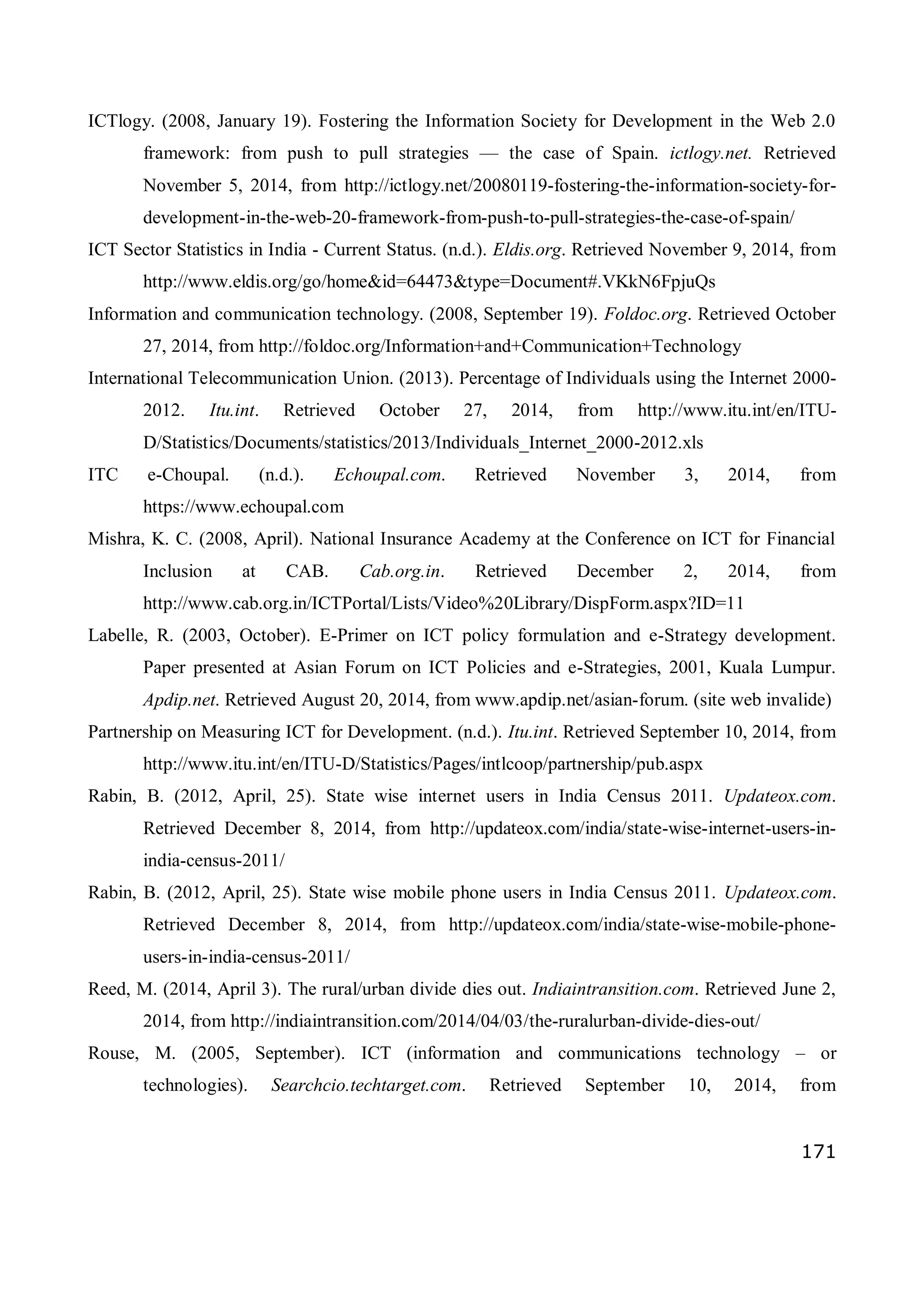 171
ICTlogy. (2008, January 19). Fostering the Information Society for Development in the Web 2.0
framework: from push to pull strategies — the case of Spain. ictlogy.net. Retrieved
November 5, 2014, from http://ictlogy.net/20080119-fostering-the-information-society-for-
development-in-the-web-20-framework-from-push-to-pull-strategies-the-case-of-spain/
ICT Sector Statistics in India - Current Status. (n.d.). Eldis.org. Retrieved November 9, 2014, from
http://www.eldis.org/go/home&id=64473&type=Document#.VKkN6FpjuQs
Information and communication technology. (2008, September 19). Foldoc.org. Retrieved October
27, 2014, from http://foldoc.org/Information+and+Communication+Technology
International Telecommunication Union. (2013). Percentage of Individuals using the Internet 2000-
2012. Itu.int. Retrieved October 27, 2014, from http://www.itu.int/en/ITU-
D/Statistics/Documents/statistics/2013/Individuals_Internet_2000-2012.xls
ITC e-Choupal. (n.d.). Echoupal.com. Retrieved November 3, 2014, from
https://www.echoupal.com
Mishra, K. C. (2008, April). National Insurance Academy at the Conference on ICT for Financial
Inclusion at CAB. Cab.org.in. Retrieved December 2, 2014, from
http://www.cab.org.in/ICTPortal/Lists/Video%20Library/DispForm.aspx?ID=11
Labelle, R. (2003, October). E-Primer on ICT policy formulation and e-Strategy development.
Paper presented at Asian Forum on ICT Policies and e-Strategies, 2001, Kuala Lumpur.
Apdip.net. Retrieved August 20, 2014, from www.apdip.net/asian-forum. (site web invalide)
Partnership on Measuring ICT for Development. (n.d.). Itu.int. Retrieved September 10, 2014, from
http://www.itu.int/en/ITU-D/Statistics/Pages/intlcoop/partnership/pub.aspx
Rabin, B. (2012, April, 25). State wise internet users in India Census 2011. Updateox.com.
Retrieved December 8, 2014, from http://updateox.com/india/state-wise-internet-users-in-
india-census-2011/
Rabin, B. (2012, April, 25). State wise mobile phone users in India Census 2011. Updateox.com.
Retrieved December 8, 2014, from http://updateox.com/india/state-wise-mobile-phone-
users-in-india-census-2011/
Reed, M. (2014, April 3). The rural/urban divide dies out. Indiaintransition.com. Retrieved June 2,
2014, from http://indiaintransition.com/2014/04/03/the-ruralurban-divide-dies-out/
Rouse, M. (2005, September). ICT (information and communications technology – or
technologies). Searchcio.techtarget.com. Retrieved September 10, 2014, from
 