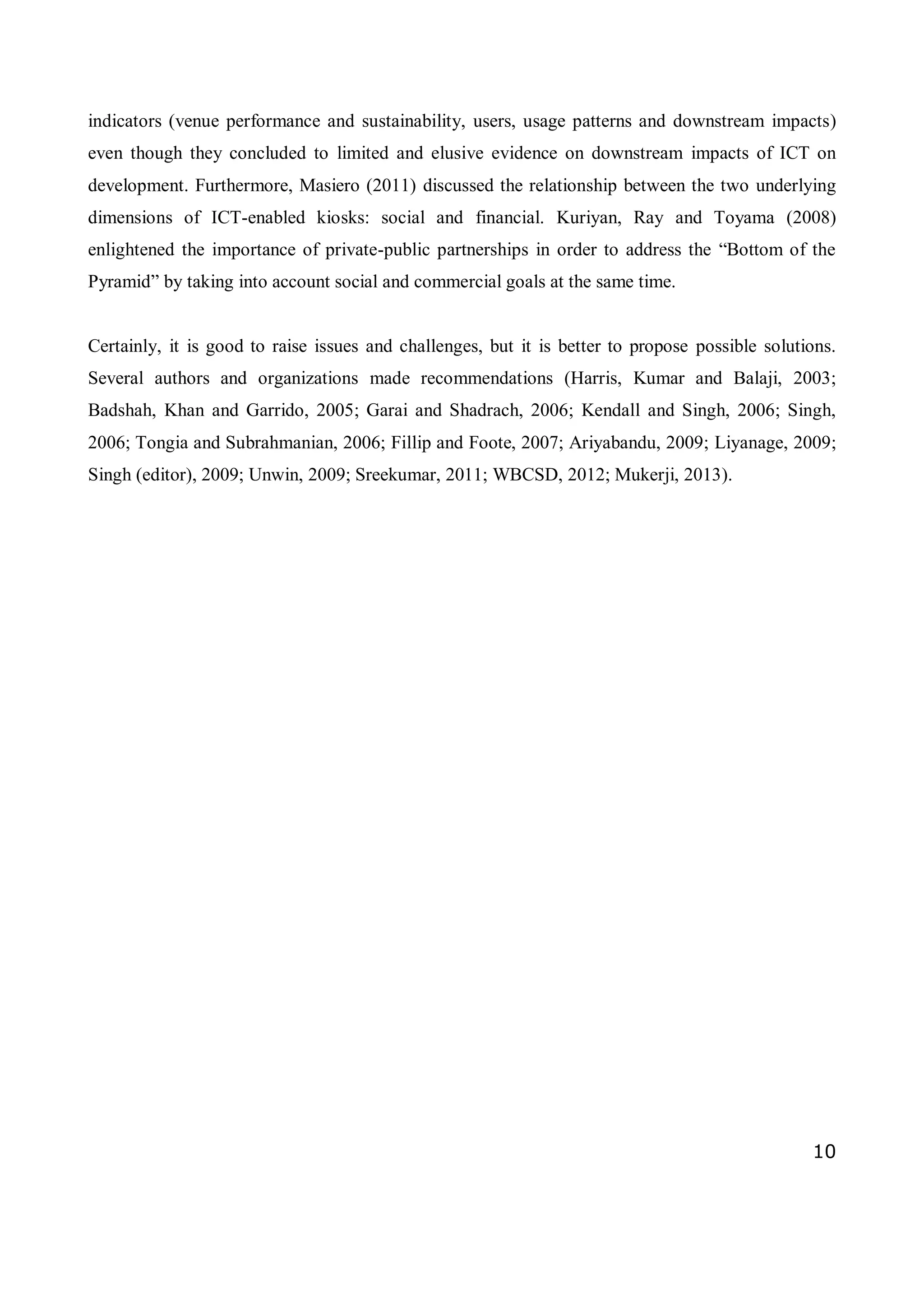 10
indicators (venue performance and sustainability, users, usage patterns and downstream impacts)
even though they concluded to limited and elusive evidence on downstream impacts of ICT on
development. Furthermore, Masiero (2011) discussed the relationship between the two underlying
dimensions of ICT-enabled kiosks: social and financial. Kuriyan, Ray and Toyama (2008)
enlightened the importance of private-public partnerships in order to address the “Bottom of the
Pyramid” by taking into account social and commercial goals at the same time.
Certainly, it is good to raise issues and challenges, but it is better to propose possible solutions.
Several authors and organizations made recommendations (Harris, Kumar and Balaji, 2003;
Badshah, Khan and Garrido, 2005; Garai and Shadrach, 2006; Kendall and Singh, 2006; Singh,
2006; Tongia and Subrahmanian, 2006; Fillip and Foote, 2007; Ariyabandu, 2009; Liyanage, 2009;
Singh (editor), 2009; Unwin, 2009; Sreekumar, 2011; WBCSD, 2012; Mukerji, 2013).
 