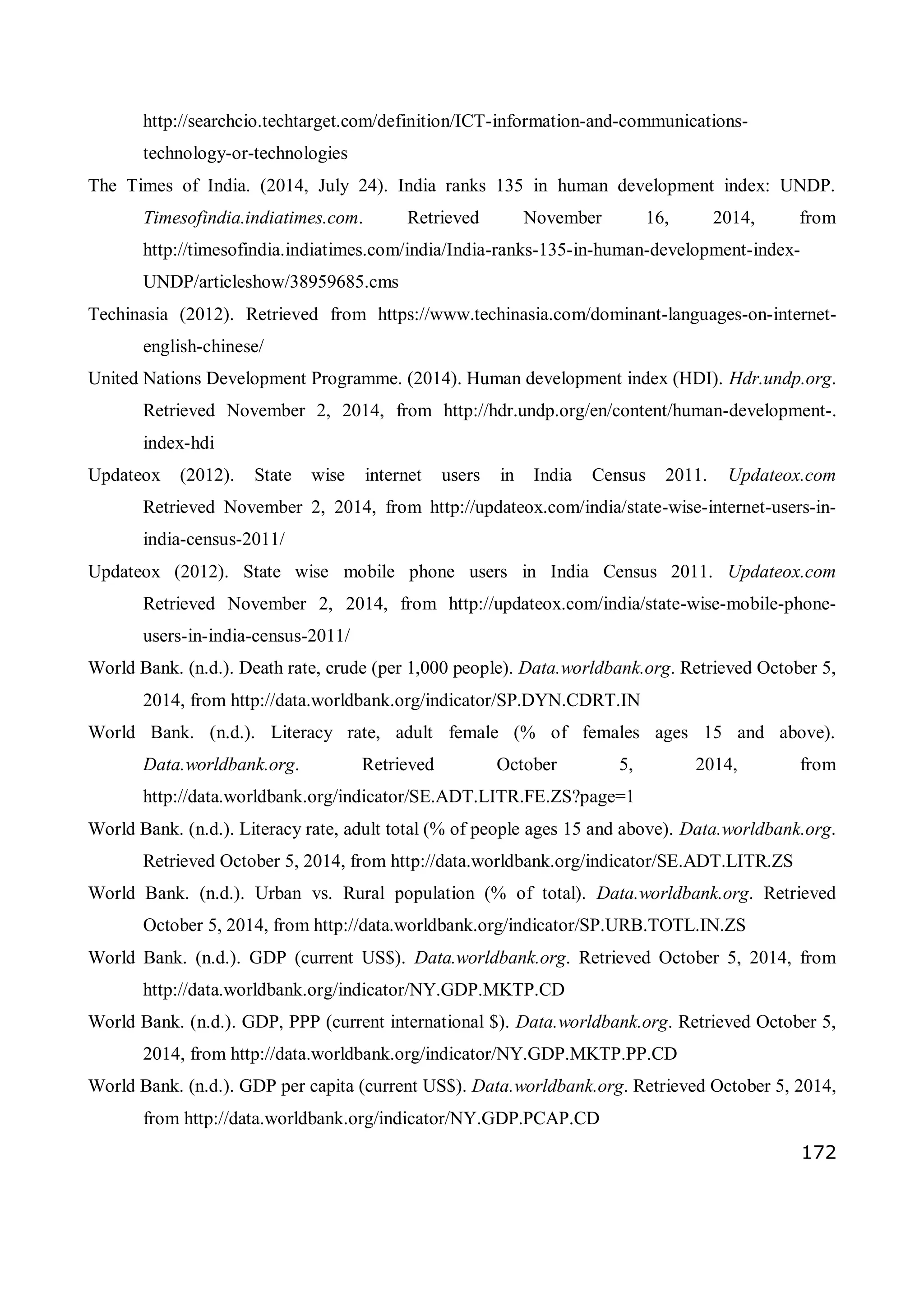 172
http://searchcio.techtarget.com/definition/ICT-information-and-communications-
technology-or-technologies
The Times of India. (2014, July 24). India ranks 135 in human development index: UNDP.
Timesofindia.indiatimes.com. Retrieved November 16, 2014, from
http://timesofindia.indiatimes.com/india/India-ranks-135-in-human-development-index-
UNDP/articleshow/38959685.cms
Techinasia (2012). Retrieved from https://www.techinasia.com/dominant-languages-on-internet-
english-chinese/
United Nations Development Programme. (2014). Human development index (HDI). Hdr.undp.org.
Retrieved November 2, 2014, from http://hdr.undp.org/en/content/human-development-.
index-hdi
Updateox (2012). State wise internet users in India Census 2011. Updateox.com
Retrieved November 2, 2014, from http://updateox.com/india/state-wise-internet-users-in-
india-census-2011/
Updateox (2012). State wise mobile phone users in India Census 2011. Updateox.com
Retrieved November 2, 2014, from http://updateox.com/india/state-wise-mobile-phone-
users-in-india-census-2011/
World Bank. (n.d.). Death rate, crude (per 1,000 people). Data.worldbank.org. Retrieved October 5,
2014, from http://data.worldbank.org/indicator/SP.DYN.CDRT.IN
World Bank. (n.d.). Literacy rate, adult female (% of females ages 15 and above).
Data.worldbank.org. Retrieved October 5, 2014, from
http://data.worldbank.org/indicator/SE.ADT.LITR.FE.ZS?page=1
World Bank. (n.d.). Literacy rate, adult total (% of people ages 15 and above). Data.worldbank.org.
Retrieved October 5, 2014, from http://data.worldbank.org/indicator/SE.ADT.LITR.ZS
World Bank. (n.d.). Urban vs. Rural population (% of total). Data.worldbank.org. Retrieved
October 5, 2014, from http://data.worldbank.org/indicator/SP.URB.TOTL.IN.ZS
World Bank. (n.d.). GDP (current US$). Data.worldbank.org. Retrieved October 5, 2014, from
http://data.worldbank.org/indicator/NY.GDP.MKTP.CD
World Bank. (n.d.). GDP, PPP (current international $). Data.worldbank.org. Retrieved October 5,
2014, from http://data.worldbank.org/indicator/NY.GDP.MKTP.PP.CD
World Bank. (n.d.). GDP per capita (current US$). Data.worldbank.org. Retrieved October 5, 2014,
from http://data.worldbank.org/indicator/NY.GDP.PCAP.CD
 