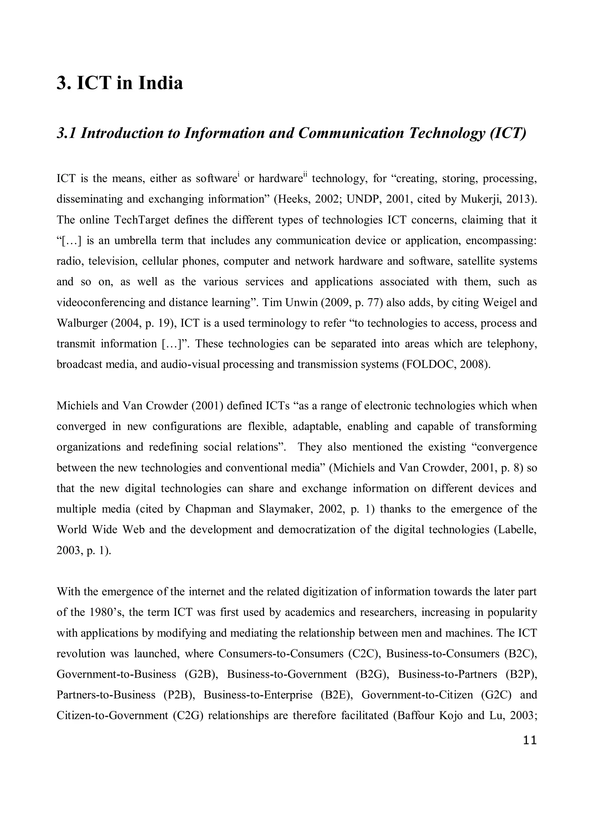 11
3. ICT in India
3.1 Introduction to Information and Communication Technology (ICT)
ICT is the means, either as softwarei
or hardwareii
technology, for “creating, storing, processing,
disseminating and exchanging information” (Heeks, 2002; UNDP, 2001, cited by Mukerji, 2013).
The online TechTarget defines the different types of technologies ICT concerns, claiming that it
“[…] is an umbrella term that includes any communication device or application, encompassing:
radio, television, cellular phones, computer and network hardware and software, satellite systems
and so on, as well as the various services and applications associated with them, such as
videoconferencing and distance learning”. Tim Unwin (2009, p. 77) also adds, by citing Weigel and
Walburger (2004, p. 19), ICT is a used terminology to refer “to technologies to access, process and
transmit information […]”. These technologies can be separated into areas which are telephony,
broadcast media, and audio-visual processing and transmission systems (FOLDOC, 2008).
Michiels and Van Crowder (2001) defined ICTs “as a range of electronic technologies which when
converged in new configurations are flexible, adaptable, enabling and capable of transforming
organizations and redefining social relations”. They also mentioned the existing “convergence
between the new technologies and conventional media” (Michiels and Van Crowder, 2001, p. 8) so
that the new digital technologies can share and exchange information on different devices and
multiple media (cited by Chapman and Slaymaker, 2002, p. 1) thanks to the emergence of the
World Wide Web and the development and democratization of the digital technologies (Labelle,
2003, p. 1).
With the emergence of the internet and the related digitization of information towards the later part
of the 1980’s, the term ICT was first used by academics and researchers, increasing in popularity
with applications by modifying and mediating the relationship between men and machines. The ICT
revolution was launched, where Consumers-to-Consumers (C2C), Business-to-Consumers (B2C),
Government-to-Business (G2B), Business-to-Government (B2G), Business-to-Partners (B2P),
Partners-to-Business (P2B), Business-to-Enterprise (B2E), Government-to-Citizen (G2C) and
Citizen-to-Government (C2G) relationships are therefore facilitated (Baffour Kojo and Lu, 2003;
 