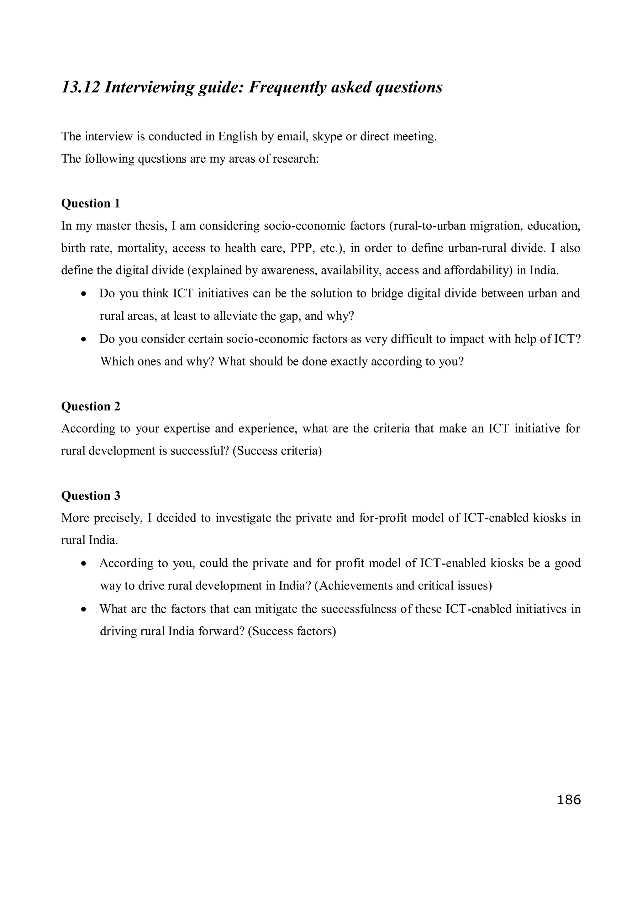 186
13.12 Interviewing guide: Frequently asked questions
The interview is conducted in English by email, skype or direct meeting.
The following questions are my areas of research:
Question 1
In my master thesis, I am considering socio-economic factors (rural-to-urban migration, education,
birth rate, mortality, access to health care, PPP, etc.), in order to define urban-rural divide. I also
define the digital divide (explained by awareness, availability, access and affordability) in India.
 Do you think ICT initiatives can be the solution to bridge digital divide between urban and
rural areas, at least to alleviate the gap, and why?
 Do you consider certain socio-economic factors as very difficult to impact with help of ICT?
Which ones and why? What should be done exactly according to you?
Question 2
According to your expertise and experience, what are the criteria that make an ICT initiative for
rural development is successful? (Success criteria)
Question 3
More precisely, I decided to investigate the private and for-profit model of ICT-enabled kiosks in
rural India.
 According to you, could the private and for profit model of ICT-enabled kiosks be a good
way to drive rural development in India? (Achievements and critical issues)
 What are the factors that can mitigate the successfulness of these ICT-enabled initiatives in
driving rural India forward? (Success factors)
 