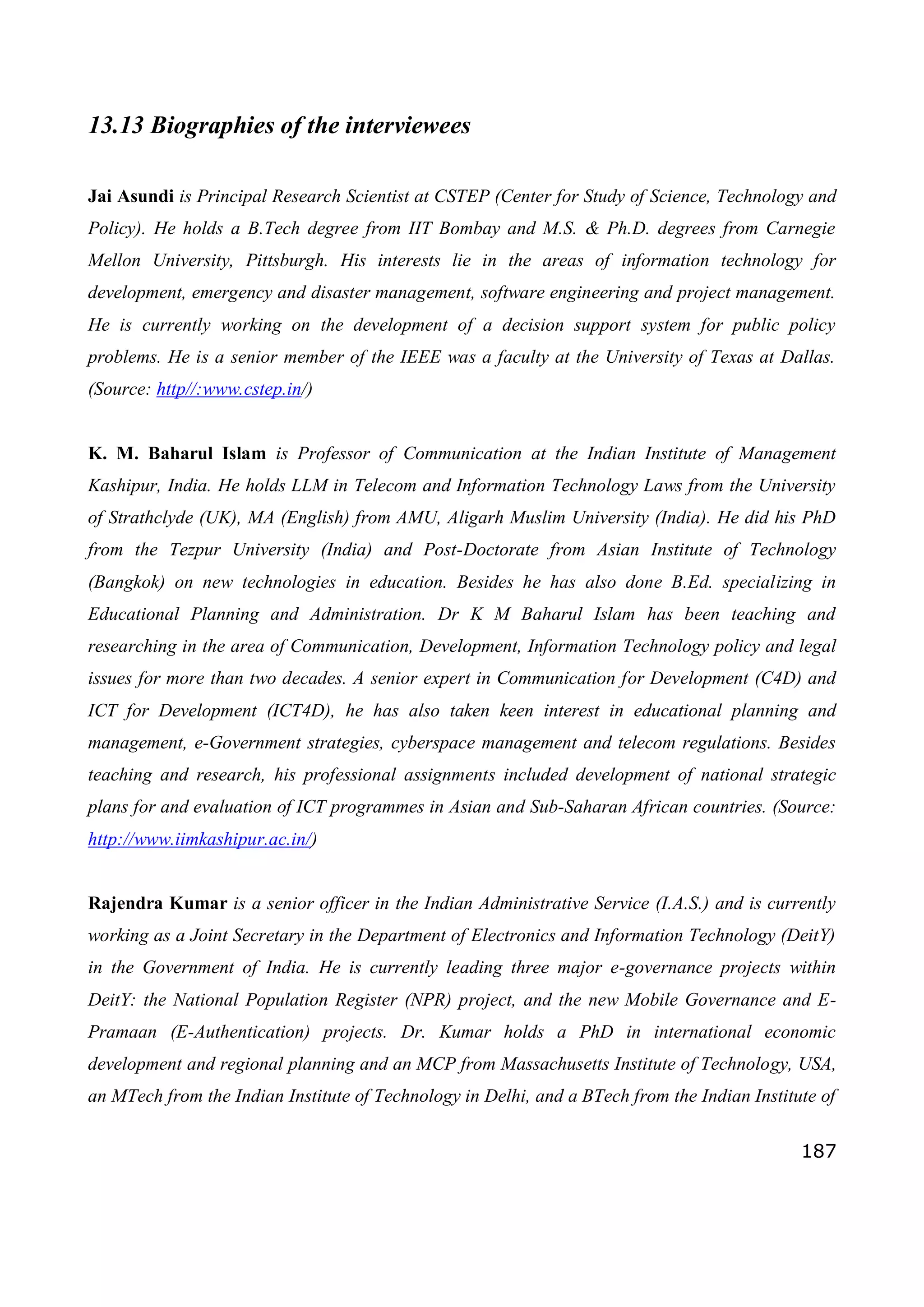 187
13.13 Biographies of the interviewees
Jai Asundi is Principal Research Scientist at CSTEP (Center for Study of Science, Technology and
Policy). He holds a B.Tech degree from IIT Bombay and M.S. & Ph.D. degrees from Carnegie
Mellon University, Pittsburgh. His interests lie in the areas of information technology for
development, emergency and disaster management, software engineering and project management.
He is currently working on the development of a decision support system for public policy
problems. He is a senior member of the IEEE was a faculty at the University of Texas at Dallas.
(Source: http//:www.cstep.in/)
K. M. Baharul Islam is Professor of Communication at the Indian Institute of Management
Kashipur, India. He holds LLM in Telecom and Information Technology Laws from the University
of Strathclyde (UK), MA (English) from AMU, Aligarh Muslim University (India). He did his PhD
from the Tezpur University (India) and Post-Doctorate from Asian Institute of Technology
(Bangkok) on new technologies in education. Besides he has also done B.Ed. specializing in
Educational Planning and Administration. Dr K M Baharul Islam has been teaching and
researching in the area of Communication, Development, Information Technology policy and legal
issues for more than two decades. A senior expert in Communication for Development (C4D) and
ICT for Development (ICT4D), he has also taken keen interest in educational planning and
management, e-Government strategies, cyberspace management and telecom regulations. Besides
teaching and research, his professional assignments included development of national strategic
plans for and evaluation of ICT programmes in Asian and Sub-Saharan African countries. (Source:
http://www.iimkashipur.ac.in/)
Rajendra Kumar is a senior officer in the Indian Administrative Service (I.A.S.) and is currently
working as a Joint Secretary in the Department of Electronics and Information Technology (DeitY)
in the Government of India. He is currently leading three major e-governance projects within
DeitY: the National Population Register (NPR) project, and the new Mobile Governance and E-
Pramaan (E-Authentication) projects. Dr. Kumar holds a PhD in international economic
development and regional planning and an MCP from Massachusetts Institute of Technology, USA,
an MTech from the Indian Institute of Technology in Delhi, and a BTech from the Indian Institute of
 