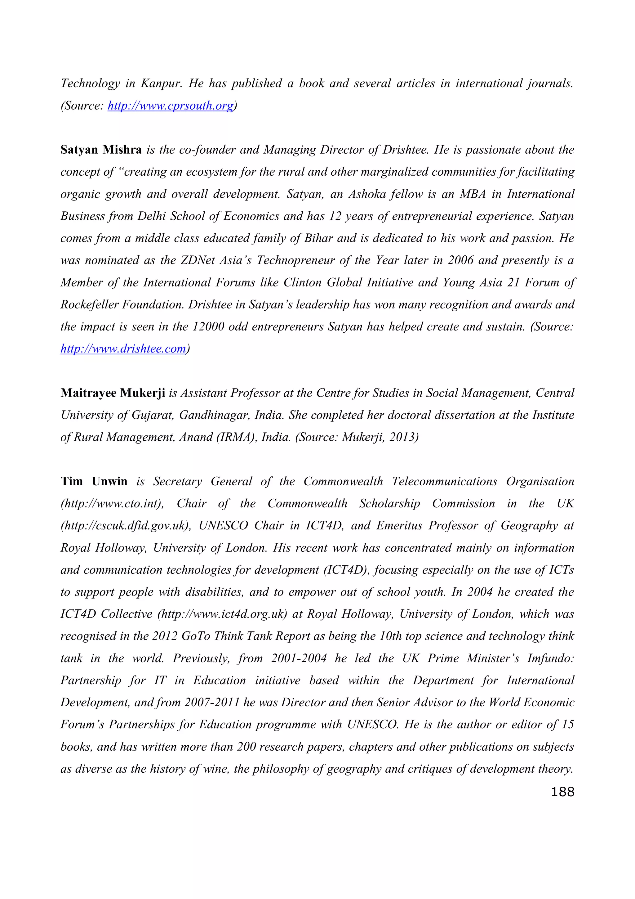 188
Technology in Kanpur. He has published a book and several articles in international journals.
(Source: http://www.cprsouth.org)
Satyan Mishra is the co-founder and Managing Director of Drishtee. He is passionate about the
concept of “creating an ecosystem for the rural and other marginalized communities for facilitating
organic growth and overall development. Satyan, an Ashoka fellow is an MBA in International
Business from Delhi School of Economics and has 12 years of entrepreneurial experience. Satyan
comes from a middle class educated family of Bihar and is dedicated to his work and passion. He
was nominated as the ZDNet Asia’s Technopreneur of the Year later in 2006 and presently is a
Member of the International Forums like Clinton Global Initiative and Young Asia 21 Forum of
Rockefeller Foundation. Drishtee in Satyan’s leadership has won many recognition and awards and
the impact is seen in the 12000 odd entrepreneurs Satyan has helped create and sustain. (Source:
http://www.drishtee.com)
Maitrayee Mukerji is Assistant Professor at the Centre for Studies in Social Management, Central
University of Gujarat, Gandhinagar, India. She completed her doctoral dissertation at the Institute
of Rural Management, Anand (IRMA), India. (Source: Mukerji, 2013)
Tim Unwin is Secretary General of the Commonwealth Telecommunications Organisation
(http://www.cto.int), Chair of the Commonwealth Scholarship Commission in the UK
(http://cscuk.dfid.gov.uk), UNESCO Chair in ICT4D, and Emeritus Professor of Geography at
Royal Holloway, University of London. His recent work has concentrated mainly on information
and communication technologies for development (ICT4D), focusing especially on the use of ICTs
to support people with disabilities, and to empower out of school youth. In 2004 he created the
ICT4D Collective (http://www.ict4d.org.uk) at Royal Holloway, University of London, which was
recognised in the 2012 GoTo Think Tank Report as being the 10th top science and technology think
tank in the world. Previously, from 2001-2004 he led the UK Prime Minister’s Imfundo:
Partnership for IT in Education initiative based within the Department for International
Development, and from 2007-2011 he was Director and then Senior Advisor to the World Economic
Forum’s Partnerships for Education programme with UNESCO. He is the author or editor of 15
books, and has written more than 200 research papers, chapters and other publications on subjects
as diverse as the history of wine, the philosophy of geography and critiques of development theory.
 