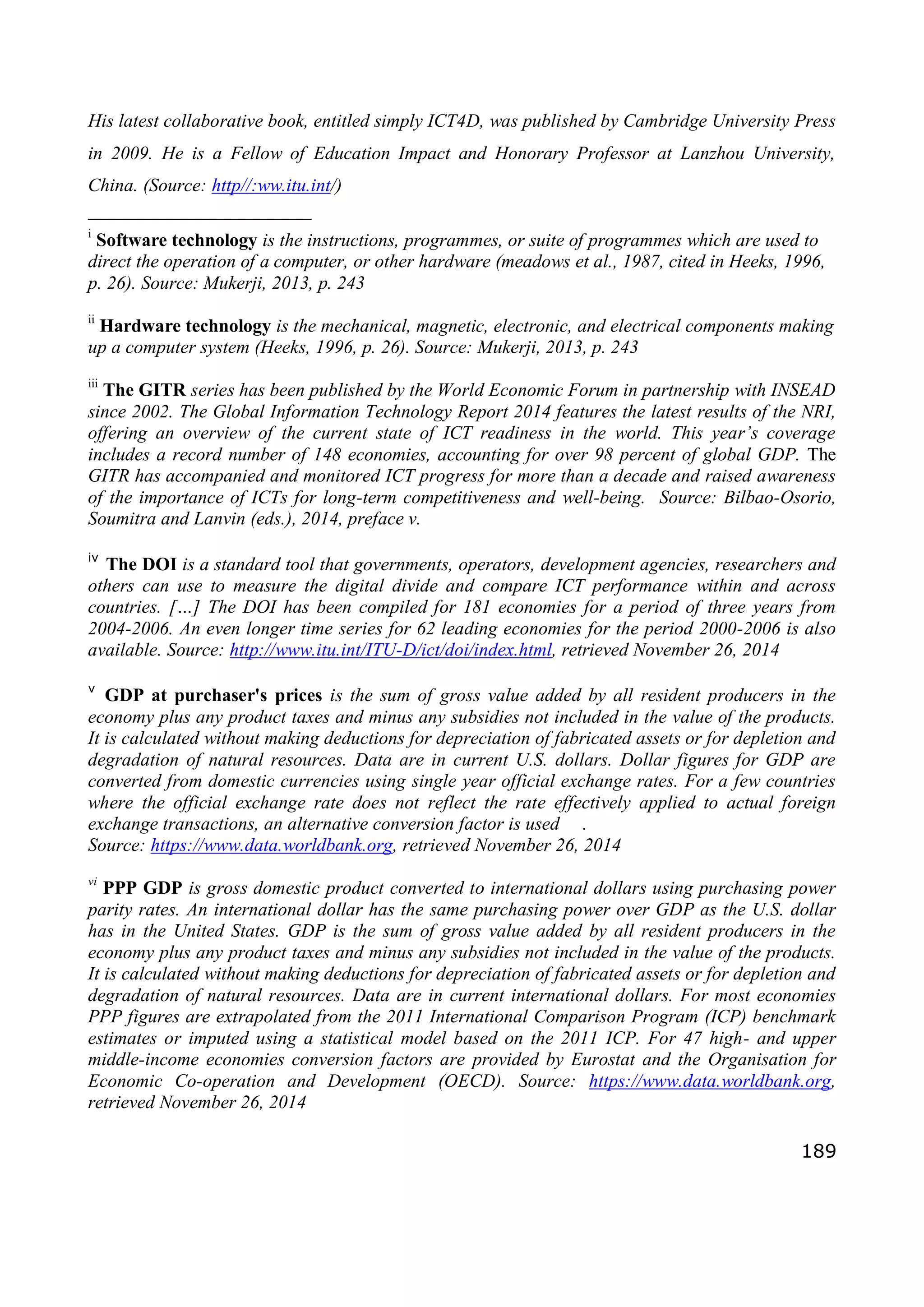 189
His latest collaborative book, entitled simply ICT4D, was published by Cambridge University Press
in 2009. He is a Fellow of Education Impact and Honorary Professor at Lanzhou University,
China. (Source: http//:ww.itu.int/)
i
Software technology is the instructions, programmes, or suite of programmes which are used to
direct the operation of a computer, or other hardware (meadows et al., 1987, cited in Heeks, 1996,
p. 26). Source: Mukerji, 2013, p. 243
ii
Hardware technology is the mechanical, magnetic, electronic, and electrical components making
up a computer system (Heeks, 1996, p. 26). Source: Mukerji, 2013, p. 243
iii
The GITR series has been published by the World Economic Forum in partnership with INSEAD
since 2002. The Global Information Technology Report 2014 features the latest results of the NRI,
offering an overview of the current state of ICT readiness in the world. This year’s coverage
includes a record number of 148 economies, accounting for over 98 percent of global GDP. The
GITR has accompanied and monitored ICT progress for more than a decade and raised awareness
of the importance of ICTs for long-term competitiveness and well-being. Source: Bilbao-Osorio,
Soumitra and Lanvin (eds.), 2014, preface v.
iv
The DOI is a standard tool that governments, operators, development agencies, researchers and
others can use to measure the digital divide and compare ICT performance within and across
countries. […] The DOI has been compiled for 181 economies for a period of three years from
2004-2006. An even longer time series for 62 leading economies for the period 2000-2006 is also
available. Source: http://www.itu.int/ITU-D/ict/doi/index.html, retrieved November 26, 2014
v
GDP at purchaser's prices is the sum of gross value added by all resident producers in the
economy plus any product taxes and minus any subsidies not included in the value of the products.
It is calculated without making deductions for depreciation of fabricated assets or for depletion and
degradation of natural resources. Data are in current U.S. dollars. Dollar figures for GDP are
converted from domestic currencies using single year official exchange rates. For a few countries
where the official exchange rate does not reflect the rate effectively applied to actual foreign
exchange transactions, an alternative conversion factor is used .
Source: https://www.data.worldbank.org, retrieved November 26, 2014
vi
PPP GDP is gross domestic product converted to international dollars using purchasing power
parity rates. An international dollar has the same purchasing power over GDP as the U.S. dollar
has in the United States. GDP is the sum of gross value added by all resident producers in the
economy plus any product taxes and minus any subsidies not included in the value of the products.
It is calculated without making deductions for depreciation of fabricated assets or for depletion and
degradation of natural resources. Data are in current international dollars. For most economies
PPP figures are extrapolated from the 2011 International Comparison Program (ICP) benchmark
estimates or imputed using a statistical model based on the 2011 ICP. For 47 high- and upper
middle-income economies conversion factors are provided by Eurostat and the Organisation for
Economic Co-operation and Development (OECD). Source: https://www.data.worldbank.org,
retrieved November 26, 2014
 
