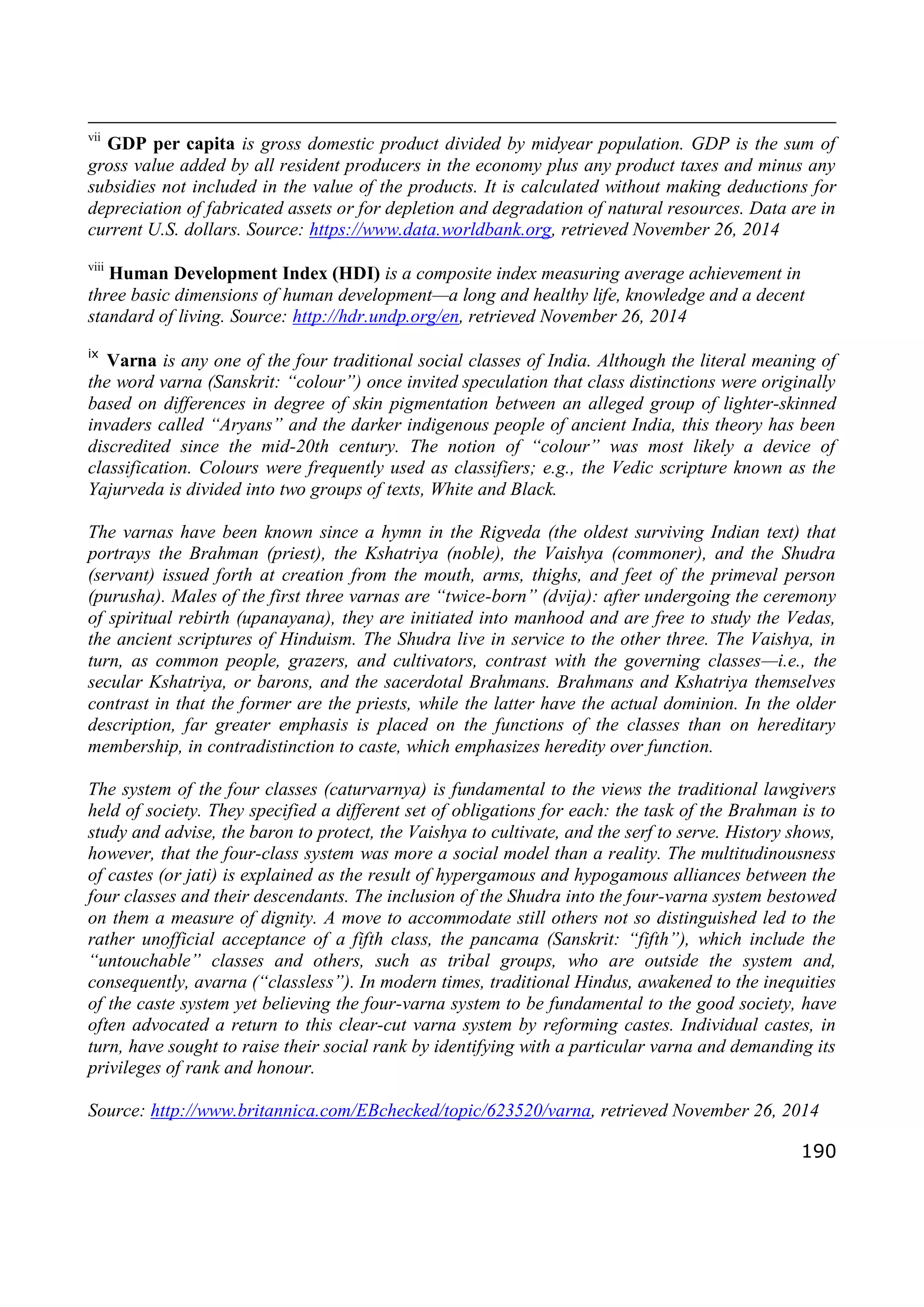 190
vii
GDP per capita is gross domestic product divided by midyear population. GDP is the sum of
gross value added by all resident producers in the economy plus any product taxes and minus any
subsidies not included in the value of the products. It is calculated without making deductions for
depreciation of fabricated assets or for depletion and degradation of natural resources. Data are in
current U.S. dollars. Source: https://www.data.worldbank.org, retrieved November 26, 2014
viii
Human Development Index (HDI) is a composite index measuring average achievement in
three basic dimensions of human development—a long and healthy life, knowledge and a decent
standard of living. Source: http://hdr.undp.org/en, retrieved November 26, 2014
ix
Varna is any one of the four traditional social classes of India. Although the literal meaning of
the word varna (Sanskrit: “colour”) once invited speculation that class distinctions were originally
based on differences in degree of skin pigmentation between an alleged group of lighter-skinned
invaders called “Aryans” and the darker indigenous people of ancient India, this theory has been
discredited since the mid-20th century. The notion of “colour” was most likely a device of
classification. Colours were frequently used as classifiers; e.g., the Vedic scripture known as the
Yajurveda is divided into two groups of texts, White and Black.
The varnas have been known since a hymn in the Rigveda (the oldest surviving Indian text) that
portrays the Brahman (priest), the Kshatriya (noble), the Vaishya (commoner), and the Shudra
(servant) issued forth at creation from the mouth, arms, thighs, and feet of the primeval person
(purusha). Males of the first three varnas are “twice-born” (dvija): after undergoing the ceremony
of spiritual rebirth (upanayana), they are initiated into manhood and are free to study the Vedas,
the ancient scriptures of Hinduism. The Shudra live in service to the other three. The Vaishya, in
turn, as common people, grazers, and cultivators, contrast with the governing classes—i.e., the
secular Kshatriya, or barons, and the sacerdotal Brahmans. Brahmans and Kshatriya themselves
contrast in that the former are the priests, while the latter have the actual dominion. In the older
description, far greater emphasis is placed on the functions of the classes than on hereditary
membership, in contradistinction to caste, which emphasizes heredity over function.
The system of the four classes (caturvarnya) is fundamental to the views the traditional lawgivers
held of society. They specified a different set of obligations for each: the task of the Brahman is to
study and advise, the baron to protect, the Vaishya to cultivate, and the serf to serve. History shows,
however, that the four-class system was more a social model than a reality. The multitudinousness
of castes (or jati) is explained as the result of hypergamous and hypogamous alliances between the
four classes and their descendants. The inclusion of the Shudra into the four-varna system bestowed
on them a measure of dignity. A move to accommodate still others not so distinguished led to the
rather unofficial acceptance of a fifth class, the pancama (Sanskrit: “fifth”), which include the
“untouchable” classes and others, such as tribal groups, who are outside the system and,
consequently, avarna (“classless”). In modern times, traditional Hindus, awakened to the inequities
of the caste system yet believing the four-varna system to be fundamental to the good society, have
often advocated a return to this clear-cut varna system by reforming castes. Individual castes, in
turn, have sought to raise their social rank by identifying with a particular varna and demanding its
privileges of rank and honour.
Source: http://www.britannica.com/EBchecked/topic/623520/varna, retrieved November 26, 2014
 