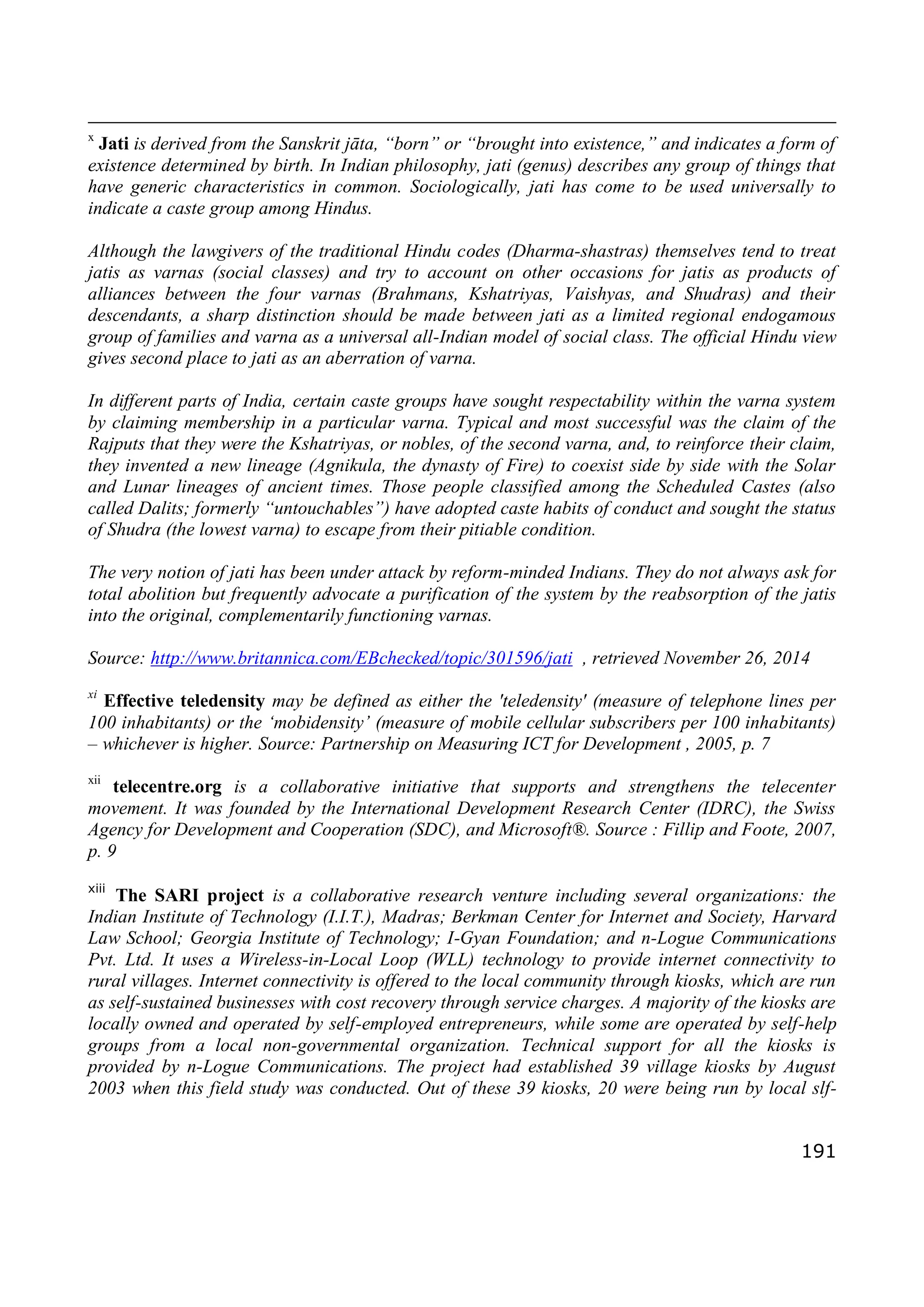 191
x
Jati is derived from the Sanskrit jāta, “born” or “brought into existence,” and indicates a form of
existence determined by birth. In Indian philosophy, jati (genus) describes any group of things that
have generic characteristics in common. Sociologically, jati has come to be used universally to
indicate a caste group among Hindus.
Although the lawgivers of the traditional Hindu codes (Dharma-shastras) themselves tend to treat
jatis as varnas (social classes) and try to account on other occasions for jatis as products of
alliances between the four varnas (Brahmans, Kshatriyas, Vaishyas, and Shudras) and their
descendants, a sharp distinction should be made between jati as a limited regional endogamous
group of families and varna as a universal all-Indian model of social class. The official Hindu view
gives second place to jati as an aberration of varna.
In different parts of India, certain caste groups have sought respectability within the varna system
by claiming membership in a particular varna. Typical and most successful was the claim of the
Rajputs that they were the Kshatriyas, or nobles, of the second varna, and, to reinforce their claim,
they invented a new lineage (Agnikula, the dynasty of Fire) to coexist side by side with the Solar
and Lunar lineages of ancient times. Those people classified among the Scheduled Castes (also
called Dalits; formerly “untouchables”) have adopted caste habits of conduct and sought the status
of Shudra (the lowest varna) to escape from their pitiable condition.
The very notion of jati has been under attack by reform-minded Indians. They do not always ask for
total abolition but frequently advocate a purification of the system by the reabsorption of the jatis
into the original, complementarily functioning varnas.
Source: http://www.britannica.com/EBchecked/topic/301596/jati , retrieved November 26, 2014
xi
Effective teledensity may be defined as either the 'teledensity' (measure of telephone lines per
100 inhabitants) or the ‘mobidensity’ (measure of mobile cellular subscribers per 100 inhabitants)
– whichever is higher. Source: Partnership on Measuring ICT for Development , 2005, p. 7
xii
telecentre.org is a collaborative initiative that supports and strengthens the telecenter
movement. It was founded by the International Development Research Center (IDRC), the Swiss
Agency for Development and Cooperation (SDC), and Microsoft®. Source : Fillip and Foote, 2007,
p. 9
xiii
The SARI project is a collaborative research venture including several organizations: the
Indian Institute of Technology (I.I.T.), Madras; Berkman Center for Internet and Society, Harvard
Law School; Georgia Institute of Technology; I-Gyan Foundation; and n-Logue Communications
Pvt. Ltd. It uses a Wireless-in-Local Loop (WLL) technology to provide internet connectivity to
rural villages. Internet connectivity is offered to the local community through kiosks, which are run
as self-sustained businesses with cost recovery through service charges. A majority of the kiosks are
locally owned and operated by self-employed entrepreneurs, while some are operated by self-help
groups from a local non-governmental organization. Technical support for all the kiosks is
provided by n-Logue Communications. The project had established 39 village kiosks by August
2003 when this field study was conducted. Out of these 39 kiosks, 20 were being run by local slf-
 