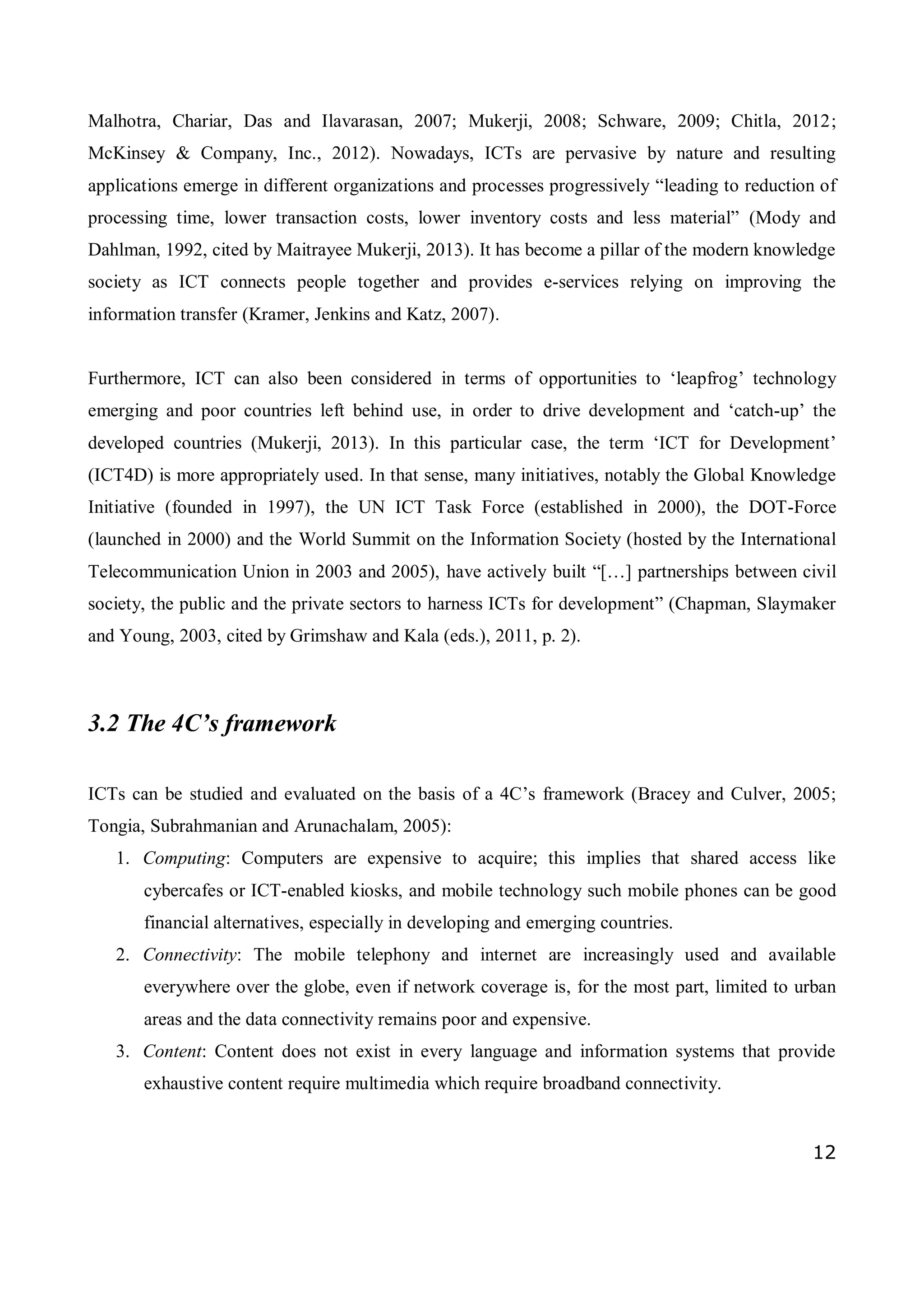 12
Malhotra, Chariar, Das and Ilavarasan, 2007; Mukerji, 2008; Schware, 2009; Chitla, 2012;
McKinsey & Company, Inc., 2012). Nowadays, ICTs are pervasive by nature and resulting
applications emerge in different organizations and processes progressively “leading to reduction of
processing time, lower transaction costs, lower inventory costs and less material” (Mody and
Dahlman, 1992, cited by Maitrayee Mukerji, 2013). It has become a pillar of the modern knowledge
society as ICT connects people together and provides e-services relying on improving the
information transfer (Kramer, Jenkins and Katz, 2007).
Furthermore, ICT can also been considered in terms of opportunities to ‘leapfrog’ technology
emerging and poor countries left behind use, in order to drive development and ‘catch-up’ the
developed countries (Mukerji, 2013). In this particular case, the term ‘ICT for Development’
(ICT4D) is more appropriately used. In that sense, many initiatives, notably the Global Knowledge
Initiative (founded in 1997), the UN ICT Task Force (established in 2000), the DOT-Force
(launched in 2000) and the World Summit on the Information Society (hosted by the International
Telecommunication Union in 2003 and 2005), have actively built “[…] partnerships between civil
society, the public and the private sectors to harness ICTs for development” (Chapman, Slaymaker
and Young, 2003, cited by Grimshaw and Kala (eds.), 2011, p. 2).
3.2 The 4C’s framework
ICTs can be studied and evaluated on the basis of a 4C’s framework (Bracey and Culver, 2005;
Tongia, Subrahmanian and Arunachalam, 2005):
1. Computing: Computers are expensive to acquire; this implies that shared access like
cybercafes or ICT-enabled kiosks, and mobile technology such mobile phones can be good
financial alternatives, especially in developing and emerging countries.
2. Connectivity: The mobile telephony and internet are increasingly used and available
everywhere over the globe, even if network coverage is, for the most part, limited to urban
areas and the data connectivity remains poor and expensive.
3. Content: Content does not exist in every language and information systems that provide
exhaustive content require multimedia which require broadband connectivity.
 