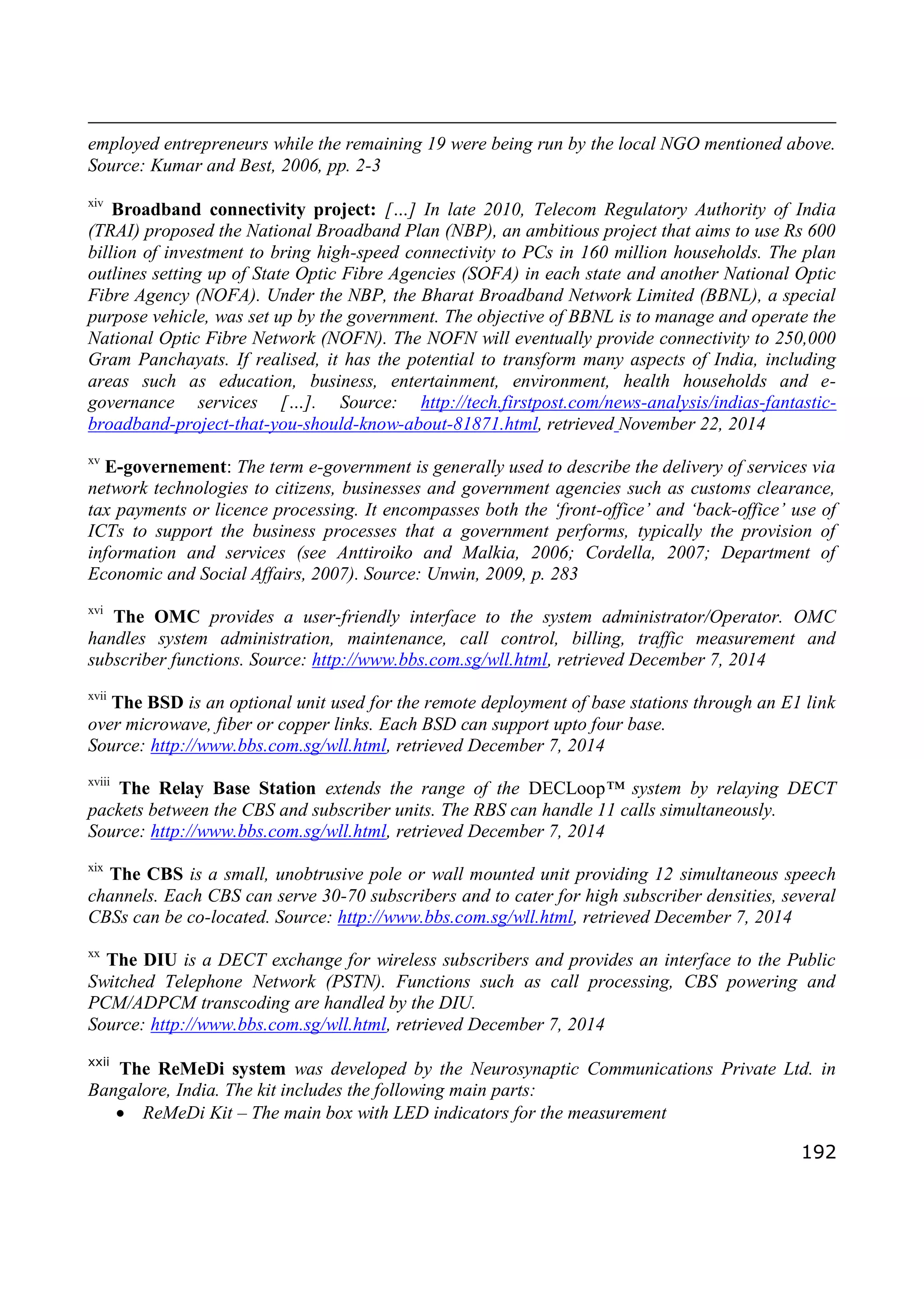 192
employed entrepreneurs while the remaining 19 were being run by the local NGO mentioned above.
Source: Kumar and Best, 2006, pp. 2-3
xiv
Broadband connectivity project: […] In late 2010, Telecom Regulatory Authority of India
(TRAI) proposed the National Broadband Plan (NBP), an ambitious project that aims to use Rs 600
billion of investment to bring high-speed connectivity to PCs in 160 million households. The plan
outlines setting up of State Optic Fibre Agencies (SOFA) in each state and another National Optic
Fibre Agency (NOFA). Under the NBP, the Bharat Broadband Network Limited (BBNL), a special
purpose vehicle, was set up by the government. The objective of BBNL is to manage and operate the
National Optic Fibre Network (NOFN). The NOFN will eventually provide connectivity to 250,000
Gram Panchayats. If realised, it has the potential to transform many aspects of India, including
areas such as education, business, entertainment, environment, health households and e-
governance services […]. Source: http://tech.firstpost.com/news-analysis/indias-fantastic-
broadband-project-that-you-should-know-about-81871.html, retrieved November 22, 2014
xv
E-governement: The term e-government is generally used to describe the delivery of services via
network technologies to citizens, businesses and government agencies such as customs clearance,
tax payments or licence processing. It encompasses both the ‘front-office’ and ‘back-office’ use of
ICTs to support the business processes that a government performs, typically the provision of
information and services (see Anttiroiko and Malkia, 2006; Cordella, 2007; Department of
Economic and Social Affairs, 2007). Source: Unwin, 2009, p. 283
xvi
The OMC provides a user-friendly interface to the system administrator/Operator. OMC
handles system administration, maintenance, call control, billing, traffic measurement and
subscriber functions. Source: http://www.bbs.com.sg/wll.html, retrieved December 7, 2014
xvii
The BSD is an optional unit used for the remote deployment of base stations through an E1 link
over microwave, fiber or copper links. Each BSD can support upto four base.
Source: http://www.bbs.com.sg/wll.html, retrieved December 7, 2014
xviii
The Relay Base Station extends the range of the DECLoop™ system by relaying DECT
packets between the CBS and subscriber units. The RBS can handle 11 calls simultaneously.
Source: http://www.bbs.com.sg/wll.html, retrieved December 7, 2014
xix
The CBS is a small, unobtrusive pole or wall mounted unit providing 12 simultaneous speech
channels. Each CBS can serve 30-70 subscribers and to cater for high subscriber densities, several
CBSs can be co-located. Source: http://www.bbs.com.sg/wll.html, retrieved December 7, 2014
xx
The DIU is a DECT exchange for wireless subscribers and provides an interface to the Public
Switched Telephone Network (PSTN). Functions such as call processing, CBS powering and
PCM/ADPCM transcoding are handled by the DIU.
Source: http://www.bbs.com.sg/wll.html, retrieved December 7, 2014
xxii
The ReMeDi system was developed by the Neurosynaptic Communications Private Ltd. in
Bangalore, India. The kit includes the following main parts:
 ReMeDi Kit – The main box with LED indicators for the measurement
 
