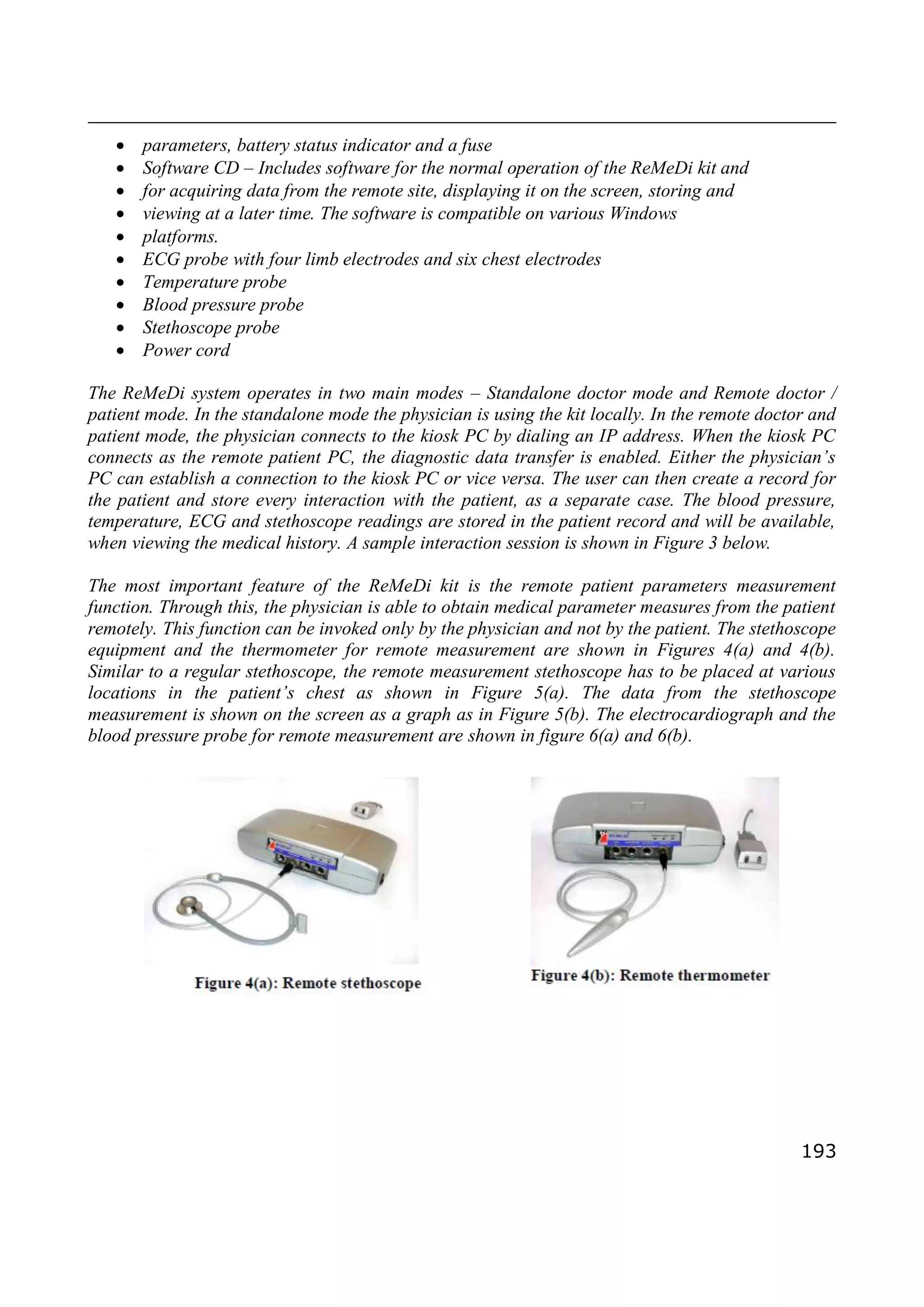 193
 parameters, battery status indicator and a fuse
 Software CD – Includes software for the normal operation of the ReMeDi kit and
 for acquiring data from the remote site, displaying it on the screen, storing and
 viewing at a later time. The software is compatible on various Windows
 platforms.
 ECG probe with four limb electrodes and six chest electrodes
 Temperature probe
 Blood pressure probe
 Stethoscope probe
 Power cord
The ReMeDi system operates in two main modes – Standalone doctor mode and Remote doctor /
patient mode. In the standalone mode the physician is using the kit locally. In the remote doctor and
patient mode, the physician connects to the kiosk PC by dialing an IP address. When the kiosk PC
connects as the remote patient PC, the diagnostic data transfer is enabled. Either the physician’s
PC can establish a connection to the kiosk PC or vice versa. The user can then create a record for
the patient and store every interaction with the patient, as a separate case. The blood pressure,
temperature, ECG and stethoscope readings are stored in the patient record and will be available,
when viewing the medical history. A sample interaction session is shown in Figure 3 below.
The most important feature of the ReMeDi kit is the remote patient parameters measurement
function. Through this, the physician is able to obtain medical parameter measures from the patient
remotely. This function can be invoked only by the physician and not by the patient. The stethoscope
equipment and the thermometer for remote measurement are shown in Figures 4(a) and 4(b).
Similar to a regular stethoscope, the remote measurement stethoscope has to be placed at various
locations in the patient’s chest as shown in Figure 5(a). The data from the stethoscope
measurement is shown on the screen as a graph as in Figure 5(b). The electrocardiograph and the
blood pressure probe for remote measurement are shown in figure 6(a) and 6(b).
 