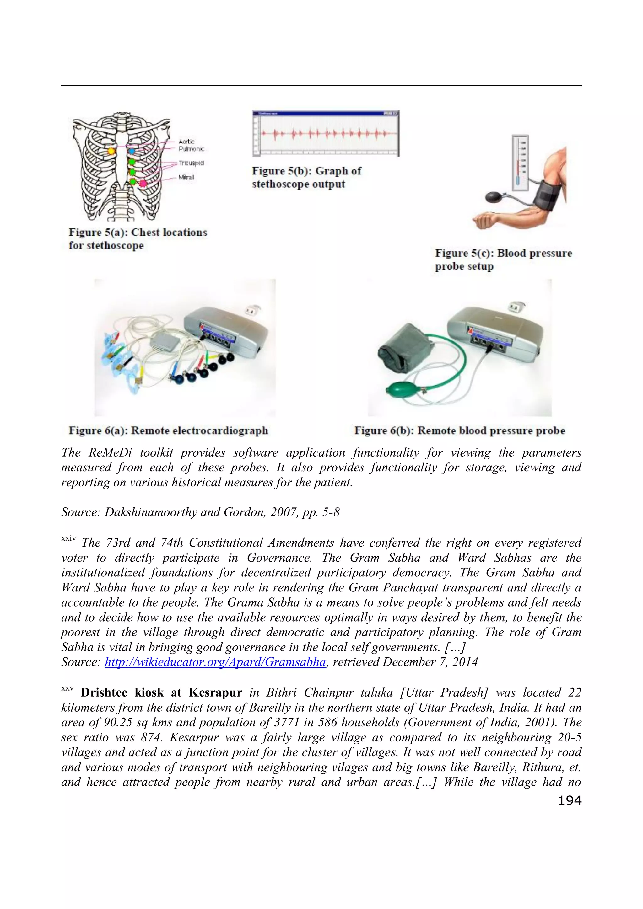 194
The ReMeDi toolkit provides software application functionality for viewing the parameters
measured from each of these probes. It also provides functionality for storage, viewing and
reporting on various historical measures for the patient.
Source: Dakshinamoorthy and Gordon, 2007, pp. 5-8
xxiv
The 73rd and 74th Constitutional Amendments have conferred the right on every registered
voter to directly participate in Governance. The Gram Sabha and Ward Sabhas are the
institutionalized foundations for decentralized participatory democracy. The Gram Sabha and
Ward Sabha have to play a key role in rendering the Gram Panchayat transparent and directly a
accountable to the people. The Grama Sabha is a means to solve people’s problems and felt needs
and to decide how to use the available resources optimally in ways desired by them, to benefit the
poorest in the village through direct democratic and participatory planning. The role of Gram
Sabha is vital in bringing good governance in the local self governments. […]
Source: http://wikieducator.org/Apard/Gramsabha, retrieved December 7, 2014
xxv
Drishtee kiosk at Kesrapur in Bithri Chainpur taluka [Uttar Pradesh] was located 22
kilometers from the district town of Bareilly in the northern state of Uttar Pradesh, India. It had an
area of 90.25 sq kms and population of 3771 in 586 households (Government of India, 2001). The
sex ratio was 874. Kesarpur was a fairly large village as compared to its neighbouring 20-5
villages and acted as a junction point for the cluster of villages. It was not well connected by road
and various modes of transport with neighbouring vilages and big towns like Bareilly, Rithura, et.
and hence attracted people from nearby rural and urban areas.[…] While the village had no
 