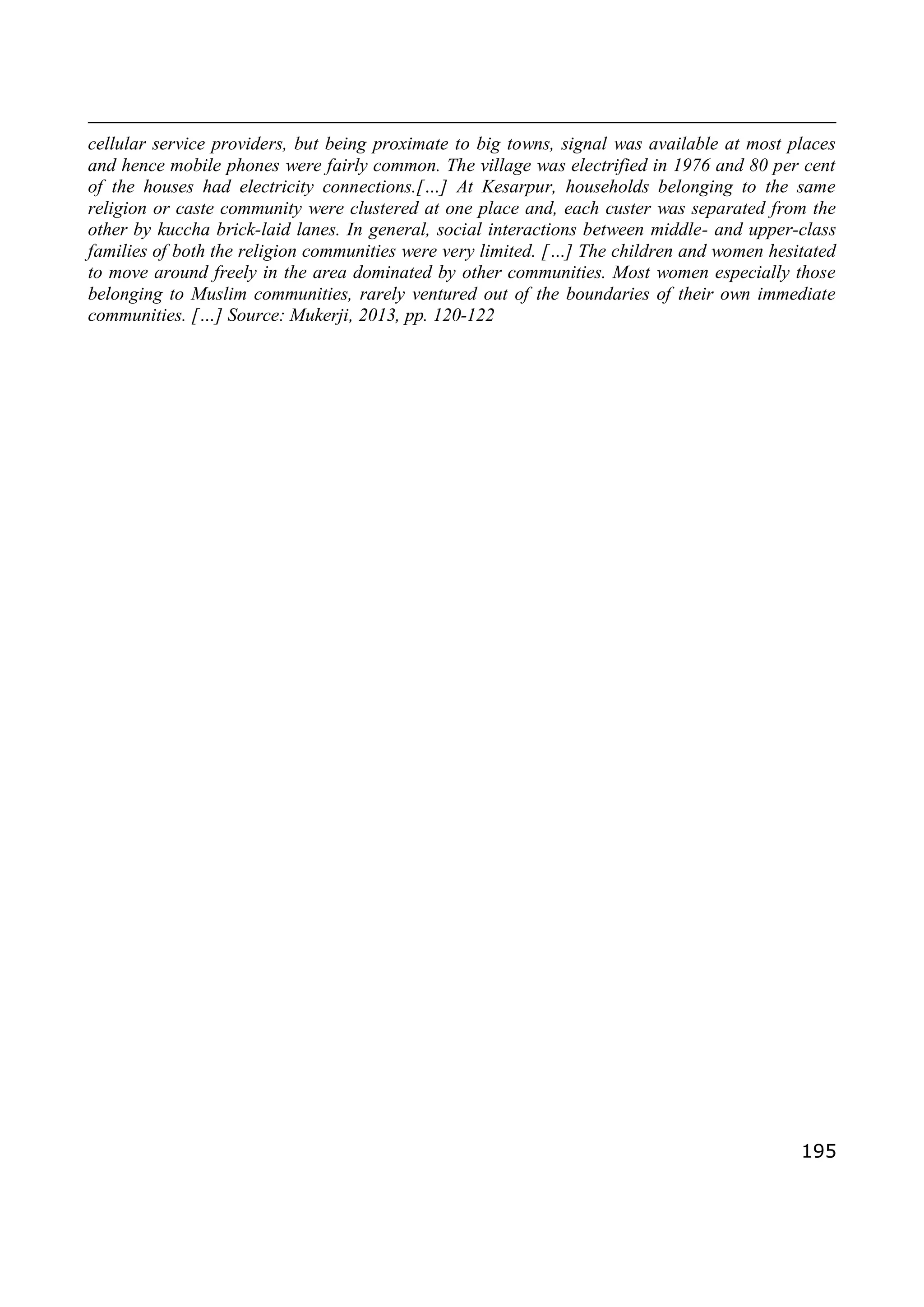 195
cellular service providers, but being proximate to big towns, signal was available at most places
and hence mobile phones were fairly common. The village was electrified in 1976 and 80 per cent
of the houses had electricity connections.[…] At Kesarpur, households belonging to the same
religion or caste community were clustered at one place and, each custer was separated from the
other by kuccha brick-laid lanes. In general, social interactions between middle- and upper-class
families of both the religion communities were very limited. […] The children and women hesitated
to move around freely in the area dominated by other communities. Most women especially those
belonging to Muslim communities, rarely ventured out of the boundaries of their own immediate
communities. […] Source: Mukerji, 2013, pp. 120-122
 