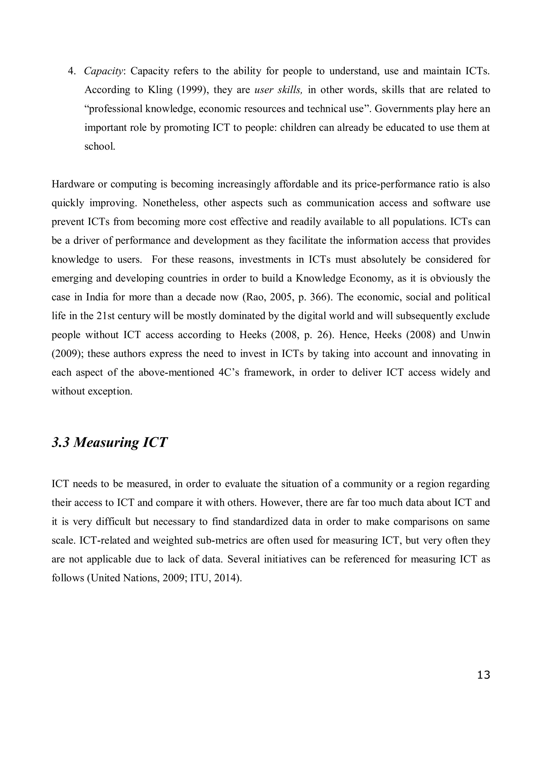 13
4. Capacity: Capacity refers to the ability for people to understand, use and maintain ICTs.
According to Kling (1999), they are user skills, in other words, skills that are related to
“professional knowledge, economic resources and technical use”. Governments play here an
important role by promoting ICT to people: children can already be educated to use them at
school.
Hardware or computing is becoming increasingly affordable and its price-performance ratio is also
quickly improving. Nonetheless, other aspects such as communication access and software use
prevent ICTs from becoming more cost effective and readily available to all populations. ICTs can
be a driver of performance and development as they facilitate the information access that provides
knowledge to users. For these reasons, investments in ICTs must absolutely be considered for
emerging and developing countries in order to build a Knowledge Economy, as it is obviously the
case in India for more than a decade now (Rao, 2005, p. 366). The economic, social and political
life in the 21st century will be mostly dominated by the digital world and will subsequently exclude
people without ICT access according to Heeks (2008, p. 26). Hence, Heeks (2008) and Unwin
(2009); these authors express the need to invest in ICTs by taking into account and innovating in
each aspect of the above-mentioned 4C’s framework, in order to deliver ICT access widely and
without exception.
3.3 Measuring ICT
ICT needs to be measured, in order to evaluate the situation of a community or a region regarding
their access to ICT and compare it with others. However, there are far too much data about ICT and
it is very difficult but necessary to find standardized data in order to make comparisons on same
scale. ICT-related and weighted sub-metrics are often used for measuring ICT, but very often they
are not applicable due to lack of data. Several initiatives can be referenced for measuring ICT as
follows (United Nations, 2009; ITU, 2014).
 