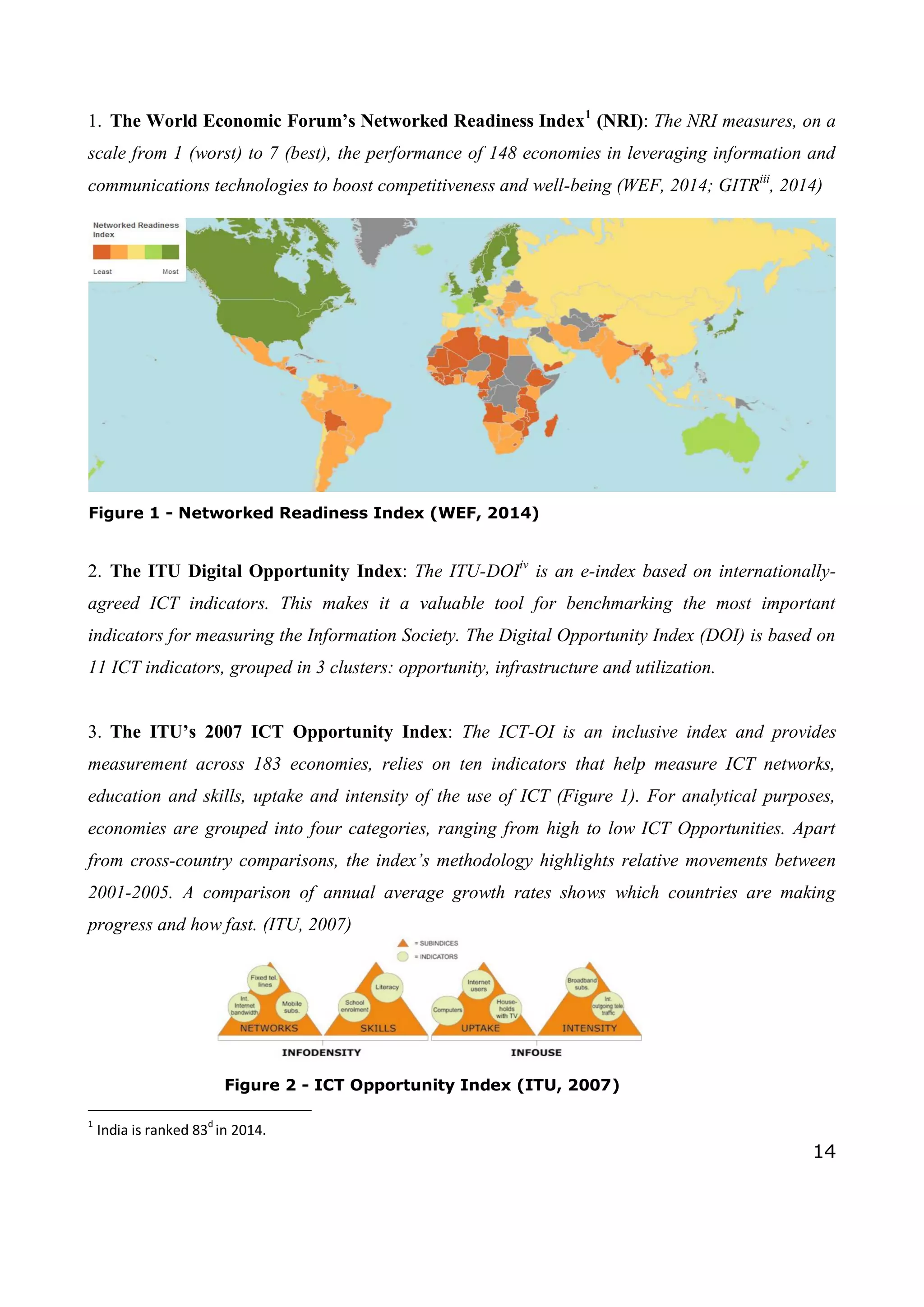 14
1. The World Economic Forum’s Networked Readiness Index1
(NRI): The NRI measures, on a
scale from 1 (worst) to 7 (best), the performance of 148 economies in leveraging information and
communications technologies to boost competitiveness and well-being (WEF, 2014; GITRiii
, 2014)
2. The ITU Digital Opportunity Index: The ITU-DOIiv
is an e-index based on internationally-
agreed ICT indicators. This makes it a valuable tool for benchmarking the most important
indicators for measuring the Information Society. The Digital Opportunity Index (DOI) is based on
11 ICT indicators, grouped in 3 clusters: opportunity, infrastructure and utilization.
3. The ITU’s 2007 ICT Opportunity Index: The ICT-OI is an inclusive index and provides
measurement across 183 economies, relies on ten indicators that help measure ICT networks,
education and skills, uptake and intensity of the use of ICT (Figure 1). For analytical purposes,
economies are grouped into four categories, ranging from high to low ICT Opportunities. Apart
from cross-country comparisons, the index’s methodology highlights relative movements between
2001-2005. A comparison of annual average growth rates shows which countries are making
progress and how fast. (ITU, 2007)
1
India is ranked 83
d
in 2014.
Figure 1 - Networked Readiness Index (WEF, 2014)
Figure 2 - ICT Opportunity Index (ITU, 2007)
 