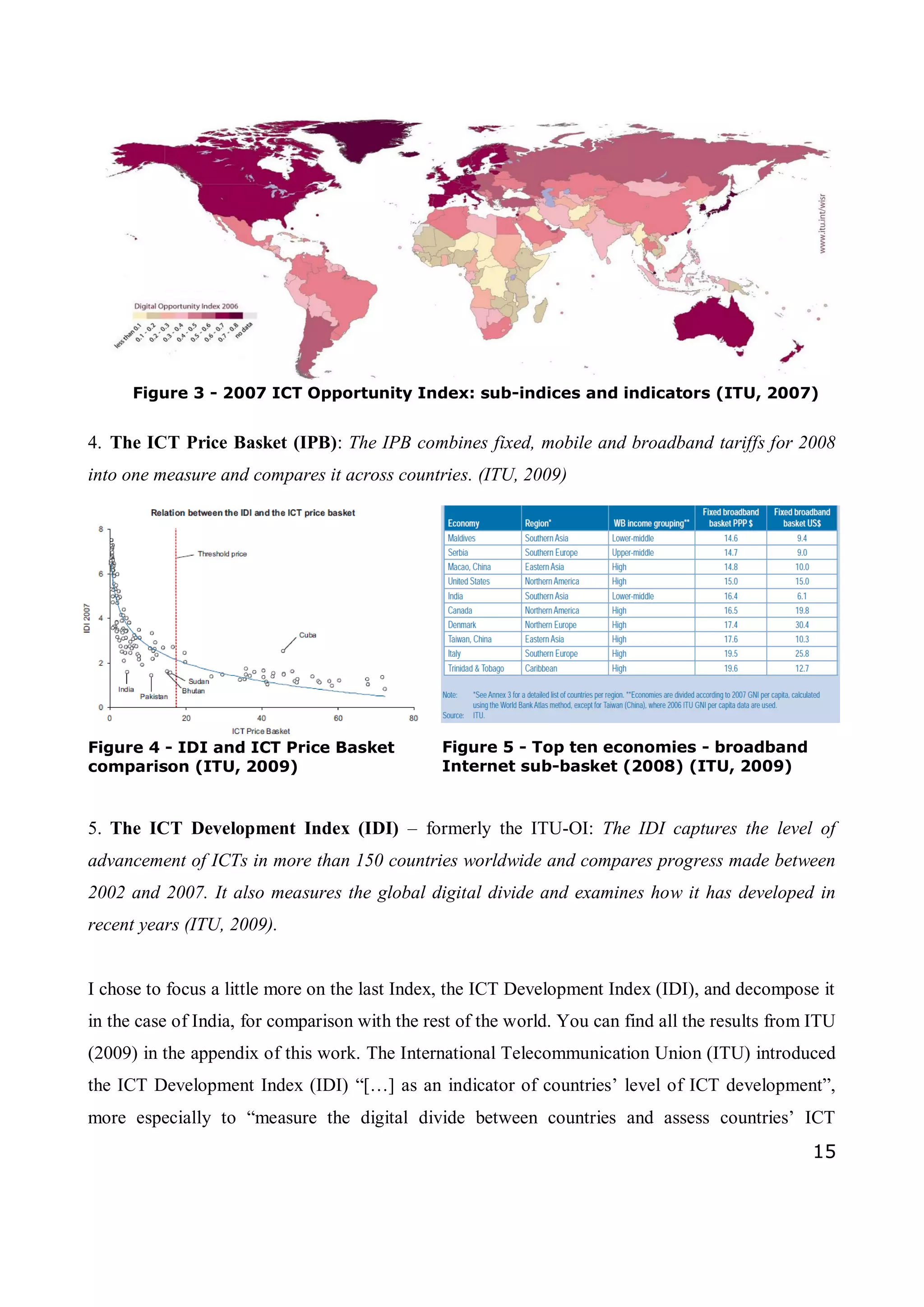 15
4. The ICT Price Basket (IPB): The IPB combines fixed, mobile and broadband tariffs for 2008
into one measure and compares it across countries. (ITU, 2009)
5. The ICT Development Index (IDI) – formerly the ITU-OI: The IDI captures the level of
advancement of ICTs in more than 150 countries worldwide and compares progress made between
2002 and 2007. It also measures the global digital divide and examines how it has developed in
recent years (ITU, 2009).
I chose to focus a little more on the last Index, the ICT Development Index (IDI), and decompose it
in the case of India, for comparison with the rest of the world. You can find all the results from ITU
(2009) in the appendix of this work. The International Telecommunication Union (ITU) introduced
the ICT Development Index (IDI) “[…] as an indicator of countries’ level of ICT development”,
more especially to “measure the digital divide between countries and assess countries’ ICT
Figure 3 - 2007 ICT Opportunity Index: sub-indices and indicators (ITU, 2007)
Figure 4 - IDI and ICT Price Basket
comparison (ITU, 2009)
Figure 5 - Top ten economies - broadband
Internet sub-basket (2008) (ITU, 2009)
 