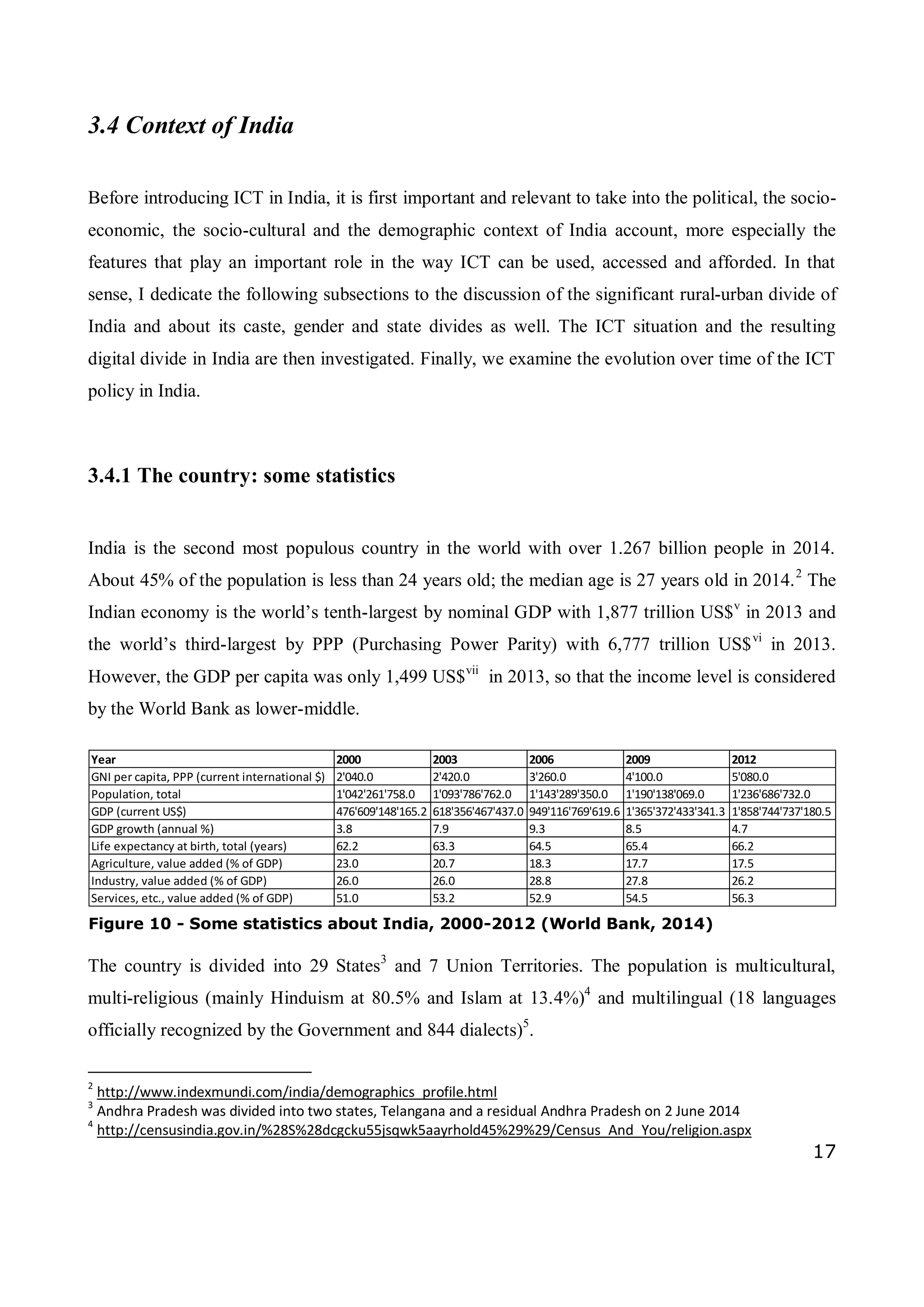 17
Year 2000 2003 2006 2009 2012
GNI per capita, PPP (current international $) 2'040.0 2'420.0 3'260.0 4'100.0 5'080.0
Population, total 1'042'261'758.0 1'093'786'762.0 1'143'289'350.0 1'190'138'069.0 1'236'686'732.0
GDP (current US$) 476'609'148'165.2 618'356'467'437.0 949'116'769'619.6 1'365'372'433'341.3 1'858'744'737'180.5
GDP growth (annual %) 3.8 7.9 9.3 8.5 4.7
Life expectancy at birth, total (years) 62.2 63.3 64.5 65.4 66.2
Agriculture, value added (% of GDP) 23.0 20.7 18.3 17.7 17.5
Industry, value added (% of GDP) 26.0 26.0 28.8 27.8 26.2
Services, etc., value added (% of GDP) 51.0 53.2 52.9 54.5 56.3
3.4 Context of India
Before introducing ICT in India, it is first important and relevant to take into the political, the socio-
economic, the socio-cultural and the demographic context of India account, more especially the
features that play an important role in the way ICT can be used, accessed and afforded. In that
sense, I dedicate the following subsections to the discussion of the significant rural-urban divide of
India and about its caste, gender and state divides as well. The ICT situation and the resulting
digital divide in India are then investigated. Finally, we examine the evolution over time of the ICT
policy in India.
3.4.1 The country: some statistics
India is the second most populous country in the world with over 1.267 billion people in 2014.
About 45% of the population is less than 24 years old; the median age is 27 years old in 2014.2
The
Indian economy is the world’s tenth-largest by nominal GDP with 1,877 trillion US$v
in 2013 and
the world’s third-largest by PPP (Purchasing Power Parity) with 6,777 trillion US$vi
in 2013.
However, the GDP per capita was only 1,499 US$vii
in 2013, so that the income level is considered
by the World Bank as lower-middle.
The country is divided into 29 States3
and 7 Union Territories. The population is multicultural,
multi-religious (mainly Hinduism at 80.5% and Islam at 13.4%)4
and multilingual (18 languages
officially recognized by the Government and 844 dialects)5
.
2
http://www.indexmundi.com/india/demographics_profile.html
3
Andhra Pradesh was divided into two states, Telangana and a residual Andhra Pradesh on 2 June 2014
4
http://censusindia.gov.in/%28S%28dcgcku55jsqwk5aayrhold45%29%29/Census_And_You/religion.aspx
Figure 10 - Some statistics about India, 2000-2012 (World Bank, 2014)
 