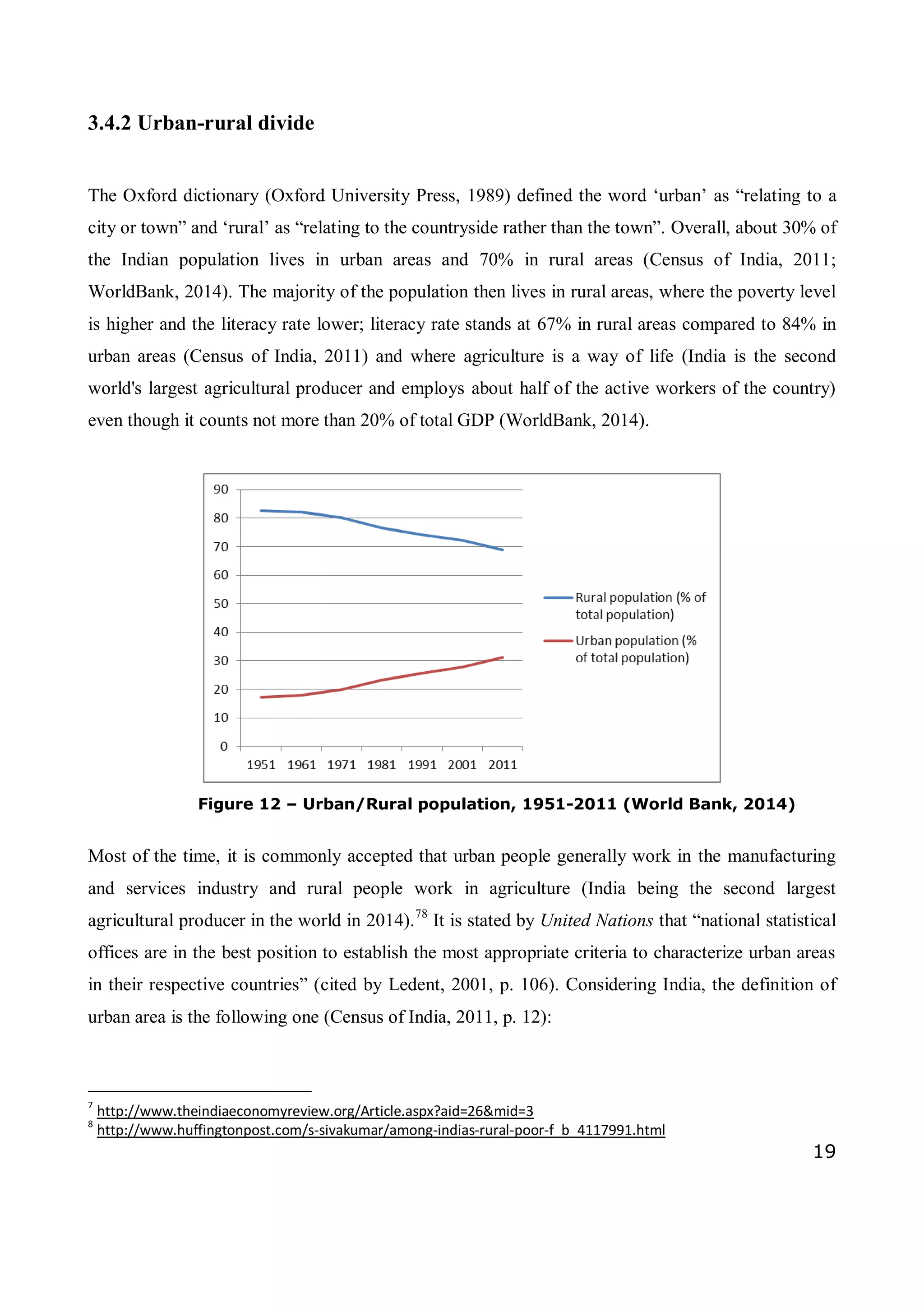 19
3.4.2 Urban-rural divide
The Oxford dictionary (Oxford University Press, 1989) defined the word ‘urban’ as “relating to a
city or town” and ‘rural’ as “relating to the countryside rather than the town”. Overall, about 30% of
the Indian population lives in urban areas and 70% in rural areas (Census of India, 2011;
WorldBank, 2014). The majority of the population then lives in rural areas, where the poverty level
is higher and the literacy rate lower; literacy rate stands at 67% in rural areas compared to 84% in
urban areas (Census of India, 2011) and where agriculture is a way of life (India is the second
world's largest agricultural producer and employs about half of the active workers of the country)
even though it counts not more than 20% of total GDP (WorldBank, 2014).
Figure 12 – Urban/Rural population, 1951-2011 (World Bank, 2014)
Most of the time, it is commonly accepted that urban people generally work in the manufacturing
and services industry and rural people work in agriculture (India being the second largest
agricultural producer in the world in 2014).78
It is stated by United Nations that “national statistical
offices are in the best position to establish the most appropriate criteria to characterize urban areas
in their respective countries” (cited by Ledent, 2001, p. 106). Considering India, the definition of
urban area is the following one (Census of India, 2011, p. 12):
7
http://www.theindiaeconomyreview.org/Article.aspx?aid=26&mid=3
8
http://www.huffingtonpost.com/s-sivakumar/among-indias-rural-poor-f_b_4117991.html
 